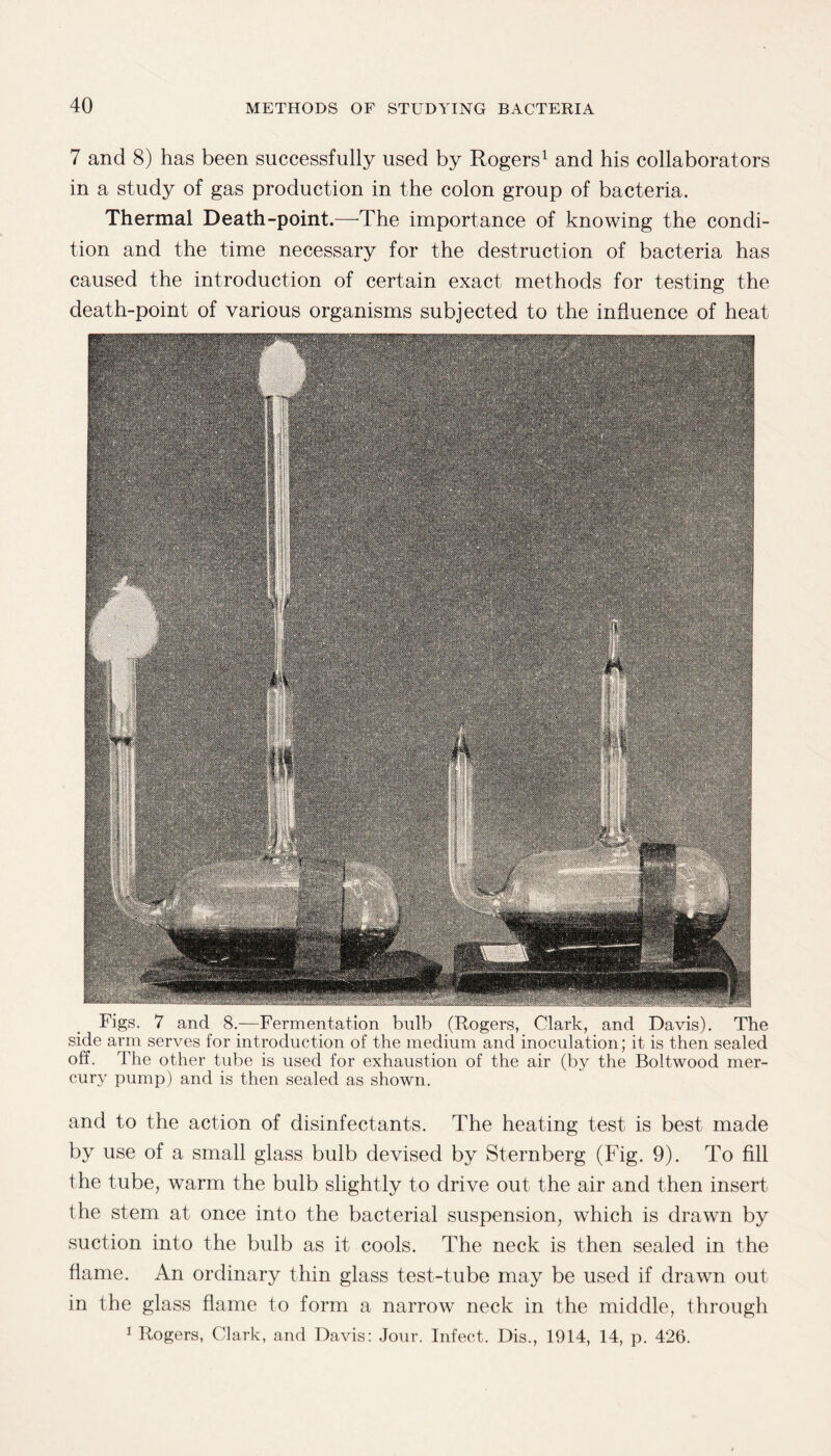 7 and 8) has been successfully used by Rogers1 and his collaborators in a study of gas production in the colon group of bacteria. Thermal Death-point.—The importance of knowing the condi¬ tion and the time necessary for the destruction of bacteria has caused the introduction of certain exact methods for testing the death-point of various organisms subjected to the influence of heat Figs. 7 and 8._—Fermentation bulb (Rogers, Clark, and Davis). The side arm serves for introduction of the medium and inoculation; it is then sealed off. The other tube is used for exhaustion of the air (by the Boltwood mer¬ cury pump) and is then sealed as shown. and to the action of disinfectants. The heating test is best made by use of a small glass bulb devised by Sternberg (Fig. 9). To fill the tube, warm the bulb slightly to drive out the air and then insert the stem at once into the bacterial suspension, which is drawn by suction into the bulb as it cools. The neck is then sealed in the flame. An ordinary thin glass test-tube may be used if drawn out- in the glass flame to form a narrow neck in the middle, through 1 Rogers, Clark, and Davis: Jour. Infect. Dis., 1914, 14, p. 426.