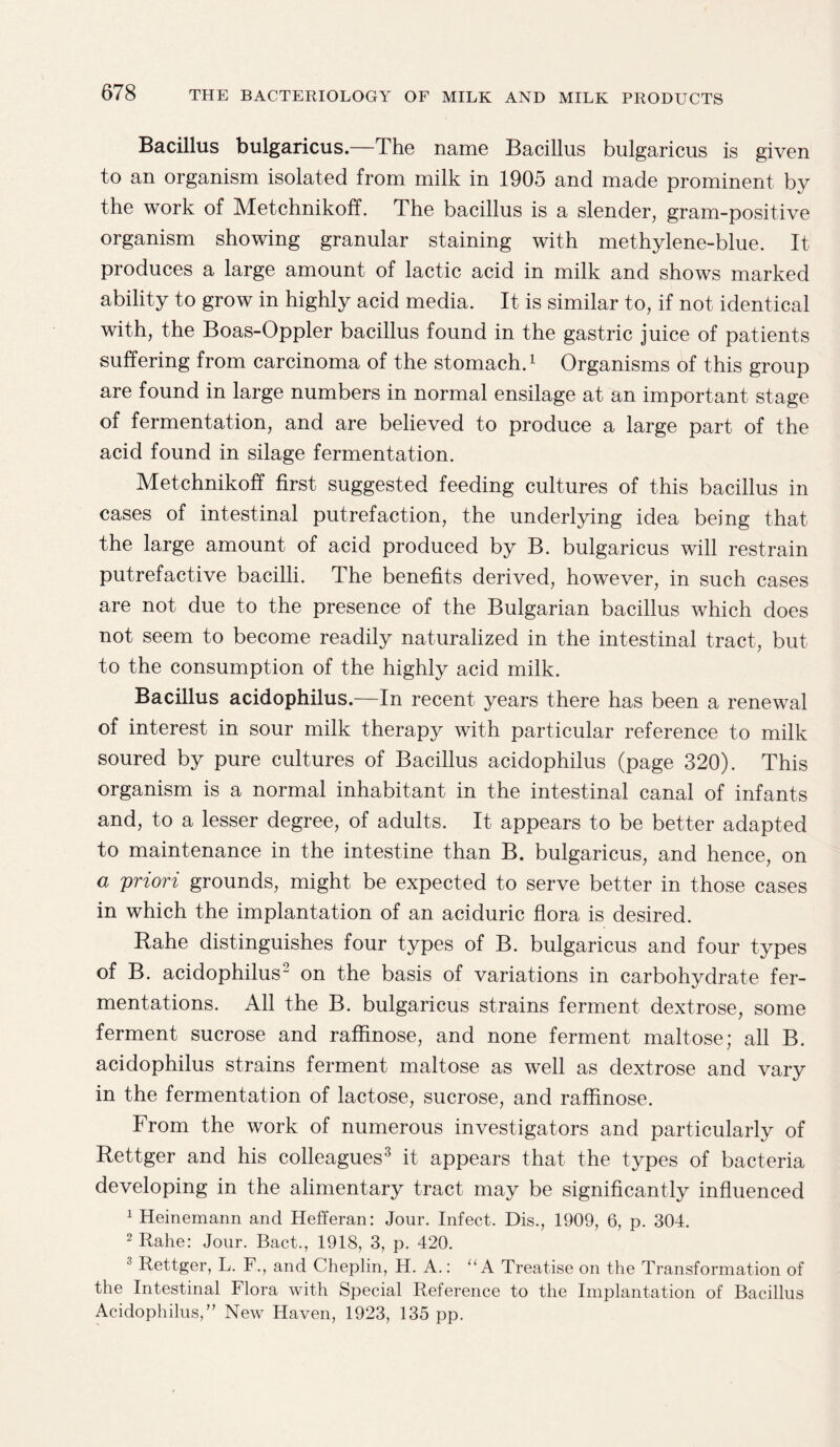 Bacillus bulgaricus.—The name Bacillus bulgaricus is given to an organism isolated from milk in 1905 and made prominent by the work of MetchnikofT. The bacillus is a slender, gram-positive organism showing granular staining with methylene-blue. It produces a large amount of lactic acid in milk and shows marked ability to grow in highly acid media. It is similar to, if not identical with, the Boas-Oppler bacillus found in the gastric juice of patients suffering from carcinoma of the stomach.1 Organisms of this group are found in large numbers in normal ensilage at an important stage of fermentation, and are believed to produce a large part of the acid found in silage fermentation. Metchnikoff first suggested feeding cultures of this bacillus in cases of intestinal putrefaction, the underlying idea being that the large amount of acid produced by B. bulgaricus will restrain putrefactive bacilli. The benefits derived, however, in such cases are not due to the presence of the Bulgarian bacillus which does not seem to become readily naturalized in the intestinal tract, but to the consumption of the highly acid milk. Bacillus acidophilus.—In recent years there has been a renewal of interest in sour milk therapy with particular reference to milk soured by pure cultures of Bacillus acidophilus (page 320). This organism is a normal inhabitant in the intestinal canal of infants and, to a lesser degree, of adults. It appears to be better adapted to maintenance in the intestine than B. bulgaricus, and hence, on a priori grounds, might be expected to serve better in those cases in which the implantation of an aciduric flora is desired. Rahe distinguishes four types of B. bulgaricus and four types of B. acidophilus- on the basis of variations in carbohydrate fer¬ mentations. All the B. bulgaricus strains ferment dextrose, some ferment sucrose and raffinose, and none ferment maltose; all B. acidophilus strains ferment maltose as well as dextrose and vary in the fermentation of lactose, sucrose, and raffinose. From the work of numerous investigators and particularly of Rettger and his colleagues3 it appears that the types of bacteria developing in the alimentary tract may be significantly influenced 1 Heinemann and Hefferan: Jour. Infect. Dis., 1909, 6, p. 304. 2 Rahe: Jour. Bact., 1918, 3, p. 420. 3 Rettger, L. F., and Cheplin, H. A.: “A Treatise on the Transformation of the Intestinal Flora with Special Reference to the Implantation of Bacillus Acidophilus,” New Haven, 1923, 135 pp.