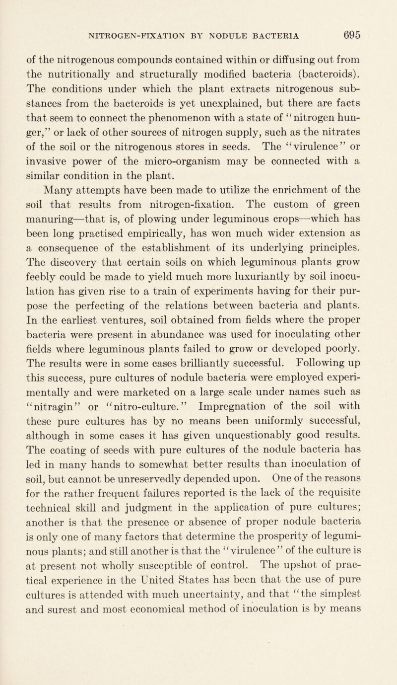 of the nitrogenous compounds contained within or diffusing out from the nutritionally and structurally modified bacteria (bacteroids). The conditions under which the plant extracts nitrogenous sub¬ stances from the bacteroids is yet unexplained, but there are facts that seem to connect the phenomenon with a state of “ nitrogen hun¬ ger,’ ’ or lack of other sources of nitrogen supply, such as the nitrates of the soil or the nitrogenous stores in seeds. The “virulence” or invasive power of the micro-organism may be connected with a similar condition in the plant. Many attempts have been made to utilize the enrichment of the soil that results from nitrogen-fixation. The custom of green manuring—that is, of plowing under leguminous crops—which has been long practised empirically, has won much wider extension as a consequence of the establishment of its underlying principles. The discovery that certain soils on which leguminous plants grow feebly could be made to yield much more luxuriantly by soil inocu¬ lation has given rise to a train of experiments having for their pur¬ pose the perfecting of the relations between bacteria and plants. In the earliest ventures, soil obtained from fields where the proper bacteria were present in abundance was used for inoculating other fields where leguminous plants failed to grow or developed poorly. The results were in some cases brilliantly successful. Following up this success, pure cultures of nodule bacteria were employed experi¬ mentally and were marketed on a large scale under names such as “nitragin” or “nitro-culture. ” Impregnation of the soil with these pure cultures has by no means been uniformly successful, although in some cases it has given unquestionably good results. The coating of seeds with pure cultures of the nodule bacteria has led in many hands to somewhat better results than inoculation of soil, but cannot be unreservedly depended upon. One of the reasons for the rather frequent failures reported is the lack of the requisite technical skill and judgment in the application of pure cultures; another is that the presence or absence of proper nodule bacteria is only one of many factors that determine the prosperity of legumi¬ nous plants; and still another is that the “virulence” of the culture is at present not wholly susceptible of control. The upshot of prac¬ tical experience in the United States has been that the use of pure cultures is attended with much uncertainty, and that “the simplest and surest and most economical method of inoculation is by means