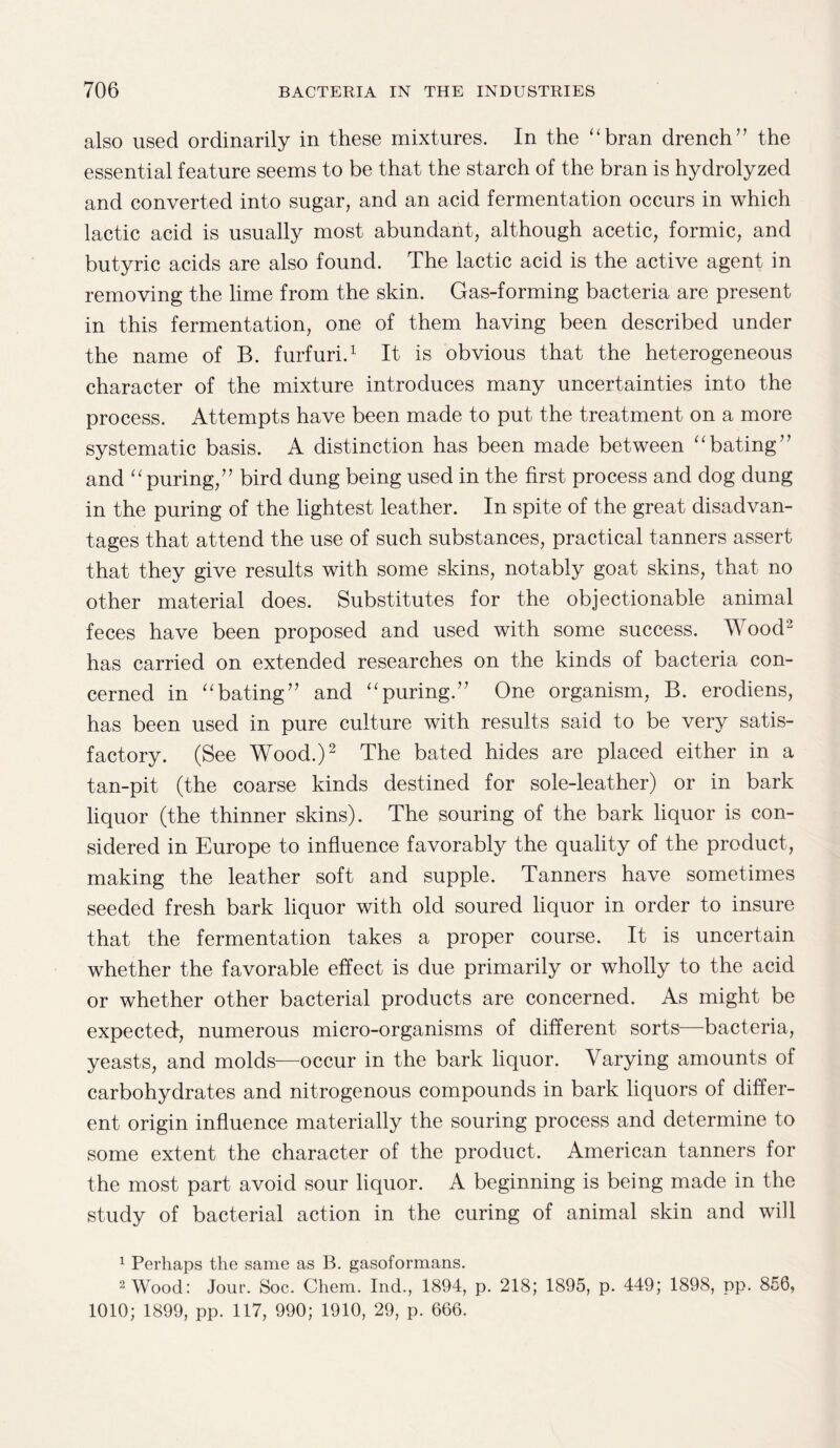 also used ordinarily in these mixtures. In the “bran drench” the essential feature seems to be that the starch of the bran is hydrolyzed and converted into sugar, and an acid fermentation occurs in which lactic acid is usually most abundant, although acetic, formic, and butyric acids are also found. The lactic acid is the active agent in removing the lime from the skin. Gas-forming bacteria are present in this fermentation, one of them having been described under the name of B. furfuri.1 It is obvious that the heterogeneous character of the mixture introduces many uncertainties into the process. Attempts have been made to put the treatment on a more systematic basis. A distinction has been made between “bating” and “puring,” bird dung being used in the first process and dog dung in the puring of the lightest leather. In spite of the great disadvan¬ tages that attend the use of such substances, practical tanners assert that they give results with some skins, notably goat skins, that no other material does. Substitutes for the objectionable animal feces have been proposed and used with some success. AYood2 has carried on extended researches on the kinds of bacteria con¬ cerned in “bating” and “puring.” One organism, B. erodiens, has been used in pure culture with results said to be very satis¬ factory. (See Wood.)2 The bated hides are placed either in a tan-pit (the coarse kinds destined for sole-leather) or in bark liquor (the thinner skins). The souring of the bark liquor is con¬ sidered in Europe to influence favorably the quality of the product, making the leather soft and supple. Tanners have sometimes seeded fresh bark liquor with old soured liquor in order to insure that the fermentation takes a proper course. It is uncertain whether the favorable effect is due primarily or wholly to the acid or whether other bacterial products are concerned. As might be expected, numerous micro-organisms of different sorts—bacteria, yeasts, and molds—occur in the bark liquor. Varying amounts of carbohydrates and nitrogenous compounds in bark liquors of differ¬ ent origin influence materially the souring process and determine to some extent the character of the product. American tanners for the most part avoid sour liquor. A beginning is being made in the study of bacterial action in the curing of animal skin and will 1 Perhaps the same as B. gasoformans. 2 Wood: Jour. Soc. Chem. Ind., 1894, p. 218; 1895, p. 449; 1898, pp. 856, 1010; 1899, pp. 117, 990; 1910, 29, p. 666.