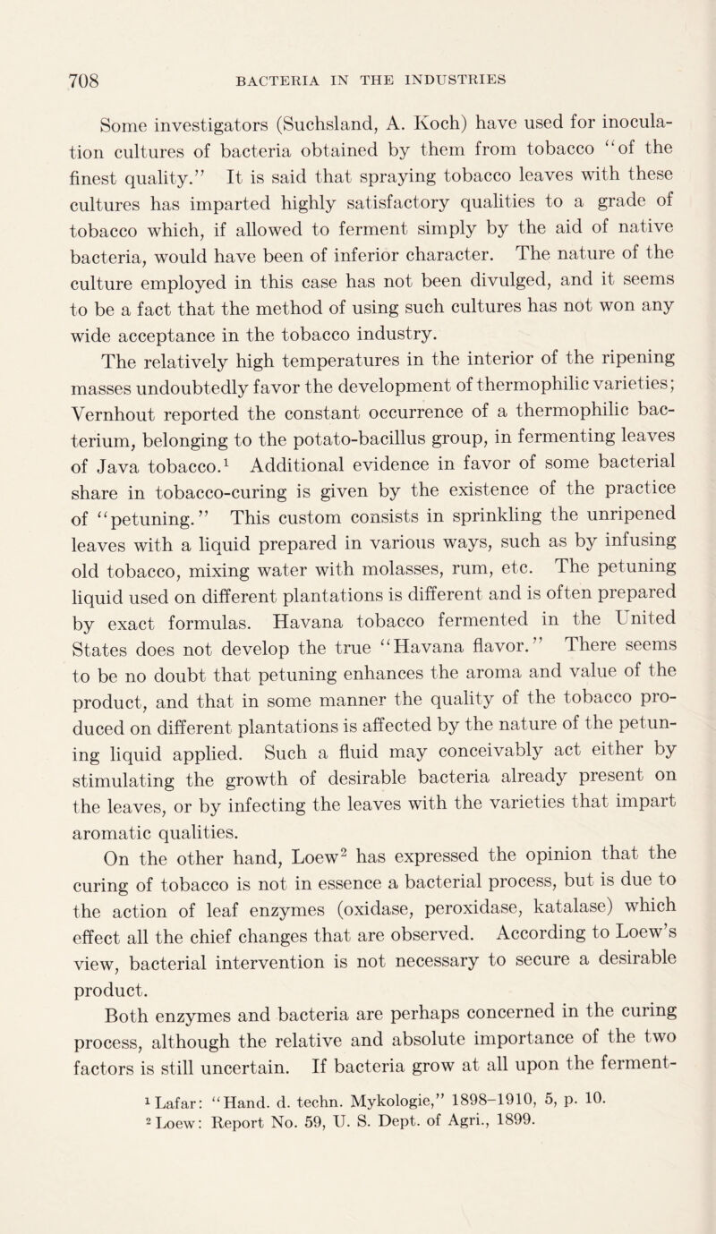 Some investigators (Suchsland, A. Koch) have used for inocula¬ tion cultures of bacteria obtained by them from tobacco “of the finest quality.” It is said that spraying tobacco leaves with these cultures has imparted highly satisfactory qualities to a grade of tobacco which, if allowed to ferment simply by the aid of native bacteria, would have been of inferior character. The nature of the culture employed in this case has not been divulged, and it seems to be a fact that the method of using such cultures has not won any wide acceptance in the tobacco industry. The relatively high temperatures in the interior of the ripening masses undoubtedly favor the development of thermophilic varieties; Vernhout reported the constant occurrence of a thermophilic bac¬ terium, belonging to the potato-bacillus group, in fermenting leaves of Java tobacco.1 Additional evidence in favor of some bacterial share in tobacco-curing is given by the existence of the practice of “petuning.” This custom consists in sprinkling the unripened leaves with a liquid prepared in various ways, such as by infusing old tobacco, mixing water with molasses, rum, etc. The petuning liquid used on different plantations is different and is often prepared by exact formulas. Havana tobacco fermented in the T nited States does not develop the true “Havana flavor.” There seems to be no doubt that petuning enhances the aroma and value of the product, and that in some manner the quality of the tobacco pro¬ duced on different plantations is affected by the nature of the petun¬ ing liquid applied. Such a fluid may conceivably act either by stimulating the growth of desirable bacteria already present on the leaves, or by infecting the leaves with the varieties that impart aromatic qualities. On the other hand, Loew2 has expressed the opinion that the curing of tobacco is not in essence a bacterial process, but is due to the action of leaf enzymes (oxidase, peroxidase, katalase) which effect all the chief changes that are observed. According to Loew’s view, bacterial intervention is not necessary to secure a desirable product. Both enzymes and bacteria are perhaps concerned in the curing process, although the relative and absolute importance of the two factors is still uncertain. If bacteria grow at all upon the ferment- 1 Lafar: “Hand. d. techn. Mykologie,” 1898-1910, 5, p. 10. 2 Loew: Report No. 59, U. S. Dept, of Agri., 1899.