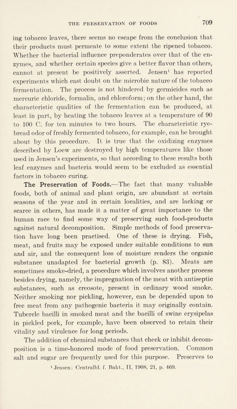 ing tobacco leaves, there seems no escape from the conclusion that their products must permeate to some extent the ripened tobacco. Whether the bacterial influence preponderates over that of the en¬ zymes, and whether certain species give a better flavor than others, cannot at present be positively asserted. Jensen1 has reported experiments which cast doubt on the microbic nature of the tobacco fermentation. The process is not hindered by germicides such as mercuric chloride, formalin, and chloroform; on the other hand, the characteristic qualities of the fermentation can be produced, at least in part, by heating the tobacco leaves at a temperature of 90 to 100 C. for ten minutes to two hours. The characteristic rye- bread odor of freshly fermented tobacco, for example, can be brought about by this procedure. It is true that the oxidizing enzymes described by Loew are destroyed by high temperatures like those used in Jensen's experiments, so that according to these results both leaf enzymes and bacteria would seem to be excluded as essential factors in tobacco curing. The Preservation of Foods.—The fact that many valuable foods, both of animal and plant origin, are abundant at certain seasons of the year and in certain localities, and are lacking or scarce in others, has made it a matter of great importance to the human race to find some way of preserving such food-products against natural decomposition. Simple methods of food preserva¬ tion have long been practised. One of these is drying. Fish, meat, and fruits may be exposed under suitable conditions to sun and air, and the consequent loss of moisture renders the organic substance unadapted for bacterial growth (p. 83). Meats are sometimes smoke-dried, a procedure which involves another process besides drying, namely, the impregnation of the meat with antiseptic substances, such as creosote, present in ordinary wood smoke. Neither smoking nor pickling, however, can be depended upon to free meat from any pathogenic bacteria it may originally contain. Tubercle bacilli in smoked meat and the bacilli of swine erysipelas in pickled pork, for example, have been observed to retain their vitality and virulence for long periods. The addition of chemical substances that check or inhibit decom¬ position is a time-honored mode of food preservation. Common salt and sugar are frequently used for this purpose. Preserves to
