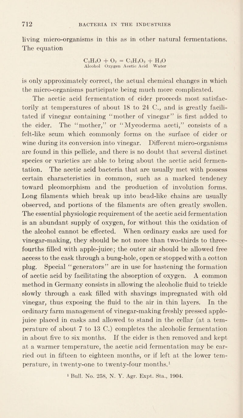 living micro-organisms in this as in other natural fermentations. The equation C2H60 + 02 = C2H402 + H20 Alcohol Oxygen Acetic Acid Water is only approximately correct, the actual chemical changes in which the micro-organisms participate being much more complicated. The acetic acid fermentation of cider proceeds most satisfac¬ torily at temperatures of about 18 to 24 C., and is greatly facili¬ tated if vinegar containing “mother of vinegar” is first added to the cider. The “mother,” or “Mycoderma aceti,” consists of a felt-like scum which commonly forms on the surface of cider or wine during its conversion into vinegar. Different micro-organisms are found in this pellicle, and there is no doubt that several distinct species or varieties are able to bring about the acetic acid fermen¬ tation. The acetic acid bacteria that are usually met with possess certain characteristics in common, such as a marked tendency toward pleomorphism and the production of involution forms. Long filaments which break up into bead-like chains are usually observed, and portions of the filaments are often greatly swollen. The essential physiologic requirement of the acetic acid fermentation is an abundant supply of oxygen, for without this the oxidation of the alcohol cannot be effected. When ordinary casks are used for vinegar-making, they should be not more than two-thirds to three- fourths filled with apple-juice; the outer air should be allowed free access to the cask through a bung-hole, open or stopped with a cotton plug. Special “generators” are in use for hastening the formation of acetic acid by facilitating the absorption of oxygen. A common method in Germany consists in allowing the alcoholic fluid to trickle slowly through a cask filled with shavings impregnated with old vinegar, thus exposing the fluid to the air in thin layers. In the ordinary farm management of vinegar-making freshly pressed apple- juice placed in casks and allowed to stand in the cellar (at a tem¬ perature of about 7 to 13 C.) completes the alcoholic fermentation in about five to six months. If the cider is then removed and kept at a warmer temperature, the acetic acid fermentation may be car¬ ried out in fifteen to eighteen months, or if left at the lower tem¬ perature, in twenty-one to twenty-four months.1 1 Bull. No. 258, N. Y. Agr. Expt. Sta., 1904.