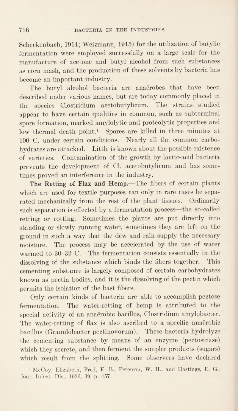 Scheckenbach, 1914; Weizmann, 1915) for the utilization of butylic fermentation were employed successfully on a large scale for the manufacture of acetone and butyl alcohol from such substances as corn mash, and the production of these solvents by bacteria has become an important industry. The butyl alcohol bacteria are anaerobes that have been described under various names, but are today commonly placed in the species Clostridium acetobutylicum. The strains studied appear to have certain qualities in common, such as subterminal spore formation, marked amylolytic and proteolytic properties and low thermal death point.1 Spores are killed in three minutes at 100 C. under certain conditions. Nearly all the common carbo¬ hydrates are attacked. Little is known about the possible existence of varieties. Contamination of the growth by lactic-acid bacteria prevents the development of Cl. acetobutylicum and has some¬ times proved an interference in the industry. The Retting of Flax and Hemp.—The fibers of certain plants which are used for textile purposes can only in rare cases be sepa¬ rated mechanically from the rest of the plant tissues. Ordinarily such separation is effected by a fermentation process—the so-called retting or rotting. Sometimes the plants are put directly into standing or slowly running water, sometimes they are left on the ground in such a way that the dew and rain supply the necessary moisture. The process may be accelerated by the use of water warmed to 30-32 C. The fermentation consists essentially in the dissolving of the substance which binds the fibers together. This cementing substance is largely composed of certain carbohydrates known as pectin bodies, and it is the dissolving of the pectin which permits the isolation of the bast fibers. Only certain kinds of bacteria are able to accomplish pectose fermentation. The water-retting of hemp is attributed to the special activity of an anaerobic bacillus, Clostridium amylobacter. The water-retting of flax is also ascribed to a specific anaerobic bacillus (Granulobacter pectinovorum). These bacteria hydrolyze the cementing substance by means of an enzyme (pectosinase) which they secrete, and then ferment the simpler products (sugars) which result from the splitting. Some observers have declared 1 McCoy, Elizabeth, Fred, E. B., Peterson, W. H., and Hastings, E. G.; Jour. Infect. Dis., 1926, 39, p. 457.