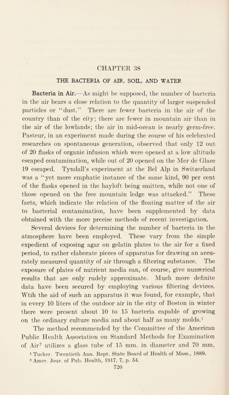 CHAPTER 38 THE BACTERIA OF AIR, SOIL, AND WATER Bacteria in Air.—As might be supposed, the number of bacteria in the air bears a close relation to the quantity of larger suspended particles or “dust.” There are fewer bacteria in the air of the country than of the city; there are fewer in mountain air than in the air of the lowlands; the air in mid-ocean is nearly germ-free. Pasteur, in an experiment made during the course of his celebrated researches on spontaneous generation, observed that only 12 out of 20 flasks of organic infusion which were opened at a low altitude escaped contamination, while out of 20 opened on the Mer de Glace 19 escaped. Tyndall’s experiment at the Bel Alp in Switzerland was a “yet more emphatic instance of the same kind, 90 per cent of the flasks opened in the hayloft being smitten, while not one of those opened on the free mountain ledge was attacked.” These facts, which indicate the relation of the floating matter of the air to bacterial contamination, have been supplemented by data obtained with the more precise methods of recent investigation. Several devices for determining the number of bacteria in the atmosphere have been employed. These vary from the simple expedient of exposing agar on gelatin plates to the air for a fixed period, to rather elaborate pieces of apparatus for drawing an accu¬ rately measured quantity of air through a filtering substance. The exposure of plates of nutrient media can, of course, give numerical results that are only rudely approximate. Much more definite data have been secured by employing various filtering devices. Wtih the aid of such an apparatus it was found, for example, that in every 10 liters of the outdoor air in the city of Boston in winter there were present about 10 to 15 bacteria capable of growing on the ordinary culture media and about half as many molds.1 The method recommended by the Committee of the American Public Health Association on Standard Methods for Examination of Air2 utilizes a glass tube of 15 mm. in diameter and 70 mm. 1 Tucker. Twentieth Ann. Rept. State Board of Health of Mass., 1889. 2 Amer. Jour, of Pub. Health, 1917, 7, p. 54.