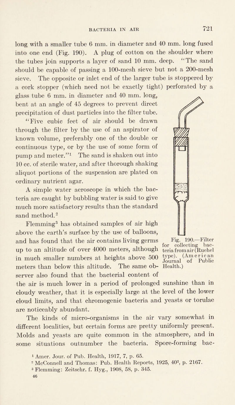 long with a smaller tube 6 mm. in diameter and 40 mm. long fused into one end (Fig. 190). A plug of cotton on the shoulder where the tubes join supports a layer of sand 10 mm. deep. “The sand should be capable of passing a 100-mesh sieve but not a 200-mesh sieve. The opposite or inlet end of the larger tube is stoppered by a cork stopper (which need not be exactly tight) perforated by a glass tube 6 mm. in diameter and 40 mm. long, bent at an angle of 45 degrees to prevent direct precipitation of dust particles into the filter tube. “Five cubic feet of air should be drawn through the filter by the use of an aspirator of known volume, preferably one of the double or continuous type, or by the use of some form of pump and meter.”1 The sand is shaken out into 10 cc. of sterile water, and after thorough shaking aliquot portions of the suspension are plated on ordinary nutrient agar. A simple water aeroscope in which the bac¬ teria are caught by bubbling water is said to give much more satisfactory results than the standard sand method.2 Flemming3 has obtained samples of air high above the earth’s surface by the use of balloons, and has found that the air contains living germs Fig- 190—Filter 1 , ... i for collecting bac- up to an altitude of over 4000 meters, although teriafromair(Ruehel in much smaller numbers at heights above 500 j^nal ^of 6 Public meters than below this altitude. The same ob- Health.) server also found that the bacterial content of the air is much lower in a period of prolonged sunshine than in cloudy weather, that it is especially large at the level of the lower cloud limits, and that chromogenic bacteria and yeasts or torulae are noticeably abundant. The kinds of micro-organisms in the air vary somewhat in different localities, but certain forms are pretty uniformly present. Molds and yeasts are quite common in the atmosphere, and in some situations outnumber the bacteria. Spore-forming bac- C f'.-W.: Vt 1 Amer. Jour, of Pub. Health, 1917, 7, p. 65. 2 McConnell and Thomas: Pub. Health Reports, 1925, 402, p. 2167. 3 Flemming: Zeitschr. f. Hyg., 1908, 58, p. 345. 46