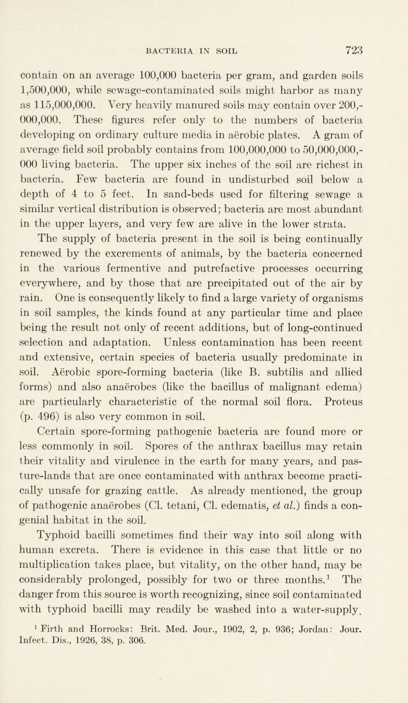 contain on an average 100,000 bacteria per gram, and garden soils 1,500,000, while sewage-contaminated soils might harbor as many as 115,000,000. Very heavily manured soils may contain over 200,- 000,000. These figures refer only to the numbers of bacteria developing on ordinary culture media in aerobic plates. A gram of average field soil probably contains from 100,000,000 to 50,000,000,- 000 living bacteria. The upper six inches of the soil are richest in bacteria. Few bacteria are found in undisturbed soil below a depth of 4 to 5 feet. In sand-beds used for filtering sewage a similar vertical distribution is observed; bacteria are most abundant in the upper layers, and very few are alive in the lower strata. The supply of bacteria present in the soil is being continually renewed by the excrements of animals, by the bacteria concerned in the various fermentive and putrefactive processes occurring everywhere, and by those that are precipitated out of the air by rain. One is consequently likely to find a large variety of organisms in soil samples, the kinds found at any particular time and place being the result not only of recent additions, but of long-continued selection and adaptation. Unless contamination has been recent and extensive, certain species of bacteria usually predominate in soil. Aerobic spore-forming bacteria (like B. subtilis and allied forms) and also anaerobes (like the bacillus of malignant edema) are particularly characteristic of the normal soil flora. Proteus (p. 496) is also very common in soil. Certain spore-forming pathogenic bacteria are found more or less commonly in soil. Spores of the anthrax bacillus may retain their vitality and virulence in the earth for many years, and pas¬ ture-lands that are once contaminated with anthrax become practi¬ cally unsafe for grazing cattle. As already mentioned, the group of pathogenic anaerobes (Cl. tetani, Cl. edematis, et al.) finds a con¬ genial habitat in the soil. Typhoid bacilli sometimes find their way into soil along with human excreta. There is evidence in this case that little or no multiplication takes place, but vitality, on the other hand, may be considerably prolonged, possibly for two or three months.1 The danger from this source is worth recognizing, since soil contaminated with typhoid bacilli may readily be washed into a water-supply. 1 Firth and Horrocks: Brit. Med. Jour., 1902, 2, p. 936; Jordan: Jour. Infect. Dis., 1926, 38, p. 306.