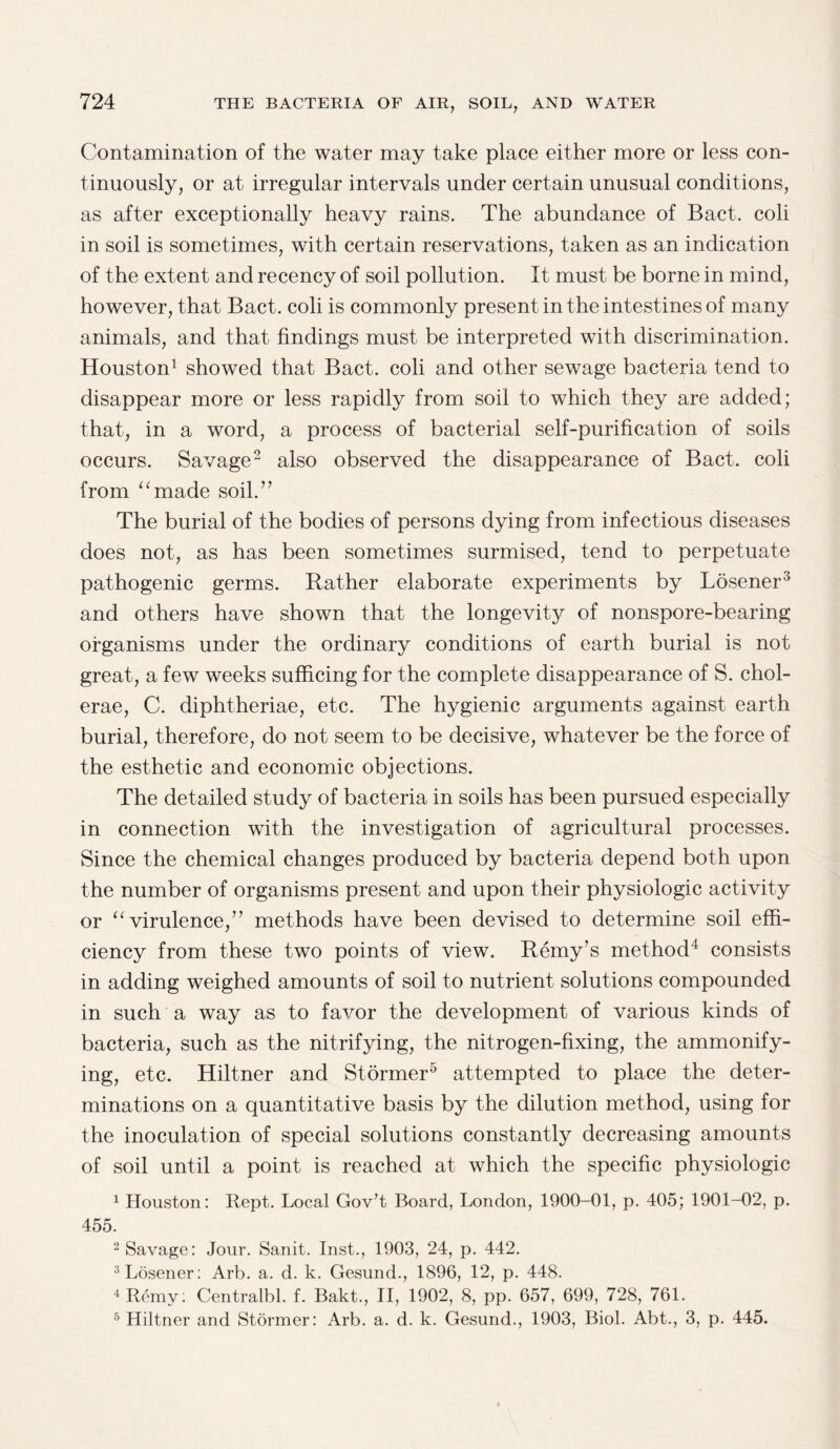 Contamination of the water may take place either more or less con¬ tinuously, or at irregular intervals under certain unusual conditions, as after exceptionally heavy rains. The abundance of Bact. coli in soil is sometimes, with certain reservations, taken as an indication of the extent and recency of soil pollution. It must be borne in mind, however, that Bact. coli is commonly present in the intestines of many animals, and that findings must be interpreted with discrimination. Houston1 showed that Bact. coli and other sewage bacteria tend to disappear more or less rapidly from soil to which they are added; that, in a word, a process of bacterial self-purification of soils occurs. Savage2 also observed the disappearance of Bact. coli from “made soil.” The burial of the bodies of persons dying from infectious diseases does not, as has been sometimes surmised, tend to perpetuate pathogenic germs. Rather elaborate experiments by Losener3 and others have shown that the longevity of nonspore-bearing organisms under the ordinary conditions of earth burial is not great, a few weeks sufficing for the complete disappearance of S. chol- erae, C. diphtheriae, etc. The hygienic arguments against earth burial, therefore, do not seem to be decisive, whatever be the force of the esthetic and economic objections. The detailed study of bacteria in soils has been pursued especially in connection with the investigation of agricultural processes. Since the chemical changes produced by bacteria depend both upon the number of organisms present and upon their physiologic activity or “virulence,” methods have been devised to determine soil effi¬ ciency from these two points of view. Remy’s method4 consists in adding weighed amounts of soil to nutrient solutions compounded in such a way as to favor the development of various kinds of bacteria, such as the nitrifying, the nitrogen-fixing, the ammonify¬ ing, etc. Hiltner and Stormer5 attempted to place the deter¬ minations on a quantitative basis by the dilution method, using for the inoculation of special solutions constantly decreasing amounts of soil until a point is reached at which the specific physiologic 1 Houston: Rept. Local Gov’t Board, London, 1900-01, p. 405; 1901-02, p. 455. 2 Savage: Jour. Sanit. Inst., 1903, 24, p. 442. 3 Losener: Arb. a. d. k. Gesund., 1896, 12, p. 448. 4Remy: Centralbl. f. Bakt., II, 1902, 8, pp. 657, 699, 728, 761. 5 Hiltner and Stormer: Arb. a. d. k. Gesund., 1903, Biol. Abt., 3, p. 445.