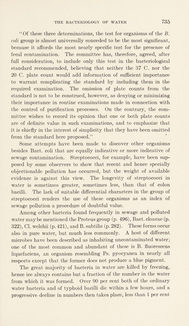 “Of these three determinations, the test for organisms of the B. coli group is almost universally conceded to be the most significant, because it affords the most nearly specific test for the presence of fecal contamination. The committee has, therefore, agreed, after full consideration, to include only this test in the bacteriological standard recommended, believing that neither the 37 C. nor the 20 C. plate count would add information of sufficient importance to warrant complicating the standard by including them in the required examination. The omission of plate counts from the standard is not to be construed, however, as denying or minimizing their importance in routine examinations made in connection with the control of purification processes. On the contrary, the com¬ mittee wishes to record its opinion that one or both plate counts are of definite value in such examinations, and to emphasize that it is chiefly in the interest of simplicity that they have been omitted from the standard here proposed.” Some attempts have been made to discover other organisms besides Bact. coli that are equally indicative or more indicative of sewage contamination. Streptococci, for example, have been sup¬ posed by some observers to show that recent and hence specially objectionable pollution has occurred, but the weight of available evidence is against this view. The longevity of streptococci in water is sometimes greater, sometimes less, than that of colon bacilli. The lack of suitable differential characters in the group of streptococci renders the use of these organisms as an index of sewage pollution a procedure of doubtful value. Among other bacteria found frequently in sewage and polluted water maybe mentioned the Proteus group (p. 496), Bact. cloacae (p. 322), Cl. welchii (p. 421), and B. subtilis (p. 282). These forms occur also in pure water, but much less commonly. A host of different microbes have been described as inhabiting uncontaminated water; one of the most common and abundant of these is B. fluorescens liquefaciens, an organism resembling Ps. pyocyanea in nearly all respects except that the former does not produce a blue pigment. The great majority of bacteria in water are killed by freezing, hence ice always contains but a fraction of the number in the water from which it was formed. Over 90 per cent both of the ordinary water bacteria and of typhoid bacilli die within a few hours, and a progressive decline in numbers then takes place, less than 1 per cent