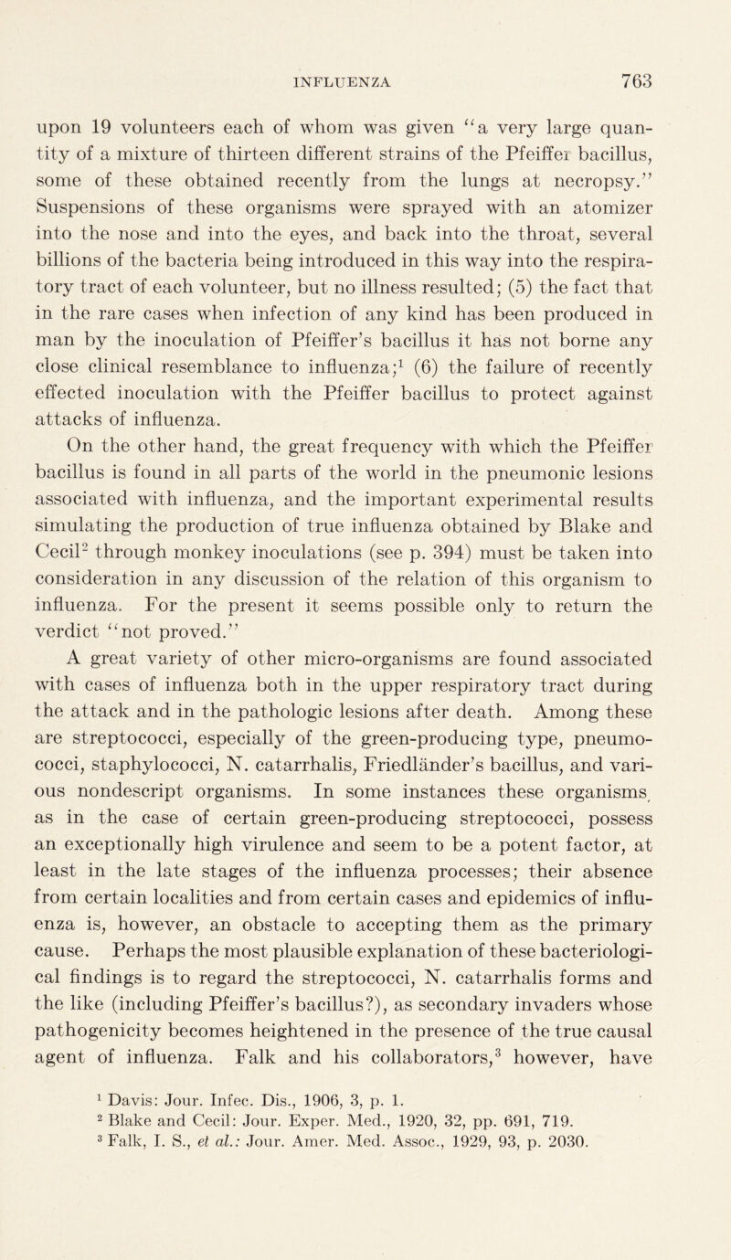 upon 19 volunteers each of whom was given “a very large quan¬ tity of a mixture of thirteen different strains of the Pfeiffer bacillus, some of these obtained recently from the lungs at necropsy.” Suspensions of these organisms were sprayed with an atomizer into the nose and into the eyes, and back into the throat, several billions of the bacteria being introduced in this way into the respira¬ tory tract of each volunteer, but no illness resulted; (5) the fact that in the rare cases when infection of any kind has been produced in man by the inoculation of Pfeiffer’s bacillus it has not borne any close clinical resemblance to influenza;1 (6) the failure of recently effected inoculation with the Pfeiffer bacillus to protect against attacks of influenza. On the other hand, the great frequency with which the Pfeiffer bacillus is found in all parts of the world in the pneumonic lesions associated with influenza, and the important experimental results simulating the production of true influenza obtained by Blake and Cecil2 through monkey inoculations (see p. 394) must be taken into consideration in any discussion of the relation of this organism to influenza. For the present it seems possible only to return the verdict “not proved.” A great variety of other micro-organisms are found associated with cases of influenza both in the upper respiratory tract during the attack and in the pathologic lesions after death. Among these are streptococci, especially of the green-producing type, pneumo¬ cocci, staphylococci, N. catarrhalis, Friedlander’s bacillus, and vari¬ ous nondescript organisms. In some instances these organisms, as in the case of certain green-producing streptococci, possess an exceptionally high virulence and seem to be a potent factor, at least in the late stages of the influenza processes; their absence from certain localities and from certain cases and epidemics of influ¬ enza is, however, an obstacle to accepting them as the primary cause. Perhaps the most plausible explanation of these bacteriologi¬ cal findings is to regard the streptococci, N. catarrhalis forms and the like (including Pfeiffer’s bacillus?), as secondary invaders whose pathogenicity becomes heightened in the presence of the true causal agent of influenza. Falk and his collaborators,3 however, have 1 Davis: Jour. Infec. Dis., 1906, 3, p. 1. 2 Blake and Cecil: Jour. Exper. Med., 1920, 32, pp. 691, 719. 3 Falk, I. S., et al.: Jour. Amer. Med. Assoc., 1929, 93, p. 2030.