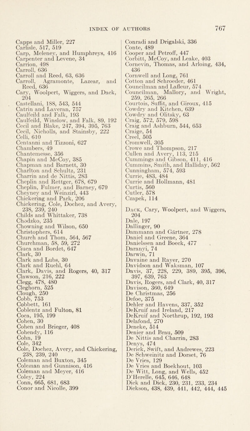 Capps and Miller, 227 Carlisle, 517, 519 Carp, Melenev, and Humphreys, 416 Carpenter and Levene, 34 Carrion, 498 Carroll, 636 Carroll and Reed, 63, 636 Carroll, Agramonte, Lazear, and Reed, 636 Cary, Woolpert, Wiggers, and Dack, 204 Castellani, 188, 543, 544 Catrin and Laveran, 757 Caulfeild and Falk, 193 Caulfeild, Winslow, and Falk, 89, 192 Cecil and Blake, 247, 394, 395, 763 Cecil, Nicholls, and Stainsby, 222 Celli, 610 Centanni and Tizzoni, 627 Chambers, 49 Chantemesse, 356 Chapin and McCoy, 385 Chapman and Barnett, 30 Charlton and Schultz, 231 Charrin and de Nittis, 283 Cheplin and Rettger, 678, 679 Cheplin, Fulmer, and Barney, 679 Cheyney and Weinzirl, 443 Chickering and Park, 206 Chickering, Cole, Dochez, and Avery, 238, 239, 240 Childs and Whittaker, 738 Chodzko, 235 Chowning and Wilson, 650 Christophers, 614 Church and Thom, 564, 567 Churchman, 58, 59, 272 Ciuca and Bordet, 647 Clark, 30 Clark and Lubs, 30 Clark and Ruehl, 64 Clark, Davis, and Rogers, 40, 317 Clawson, 216, 222 Clegg, 478, 480 Cleghorn, 525 Clough, 250 Cobb, 753 Cobbett, 161 Coblentz and Fulton, 81 Coca, 195, 199 Cohen, 30 Cohen and Brieger, 408 Cohendy, 116 Cohn, 19 Cole, 342 Cole, Dochez, Avery, and Chickering, 238, 239, 240 Coleman and Buxton, 345 Coleman and Gunnison, 416 Coleman and Meyer, 416 Colev, 224 Conn, 665, 681, 683 Conor and Nicolle, 399 Conradi and Drigalski, 336 Conte, 489 Cooper and Petroff, 447 Corbitt, McCoy, and Leake, 403 Cornevin, Thomas, and Arloing, 434, 436 Cornwell and Long, 761 Cotton and Schroeder, 461 Councilman and Lafleur, 574 Councilman, Mallory, and Wright, 259, 265, 266 Courtois, Suffit, and Giroux, 415 Cowdry and Kitchen, 639 Cowdrv and Olitsky, 63 Craig, '572, 579, 598 Craig and Ashburn, 544, 653 Craige, 54 Creel, 505 Cromwell, 305 Crowe and Thompson, 217 Cullen and Avery, 113, 215 Cummings and Gibson, 411, 416 Cummins, Smith, and Halliday, 562 Cunningham, 574, 593 Currie, 483, 484 Currie and Hollmann, 481 Curtis, 560 Cutler, 578 Czapek, 114 Dack, Cary, Woolpert, and Wiggers, 204 Dale, 197 Dallinger, 90 Dammann and Gartner, 278 Daniel and Greene, 364 Danielssen and Boeck, 477 Daranyi, 74 Darwin, 71 Davaine and Rayer, 270 Davidson and Waksman, 107 Davis, 37, 228, 229, 389, 395, 396, 397, 639, 763 Davis, Rogers, and Clark, 40, 317 Davison, 360, 649 De Christmas, 256 Defoe, 375 Dehler and Havens, 337, 352 DeKruif and Ireland, 217 DeKruif and Northrup, 192, 193 Delafond, 270 Deneke, 514 Denier and Brau, 509 De Nittis and Charrin, 283 Denys, 474 Derick, Swift, and Andrewes, 223 De Schweinitz and Dorset, 76 De Vries, 129 De Vries and Boekhout, 103 De Witt, Long, and Wells, 452 D’Herelle, 645, 646, 648 Dick and Dick, 230, 231, 233, 234 Dickson, 438, 439, 441, 442, 444, 445