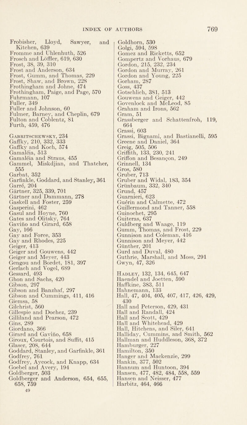 Frobisher, Lloyd, Sawyer, and Kitchen, 639 Fromme and Uhlenhuth, 526 Frosch and Loffler, 619, 630 Frost, 38, 39, 310 Frost and Anderson, 634 Frost, Gumm, and Thomas, 229 Frost, Shaw, and Brown, 228 Frothingham and Johne, 474 Frothingham, Paige, and Page, 570 Fuhrmann, 107 Fuller, 349 Fuller and Johnson, 60 Fulmer, Barney, and Cheplin, 679 Fulton and Coblentz, 81 Furth, 459, 476 Gabritschewsky, 234 Gaffky, 210, 332, 333 Gaffky and Koch, 574 Gamaleia, 513 Gamaleia and Straus, 455 Gammel, Miskdjian, and Thatcher, 555 Garbat, 352 Garfinkle, Goddard, and Stanley, 361 Garre, 204 Gartner, 325, 339, 701 Gartner and Dammann, 278 Gaskell and Foster, 259 Gasperini, 462 Gasul and Hoyne, 760 Gates and Olitsky, 764 Gavino and Girard, 658 Gay, 166 Gay and Force, 353 Gay and Rhodes, 225 Geiger, 413 Geiger and Gouwens, 442 Geiger and Meyer, 443 Gengou and Bordet, 181, 397 Gerlach and Vogel, 689 Gessard, 493 Ghon and Sachs, 420 Gibson, 297 Gibson and Banzhaf, 297 Gibson and Cummings, 411, 416 Giemsa, 58 Gilchrist, 560 Gillespie and Dochez, 239 Gilliland and Pearson, 472 Gins, 289 Giordano, 366 Girard and Gavino, 658 Giroux, Courtois, and Suffit, 415 Glaser, 208, 644 Goddard, Stanley, and Garfinkle, 361 Godfrey, 761 Godfrey, Aycock, and Knapp, 634 Goebel and Avery, 194 Goldberger, 503 Goldberger and Anderson, 654, 655, 658, 759 49 Goldhorn, 530 Golgi, 594, 598 Gomez and Ricketts, 652 Gompertz and Vorhaus, 679 Gordon, 215, 232, 234 Gordon and Murray, 261 Gordon and Young, 225 Gorham, 287 Goss, 437 Gotsclilich, 381, 513 Gouwens and Geiger, 442 Govenlock and McLeod, 85 Graham and Irons, 562 Gram, 51 Grassberger and Schattenfroh, 119, 664 Grassi, 603 Grassi, Bignami, and Bastianelli, 595 Greene and Daniel, 364 Greig, 505, 506 Griffith, 133, 230, 241 Griffon and Besangon, 249 Grinnell, 134 Gros, 580 Gruber, 713 Gruber and Widal, 183, 354 Grunbaum, 332, 340 Grand, 457 Guarnieri, 623 Guerin and Calmette, 472 Guillermond and Tanner, 558 Guinochet, 295 Guiteras, 637 Guldberg and Waage, 119 Gumm, Thomas, and Frost, 229 Gunnison and Coleman, 416 Gunnison and Meyer, 442 Gunther, 201 Gurd and Duval, 480 Guthrie, Marshall, and Moss, 291 Gwyn, 47, 326 Hadley, 132, 134, 645, 647 Haendel and Joetten, 590 Haffkine, 383, 511 Hahnemann, 133 Hall, 47, 404, 405, 407, 417, 426, 429, 430 Hall and Peterson, 429, 431 Hall and Randall, 424 Hall and Scott, 429 Hall and Whitehead, 429 Hall, Hitchens, and Siler, 641 Halliday, Cummins, and Smith, 562 Hallman and Huddleson, 368, 372 Hamburger, 227 Hamilton, 350 Hanger and Mackenzie, 299 Hankin, 377, 502 Hannum and Huntoon, 394 Hansen, 477, 482, 484, 558, 559 Hansen and Neisser, 477 Ilarbitz, 464, 466