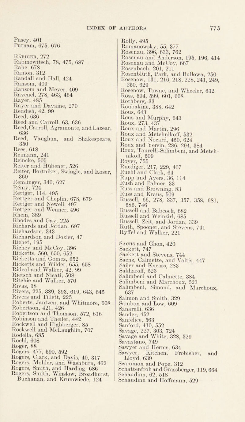 Pusey, 401 Putnam, 675, 676 Rabiger, 272 Rabinowitsch, 78, 475, 687 Rahe, 678 Ramon, 312 Randall and Hall, 424 Ransom, 409 Ransom and Meyer, 409 Ravenel, 278, 463, 464 Raver, 485 Rayer and Davaine, 270 Reddish, 42, 99 Reed, 636 Reed and Carroll, 63, 636 Reed, Carroll, Agramonte, andLazear, 636 Reed, Vaughan, and Shakespeare, 350 Rees, 618 Reimann, 241 Reincke, 505 Reiter and Htibener, 526 Reiter, Bortniker, Swingle, and Koser, 360 Remlinger, 340, 627 Remy, 724 Rettger, 114, 495 Rettger and Cheplin, 678, 679 Rettger and Newell, 497 Rettger and Wenner, 496 Rhein, 389 Rhodes and Gay, 225 Richards and Jordan, 697 Richardson, 343 Richardson and Dozier, 47 Richet, 195 Richey and McCoy, 396 Ricketts, 560, 650, 652 Ricketts and Gomez, 652 Ricketts and Wilder, 655, 658 Rideal and Walker, 42, 99 Rietsch and Nicati, 508 Ritchie and Walker, 570 Rivas, 38 Rivers, 225, 389, 393, 619, 643, 645 Rivers and Tillett, 225 Roberts, Jantzen, and Whitmore, 608 Robertson, 421, 426 Robertson and Thomson, 572, 616 Robinson and Theiler, 442 Rockwell and Highberger, 85 Rockwell and McLaughlin, 707 Rodella, 685 Roehl, 608 Roger, 88 Rogers, 477, 590, 592 Rogers, Clark, and Davis, 40, 317 Rogers, Mohler, and Washburn, 462 Rogers, Smith, and Harding, 686 Rogers, Smith, Winslow, Broadhurst, Buchanan, and Krumwiede, 124 Roily, 495 Romanowsky, 55, 377 Rosenau, 396, 633, 762 Rosenau and Anderson, 195, 196, 414 Rosenau and McCoy, 667 Rosenbach, 201, 21 i Rosenbliith, Park, and Bullowa, 250 Rosenow, 131, 216, 218, 228, 241, 249, 250, 629 Rosenow, Towne, and Wheeler, 632 Ross, 594, 599, 601, 608 Rothberg, 33 Roubakine, 388, 642 Rous, 643 Rous and Murphy, 643 Roux, 273, 437 Roux and Martin, 296 Roux and Metchnikoff, 532 Roux and Nocard, 450, 624 Roux and Yersin, 286, 294, 384 Roux, Taurelli-Salimbeni, and Metch¬ nikoff, 509 Royer, 755 Ruediger, 217, 229, 407 Ruehl and Clark, 64 Rupp and Ayers, 36, 114 Rush and Palmer, 33 Russ and Browning, 83 Russ and Kraus, 509 Russell, 66, 278, 337, 357, 358, 681, 686, 746 Russell and Babcock, 682 Russell and Weinzirl, 685 Russell, Zeit, and Jordan, 339 Ruth, Spooner, and Stevens, 741 Ryffel and Walker, 221 Sachs and Ghon, 420 Sackett, 747 Sackett and Stevens, 744 Saenz, Calmette, and Valtis, 447 Sailer and Kneass, 283 Sakharoff, 523 Salimbeni and Calmette, 384 Salimbeni and Marchoux, 523 Salimbeni, Simond, and Marchoux, 637 Salmon and Smith, 329 Sambon and Low, 609 Sanarelli, 636 Sander, 452 Sanfelice, 563 Sanford, 410, 552 Savage, 227, 303, 724 Savage and White, 328, 329 Savastano, 749 Sawyer and Herms, 634 Sawyer, Kitchen, Frobisher, and Lloyd, 639 Scammon and Pope, 312 Schattenfrohand Grassberger, 119, 664 Schaudinn, 62, 518 Schaudinn and Hoffmann, 529