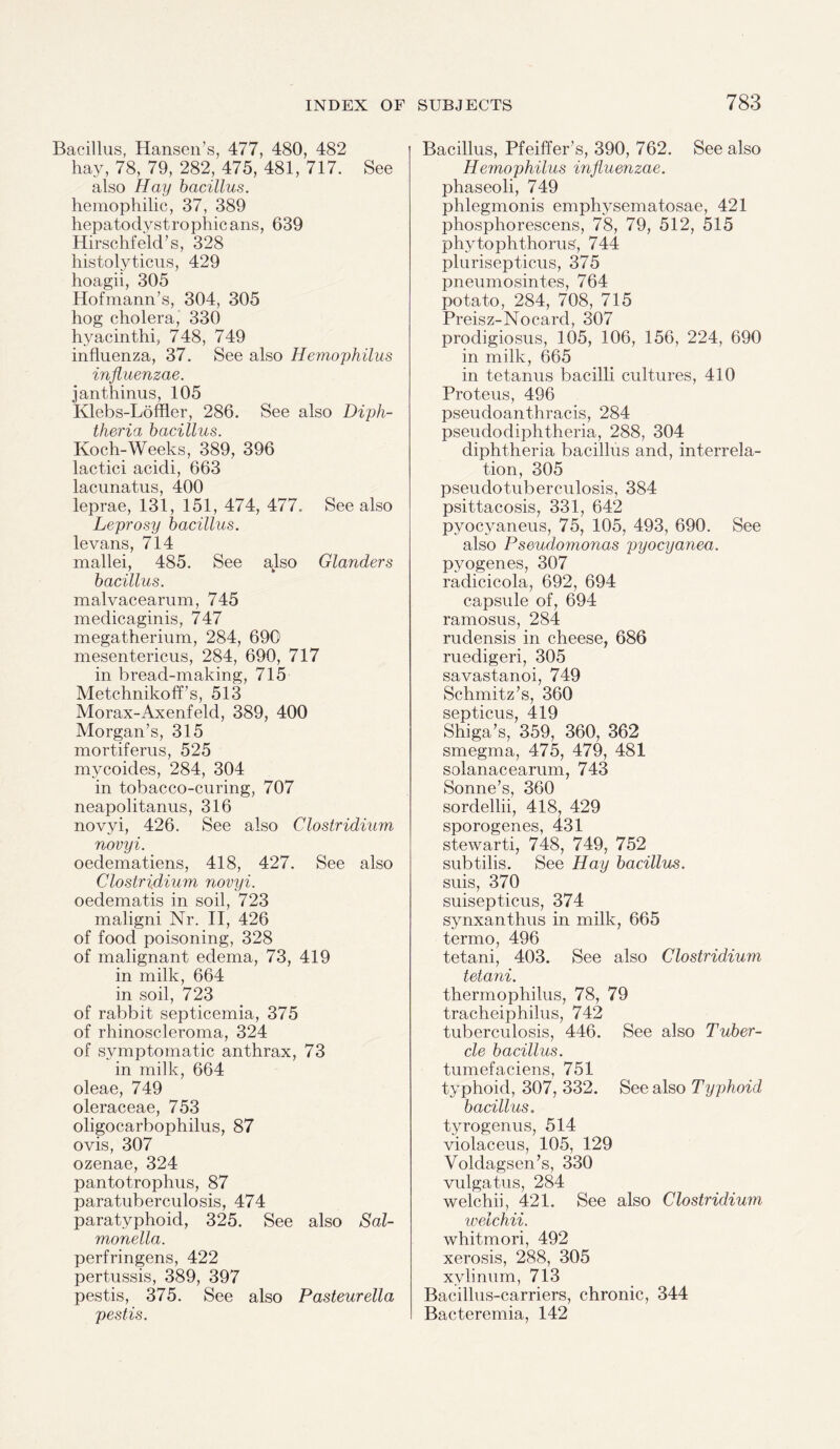 Bacillus, Hansen’s, 477, 480, 482 hay, 78, 79, 282, 475, 481, 717. See also Hay bacillus. hemophilic, 37, 389 hepatodystrophicans, 639 Hirschfeld’s, 328 histolyticus, 429 hoagii, 305 Hofmann’s, 304, 305 hog cholera, 330 hyacinth!, 748, 749 influenza, 37. See also Hemophilus influenzae. janthinus, 105 Klebs-Loffler, 286. See also Diph¬ theria bacillus. Koch-Weeks, 389, 396 lactici acidi, 663 lacunatus, 400 leprae, 131, 151, 474, 477., See also Leprosy bacillus. levans, 714 mallei, 485. See also Glanders bacillus. malvacearum, 745 medicaginis, 747 megatherium, 284, 690 mesentericus, 284, 690, 717 in bread-making, 715 Metchnikoff s, 513 Morax-Axenfeld, 389, 400 Morgan’s, 315 mortiferus, 525 mycoides, 284, 304 in tobacco-curing, 707 neapolitanus, 316 novyi, 426. See also Clostridium novyi. oedematiens, 418, 427. See also Clostridium novyi. oeclematis in soil, 723 maligni Nr. II, 426 of food poisoning, 328 of malignant edema, 73, 419 in milk, 664 in soil, 723 of rabbit septicemia, 375 of rhinoscleroma, 324 of symptomatic anthrax, 73 in milk, 664 oleae, 749 oleraceae, 753 oligocarbophilus, 87 ovis, 307 ozenae, 324 pantotrophus, 87 parat.uberculosis, 474 paratyphoid, 325. See also Sal¬ monella. perfringens, 422 pertussis, 389, 397 pestis, 375. See also Pasteurella pestis. Bacillus, Pfeiffer’s, 390, 762. See also Hemophilus influenzae. phaseoli, 749 phlegmonis emphysematosae, 421 phosphorescens, 78, 79, 512, 515 phytophthorus, 744 plurisepticus, 375 pneumosintes, 764 potato, 284, 708, 715 Preisz-Nocard, 307 prodigiosus, 105, 106, 156, 224, 690 in milk, 665 in tetanus bacilli cultures, 410 Proteus, 496 pseudoanthracis, 284 pseudodiphtheria, 288, 304 diphtheria bacillus and, interrela¬ tion, 305 pseudotuberculosis, 384 psittacosis, 331, 642 pyocyaneus, 75, 105, 493, 690. See also Pseudomonas pyocyanea. pyogenes, 307 raclicicola, 692, 694 capsule of, 694 ramosus, 284 rudensis in cheese, 686 ruedigeri, 305 savastanoi, 749 Schmitz’s, 360 septicus, 419 Shiga’s, 359, 360, 362 smegma, 475, 479, 481 solanacearum, 743 Sonne’s, 360 sordellii, 418, 429 sporogenes, 431 st.ewarti, 748, 749, 752 subtilis. See Hay bacillus. suis, 370 suisepticus, 374 synxanthus in milk, 665 termo, 496 tetani, 403. See also Clostridium tetani. thermophilus, 78, 79 tracheiphilus, 742 tuberculosis, 446. See also Tuber¬ cle bacillus. tumefaciens, 751 typhoid, 307, 332. See also Typhoid bacillus. tyrogenus, 514 violaceus, 105, 129 Voldagsen’s, 330 vulgatus, 284 welchii, 421. See also Clostridium welchii. whitmori, 492 xerosis, 288, 305 xylinum, 713 Bacillus-carriers, chronic, 344 Bacteremia, 142