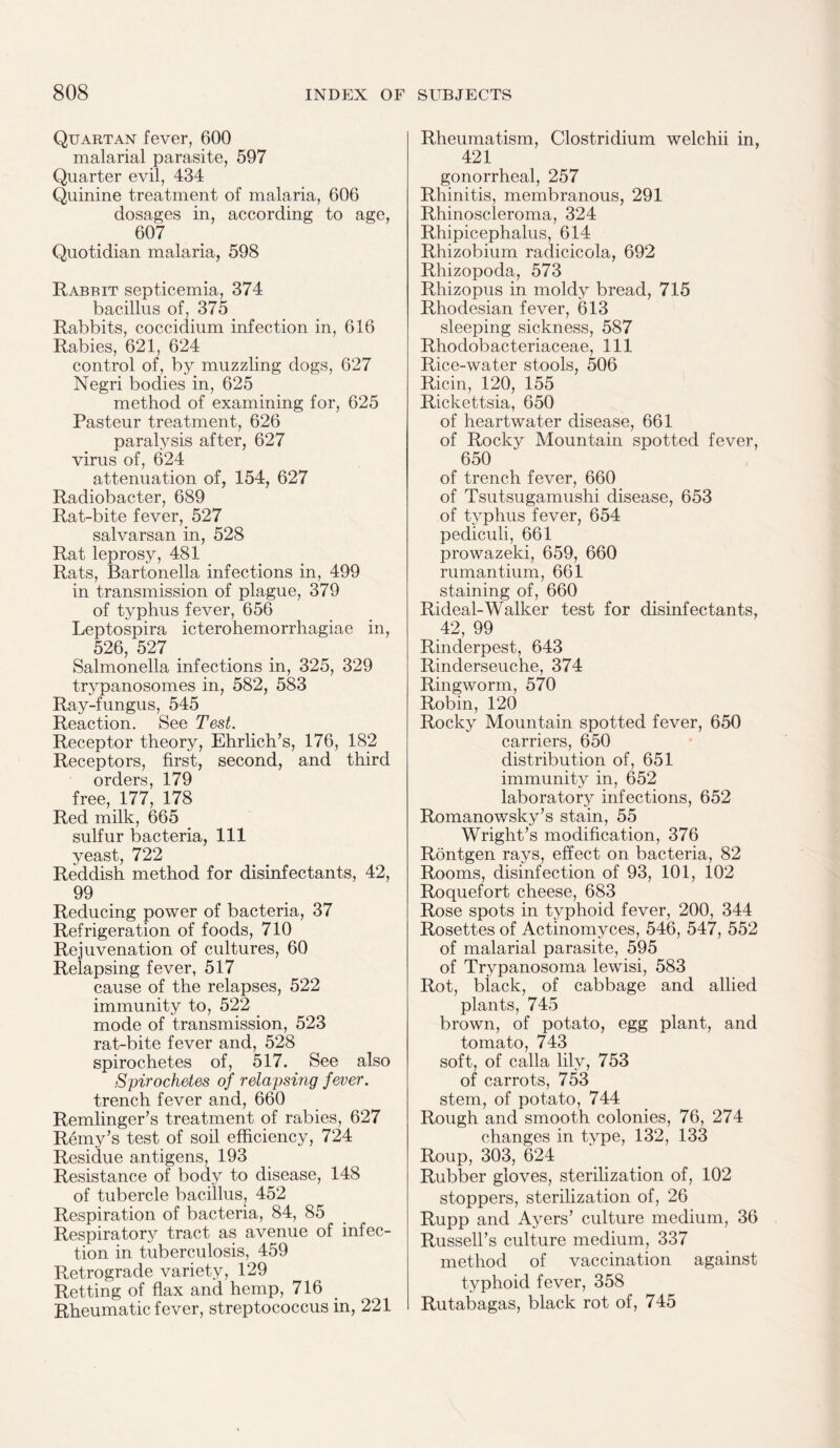 Quartan fever, 600 malarial parasite, 597 Quarter evil, 434 Quinine treatment of malaria, 606 dosages in, according to age, 607 Quotidian malaria, 598 Rabbit septicemia, 374 bacillus of, 375 Rabbits, coccidium infection in, 616 Rabies, 621, 624 control of, by muzzling dogs, 627 Negri bodies in, 625 method of examining for, 625 Pasteur treatment, 626 paralysis after, 627 virus of, 624 attenuation of, 154, 627 Radiobacter, 689 Rat-bite fever, 527 salvarsan in, 528 Rat leprosy, 481 Rats, Bartonella infections in, 499 in transmission of plague, 379 of typhus fever, 656 Leptospira icterohemorrhagiae in, 526, 527 Salmonella infections in, 325, 329 trypanosomes in, 582, 583 Ray-fungus, 545 Reaction. See Test. Receptor theory, Ehrlich’s, 176, 182 Receptors, first, second, and third orders, 179 free, 177, 178 Red milk, 665 sulfur bacteria, 111 yeast, 722 Reddish method for disinfectants, 42, 99 Reducing power of bacteria, 37 Refrigeration of foods, 710 Rejuvenation of cultures, 60 Relapsing fever, 517 cause of the relapses, 522 immunity to, 522 mode of transmission, 523 rat-bite fever and, 528 spirochetes of, 517. See also Spirochetes of relapsing fever. trench fever and, 660 Remlinger’s treatment of rabies, 627 Remy’s test of soil efficiency, 724 Residue antigens, 193 Resistance of body to disease, 148 of tubercle bacillus, 452 Respiration of bacteria, 84, 85 Respiratory tract as avenue of infec¬ tion in tuberculosis, 459 Retrograde variety, 129 Retting of flax and hemp, 716 Rheumatic fever, streptococcus in, 221 Rheumatism, Clostridium welchii in, 421 gonorrheal, 257 Rhinitis, membranous, 291 Rhinoscleroma, 324 Rhipicephalus, 614 Rhizobium radicicola, 692 Rhizopoda, 573 Rhizopus in moldy bread, 715 Rhodesian fever, 613 sleeping sickness, 587 Rhodobacteriaceae, 111 Rice-water stools, 506 Ricin, 120, 155 Rickettsia, 650 of heartwater disease, 661 of Rocky Mountain spotted fever, 650 of trench fever, 660 of Tsutsugamushi disease, 653 of typhus fever, 654 pediculi, 661 prowazeki, 659, 660 rumantium, 661 staining of, 660 Rideal-Walker test for disinfectants, 42, 99 Rinderpest, 643 Rinderseuche, 374 Ringworm, 570 Robin, 120 Rocky Mountain spotted fever, 650 carriers, 650 distribution of, 651 immunity in, 652 laboratory infections, 652 Romanowsky’s stain, 55 Wright’s modification, 376 Rontgen rays, effect on bacteria, 82 Rooms, disinfection of 93, 101, 102 Roquefort cheese, 683 Rose spots in typhoid fever, 200, 344 Rosettes of Actinomyces, 546, 547, 552 of malarial parasite, 595 of Trypanosoma lewisi, 583 Rot, black, of cabbage and allied plants, 745 brown, of potato, egg plant, and tomato, 743 soft, of calla lily, 753 of carrots, 753 stem, of potato, 744 Rough and smooth colonies, 76, 274 changes in type, 132, 133 Roup, 303, 624 Rubber gloves, sterilization of, 102 stoppers, sterilization of, 26 Rupp and Ayers’ culture medium, 36 Russell’s culture medium, 337 method of vaccination against typhoid fever, 358 Rutabagas, black rot of, 745