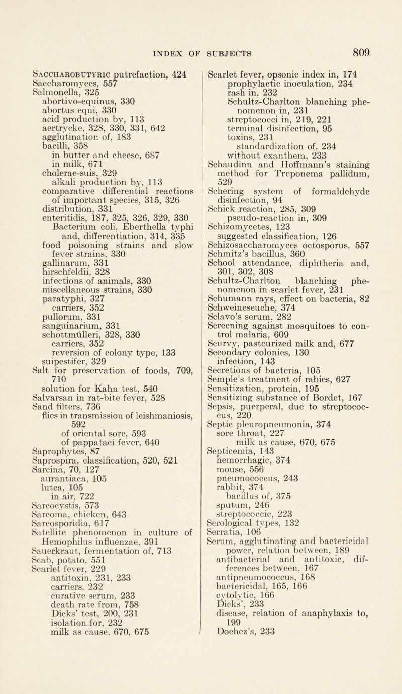 Saccharobutyric putrefaction, 424 Saccharomyces, 557 Salmonella, 325 abortivo-equinus, 330 abortus equi, 330 acid production by, 113 aertrycke, 328, 330, 331, 642 agglutination of, 183 bacilli, 358 in butter and cheese, 687 in milk, 671 cholerae-suis, 329 alkali production by, 113 comparative differential reactions of important species, 315, 326 distribution, 331 enteritidis, 187, 325, 326, 329, 330 Bacterium coli, Eberthella typhi and, differentiation, 314, 335 food poisoning strains and slow fever strains, 330 gallinarum, 331 hirschfeldii, 328 infections of animals, 330 miscellaneous strains, 330 paratyphi, 327 carriers, 352 pullorum, 331 sanguinarium, 331 schottmtilleri, 328, 330 carriers, 352 reversion of colony type, 133 suipestifer, 329 Salt for preservation of foods, 709, 710 solution for Kahn test, 540 Salvarsan in rat-bite fever, 528 Sand filters, 736 flies in transmission of leishmaniosis, 592 of oriental sore, 593 of pappataci fever, 640 Saprophytes, 87 Saprospira, classification, 520, 521 Sarcina, 70, 127 aurantiaca, 105 lutea, 105 in air, 722 Sarcocystis, 573 Sarcoma, chicken, 643 Sarcosporidia, 617 Satellite phenomenon in culture of Hemophilus influenzae, 391 Sauerkraut, fermentation of, 713 Scab, potato, 551 Scarlet fever, 229 antitoxin, 231, 233 carriers, 232 curative serum, 233 death rate from, 758 Dicks’ test, 200, 231 isolation for, 232 milk as cause, 670, 675 Scarlet fever, opsonic index in, 174 prophylactic inoculation, 234 rash in, 232 Schultz-Charlton blanching phe¬ nomenon in, 231 streptococci in, 219, 221 terminal disinfection, 95 toxins, 231 standardization of, 234 without exanthem, 233 Schaudinn and Hoffmann’s staining method for Treponema pallidum, 529 Schering system of formaldehyde disinfection, 94 Schick reaction, 285, 309 pseudo-reaction in, 309 Schizomycetes, 123 suggested classification, 126 Schizosaccharomyces octosporus, 557 Schmitz’s bacillus, 360 School attendance, diphtheria and, 301, 302, 308 Schultz-Charlton blanching phe¬ nomenon in scarlet fever, 231 Schumann rays, effect on bacteria, 82 Schweineseuche, 374 Sclavo’s serum, 282 Screening against mosquitoes to con¬ trol malaria, 609 Scurvy, pasteurized milk and, 677 Secondary colonies, 130 infection, 143 Secretions of bacteria, 105 Semple’s treatment of rabies, 627 Sensitization, protein, 195 Sensitizing substance of Bordet, 167 Sepsis, puerperal, due to streptococ¬ cus, 220 Septic pleuropneumonia, 374 sore throat, 227 milk as cause, 670, 675 Septicemia, 143 hemorrhagic, 374 mouse, 556 pneumococcus, 243 rabbit, 374 bacillus of, 375 sputum, 246 streptococcic, 223 Serological types, 132 Serratia, 106 Serum, agglutinating and bactericidal power, relation between, 189 antibacterial and antitoxic, dif¬ ferences between, 167 antipneumococcus, 168 bactericidal, 165, 166 cvtolytic, 166 Dicks’, 233 disease, relation of anaphylaxis to, 199 Dochez’s, 233