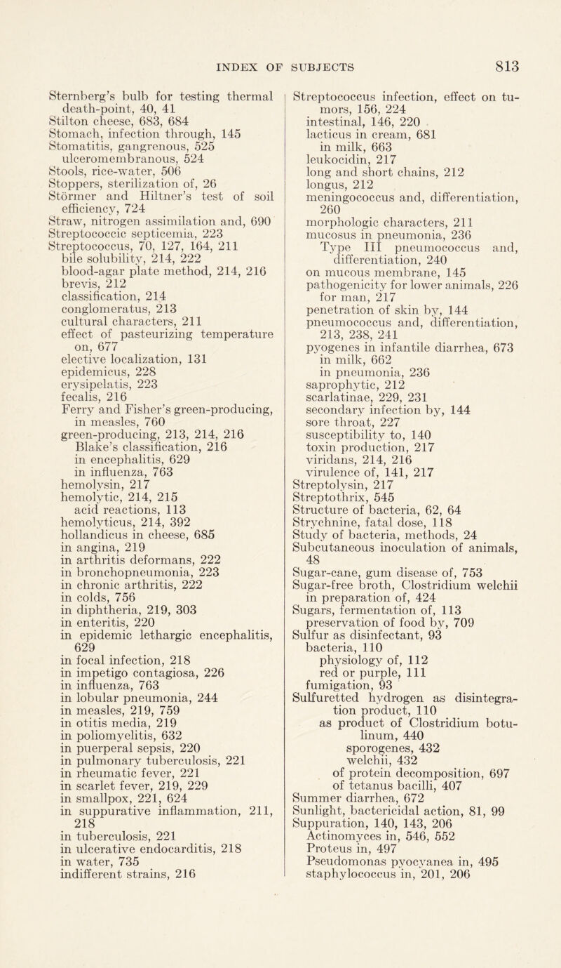 Sternberg’s bulb for testing thermal death-point, 40, 41 Stilton cheese, 683, 684 Stomach, infection through, 145 Stomatitis, gangrenous, 525 ulceromembranous, 524 Stools, rice-water, 506 Stoppers, sterilization of, 26 Stormer and Hiltner’s test of soil efficiency, 724 Straw, nitrogen assimilation and, 690 Streptococcic septicemia, 223 Streptococcus, 70, 127, 164, 211 bile solubility, 214, 222 blood-agar plate method, 214, 216 brevis, 212 classification, 214 conglomeratus, 213 cultural characters, 211 effect of pasteurizing temperature on, 677 elective localization, 131 epidemicus, 228 erysipelatis, 223 fecalis, 216 Ferry and Fisher’s green-producing, in measles, 760 green-producing, 213, 214, 216 Blake’s classification, 216 in encephalitis, 629 in influenza, 763 hemolysin, 217 hemolytic, 214, 215 acid reactions, 113 hemolyticus, 214, 392 hollandicus in cheese, 685 in angina, 219 in arthritis deformans, 222 in bronchopneumonia, 223 in chronic arthritis, 222 in colds, 756 in diphtheria, 219, 303 in enteritis, 220 in epidemic lethargic encephalitis, 629 in focal infection, 218 in impetigo contagiosa, 226 in influenza, 763 in lobular pneumonia, 244 in measles, 219, 759 in otitis media, 219 in poliomyelitis, 632 in puerperal sepsis, 220 in pulmonary tuberculosis, 221 in rheumatic fever, 221 in scarlet fever, 219, 229 in smallpox, 221, 624 in suppurative inflammation, 211, 218 in tuberculosis, 221 in ulcerative endocarditis, 218 in water, 735 indifferent strains, 216 Streptococcus infection, effect on tu¬ mors, 156, 224 intestinal, 146, 220 lacticus in cream, 681 in milk, 663 leukocidin, 217 long and short chains, 212 longus, 212 meningococcus and, differentiation, 260 morphologic characters, 211 mucosus in pneumonia, 236 Type III pneumococcus and, differentiation, 240 on mucous membrane, 145 pathogenicity for lower animals, 226 for man, 217 penetration of skin by, 144 pneumococcus and, differentiation, 213, 238, 241 pyogenes in infantile diarrhea, 673 in milk, 662 in pneumonia, 236 saprophytic, 212 scarlatinae, 229, 231 secondary infection by, 144 sore throat, 227 susceptibility to, 140 toxin production, 217 viridans, 214, 216 virulence of, 141, 217 Streptolysin, 217 Streptothrix, 545 Structure of bacteria, 62, 64 Strychnine, fatal dose, 118 Study of bacteria, methods, 24 Subcutaneous inoculation of animals, 48 Sugar-cane, gum disease of, 753 Sugar-free broth, Clostridium welchii in preparation of, 424 Sugars, fermentation of, 113 preservation of food by, 709 Sulfur as disinfectant, 93 bacteria, 110 physiology of, 112 red or purple, 111 fumigation, 93 Sulfuretted hydrogen as disintegra¬ tion product, 110 as product of Clostridium botu- linum, 440 sporogenes, 432 welchii, 432 of protein decomposition, 697 of tetanus bacilli, 407 Summer diarrhea, 672 Sunlight, bactericidal action, 81, 99 Suppuration, 140, 143, 206 Actinomyces in, 546, 552 Proteus in, 497 Pseudomonas pvocyanea in, 495 staphylococcus in, 201, 206