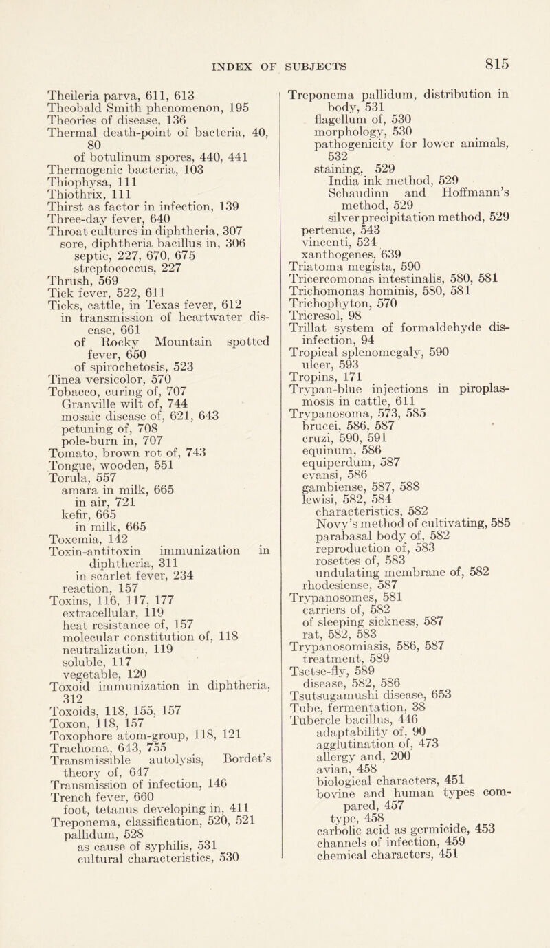 Theileria parva, 611, 613 Theobald Smith phenomenon, 195 Theories of disease, 136 Thermal death-point of bacteria, 40, 80 of botulinum spores, 440, 441 Thermogenic bacteria, 103 Thiophvsa, 111 Thiothrix, 111 Thirst as factor in infection, 139 Three-day fever, 640 Throat cultures in diphtheria, 307 sore, diphtheria bacillus in, 306 septic, 227, 670, 675 streptococcus, 227 Thrush, 569 Tick fever, 522, 611 Ticks, cattle, in Texas fever, 612 in transmission of heartwater dis¬ ease, 661 of Rocky Mountain spotted fever, 650 of spirochetosis, 523 Tinea versicolor, 570 Tobacco, curing of, 707 Granville wilt of, 744 mosaic disease of, 621, 643 petuning of, 708 pole-burn in, 707 Tomato, brown rot of, 743 Tongue, wooden, 551 Torula, 557 amara in milk, 665 in air, 721 kefir, 665 in milk, 665 Toxemia, 142 Toxin-antitoxin immunization in diphtheria, 311 in scarlet fever, 234 reaction, 157 Toxins, 116, 117, 177 extracellular, 119 heat resistance of, 157 molecular constitution of, 118 neutralization, 119 soluble, 117 vegetable, 120 Toxoid immunization in diphtheria, 312 Toxoids, 118, 155, 157 Toxon, 118, 157 Toxophore atom-group, 118, 121 Trachoma, 643, 755 Transmissible autolysis, Bordet’s theory of, 647 Transmission of infection, 146 Trench fever, 660 foot, tetanus developing in, 411 Treponema, classification, 520, 521 pallidum, 528 as cause of syphilis, 531 cultural characteristics, 530 Treponema pallidum, distribution in body, 531 flagellum of, 530 morphology, 530 pathogenicity for lower animals, 532 staining, 529 India ink method, 529 Schaudinn and Hoffmann’s method, 529 silver precipitation method, 529 pertenue, 543 vincenti, 524 xanthogenes, 639 Triatoma megista, 590 Tricercomonas intestinalis, 580, 581 Trichomonas hominis, 580, 581 Trichophyton, 570 Tricresol, 98 Trillat system of formaldehyde dis¬ infection, 94 Tropical splenomegaly, 590 ulcer, 593 Tropins, 171 Trypan-blue injections in piroplas- mosis in cattle, 611 Trypanosoma, 573, 585 brucei, 586, 587 cruzi, 590, 591 equinum, 586 equiperdum, 587 evansi, 586 gambiense, 587, 588 lewisi, 582, 584 characteristics, 582 Novy’s method of cultivating, 585 parabasal body of, 582 reproduction of, 583 rosettes of, 583 undulating membrane of, 582 rhodesiense, 587 Trypanosomes, 581 carriers of, 582 of sleeping sickness, 587 rat, 582, 583 Trypanosomiasis, 586, 587 treatment, 589 Tsetse-fly, 589 disease, 582, 586 Tsutsugamushi disease, 653 Tube, fermentation, 38 Tubercle bacillus, 446 adaptability of, 90 agglutination of, 473 allergy and, 200 avian, 458 biological characters, 451 bovine and human types com¬ pared, 457 type, 458 carbolic acid as germicide, 453 channels of infection, 459 chemical characters, 451