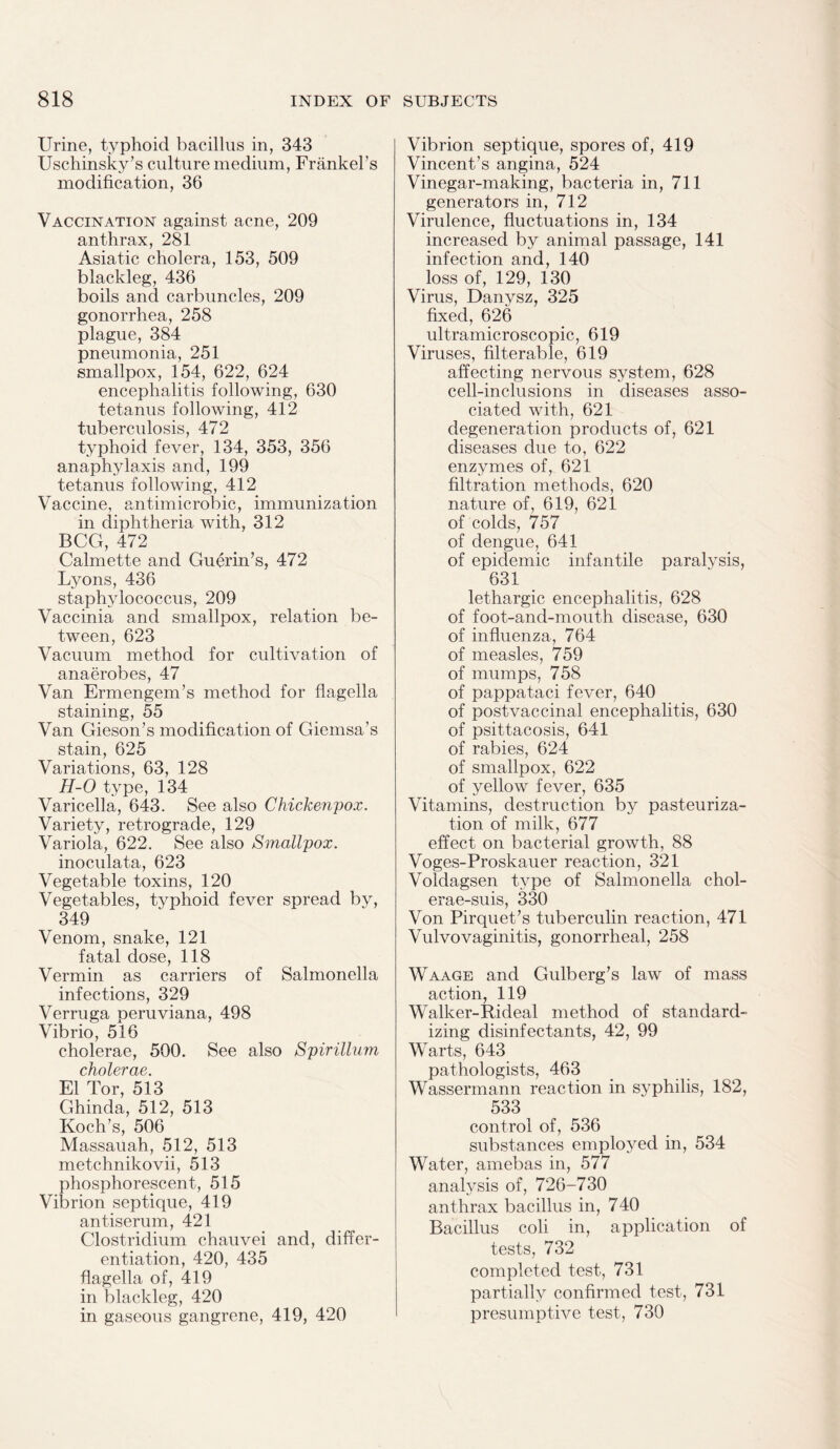 Urine, typhoid bacillus in, 343 Uschinsky’s culture medium, Frankers modification, 36 Vaccination against acne, 209 anthrax, 281 Asiatic cholera, 153, 509 blackleg, 436 boils and carbuncles, 209 gonorrhea, 258 plague, 384 pneumonia, 251 smallpox, 154, 622, 624 encephalitis following, 630 tetanus following, 412 tuberculosis, 472 typhoid fever, 134, 353, 356 anaphylaxis and, 199 tetanus following, 412 Vaccine, antimicrobic, immunization in diphtheria with, 312 BCG, 472 Calmette and Guerin’s, 472 Lyons, 436 staphylococcus, 209 Vaccinia and smallpox, relation be¬ tween, 623 Vacuum method for cultivation of anaerobes, 47 Van Ermengem’s method for flagella staining, 55 Van Gieson’s modification of Giemsa’s stain, 625 Variations, 63, 128 H-0 type, 134 Varicella, 643. See also Chickenpox. Variety, retrograde, 129 Variola, 622. See also Smallpox. inoculata, 623 Vegetable toxins, 120 Vegetables, typhoid fever spread by, 349 Venom, snake, 121 fatal dose, 118 Vermin as carriers of Salmonella infections, 329 Verruga peruviana, 498 Vibrio, 516 cholerae, 500. See also Spirillum cholerae. El Tor, 513 Ghinda, 512, 513 Koch’s, 506 Massauah, 512, 513 metchnikovii, 513 phosphorescent, 515 Vibrion septique, 419 antiserum, 421 Clostridium chauvei and, differ¬ entiation, 420, 435 flagella of, 419 in blackleg, 420 in gaseous gangrene, 419, 420 Vibrion septique, spores of, 419 Vincent’s angina, 524 Vinegar-making, bacteria in, 711 generators in, 712 Virulence, fluctuations in, 134 increased by animal passage, 141 infection and, 140 loss of, 129, 130 Virus, Danysz, 325 fixed, 626 ultramicroscopic, 619 Viruses, filterable, 619 affecting nervous system, 628 cell-inclusions in diseases asso¬ ciated with, 621 degeneration products of, 621 diseases due to, 622 enzymes of, 621 filtration methods, 620 nature of, 619, 621 of colds, 757 of dengue, 641 of epidemic infantile paralysis, 631 lethargic encephalitis, 628 of foot-and-mouth disease, 630 of influenza, 764 of measles, 759 of mumps, 758 of pappataci fever, 640 of postvaccinal encephalitis, 630 of psittacosis, 641 of rabies, 624 of smallpox, 622 of yellow fever, 635 Vitamins, destruction by pasteuriza¬ tion of milk, 677 effect on bacterial growth, 88 Voges-Proskauer reaction, 321 Voldagsen type of Salmonella chol- erae-suis, 330 Von Pirquet’s tuberculin reaction, 471 Vulvovaginitis, gonorrheal, 258 Waage and Gulberg’s law of mass action, 119 Walker-Rideal method of standard¬ izing disinfectants, 42, 99 Warts, 643 pathologists, 463 Wassermann reaction in syphilis, 182, 533 control of, 536 substances employed in, 534 Water, amebas in, 577 analysis of, 726-730 anthrax bacillus in, 740 Bacillus coli in, application of tests, 732 completed test, 731 partially confirmed test, 731 presumptive test, 730