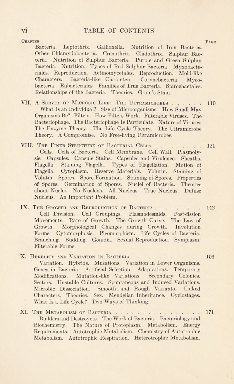 Chapter Bacteria. Leptothrix. Gallionella. Nutrition of Iron Bacteria. Other Chlamydobacteria. Crenothrix. Cladothrix. Sulphur Bac¬ teria. Nutrition of Sulphur Bacteria. Purple and Green Sulphur Bacteria. Nutrition. Types of Red Sulphur Bacteria. Myxobacte- riales. Reproduction. Actinomycetales. Reproduction. Mold-like Characters. Bacteria-like Characters. Corynebacteria. Myco¬ bacteria. Eubacteriales. Families of True Bacteria. Spirochaetales. Relationships of the Bacteria. Theories. Gram’s Stain. VII. A Survey of Microbic Life: The Ultramicrobes. What Is an Individual? Size of Microorganisms. How Small May Organisms Be? Filters. How Filters Work. Filterable Viruses. The Bacteriophage. The Bacteriophage Is Particulate. Nature of Viruses. The Enzyme Theory. The Life Cycle Theory. The Ultramicrobe Theory. A Compromise. No Free-living Ultramicrobes. VIII. The Finer Structure of Bacterial Cells. Cells. Cells of Bacteria. Cell Membrane. Cell Wall. Plasmoly- sis. Capsules. Capsule Stains. Capsules and Virulence. Sheaths. Flagella. Staining Flagella. Types of Flagellation. Motion of Flagella. Cytoplasm. Reserve Materials. Volutin. Staining of Volutin. Spores. Spore Formation. Staining of Spores. Properties of Spores. Germination of Spores. Nuclei of Bacteria. Theories about Nuclei. No Nucleus. All Nucleus. True Nucleus. Diffuse Nucleus. An Important Problem. IX. The Growth and Reproduction of Bacteria. Cell Division. Cell Groupings. Plasmodesmids. Post-fission Movements. Rate of Growth. The Growth Curve. The Law of Growth. Morphological Changes during Growth. Involution Forms. Cytomorphosis. Pleomorphism. Life Cycles of Bacteria. Branching. Budding. Gonidia. Sexual Reproduction. Symplasm. Filterable Forms. X. Heredity and Variation in Bacteria. Variation. Hybrids. Mutations. Variation in Lower Organisms. Genes in Bacteria. Artificial Selection. Adaptations. Temporary Modifications. Mutation-like Variations. Secondary Colonies. Sectors. Unstable Cultures. Spontaneous and Induced Variations. Microbic Dissociation. Smooth and Rough Variants. Linked Characters. Theories. Sex. Mendelian Inheritance. Cyclostages. Wliat Is a Life Cycle? Two Ways of Thinking. XI. The Metabolism of Bacteria. Builders and Destroyers. The Work of Bacteria. Bacteriology and Biochemistry. The Nature of Protoplasm. Metabolism. Energy Requirements. Autotrophic Metabolism. Chemistry of Autotrophic Metabolism. Autotrophic Respiration. Heterotrophic Metabolism.