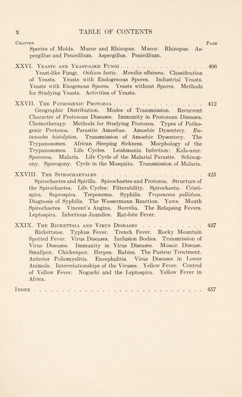 Chapter Page Species of Molds. Mucor and Rhizopus. Mucor. Rhizopus. As¬ pergillus and Penicillium. Aspergillus. Penicillium. XXVI. Yeasts and Yeast-like Fungi.406 Yeast-like Fungi. Oidium lactis. Monilia albicans. Classification of Yeasts. Yeasts with Endogenous Spores. Industrial Yeasts. Yeasts with Exogenous Spores. Yeasts without Spores. Methods for Studying Yeasts. Activities of Yeasts. XXVII. The Pathogenic Protozoa.412 Geographic Distribution. Modes of Transmission. Recurrent Character of Protozoan Diseases. Immunity in Protozoan Diseases. Chemotherapy. Methods for Studying Protozoa. Types of Patho¬ genic Protozoa. Parasitic Amoebae. Amoebic Dysentery. En¬ tamoeba histolytica. Transmission of Amoebic Dysentery. The Trypanosomes. African Sleeping Sickness. Morphology of the Trypanosomes. Life Cycles. Leishmania Infection: Kala-azar. Sporozoa. Malaria. Life Cycle of the Malarial Parasite. Schizog¬ ony. Sporogony. Cycle in the Mosquito. Transmission of Malaria. XXVIII. The Spirochaetales.425 Spirochaetes and Spirilla. Spirochaetes and Protozoa. Structure of the Spirochaetes. Life Cycles: Filterability. Spirochaeta. Cristi- spira. Saprospira. Treponema. Syphilis. Treponema pallidum. Diagnosis of Syphilis. The Wassermann Reaction. Yaws. Mouth Spirochaetes. Vincent’s Angina. Borrelia. The Relapsing Fevers. Leptospira. Infectious Jaundice. Rat-bite Fever. XXIX. The Rickettsia and Virus Diseases.437 Rickettsiae. Typhus Fever. Trench Fever. Rocky Mountain Spotted Fever. Virus Diseases. Inclusion Bodies. Transmission of Virus Diseases. Immunity in Virus Diseases. Mosaic Disease. Smallpox. Chickenpox. Herpes. Rabies. The Pasteur Treatment. Anterior Poliomyelitis. Encephalitis. Virus Diseases in Lower Animals. Interrelationships of the Viruses. Yellow Fever. Control of Yellow Fever. Noguchi and the Leptospira. Yellow Fever in Africa. Index 457