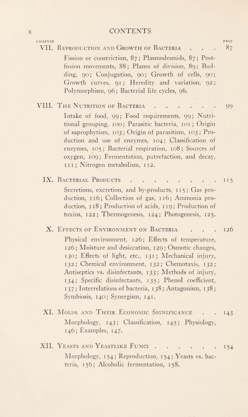 CHAPTER VII. Reproduction and Growth of Bacteria Fission or constriction, 87; Plasmodesmids, 87; Post¬ fission movements, 88; Planes of division, 89; Bud¬ ding, 90; Conjugation, 90; Growth of cells, 90; Growth curves, 91; Heredity and variation, 92; Polymorphism, 96; Bacterial life cycles, 96. VIII. The Nutrition of Bacteria. Intake of food, 99; Food requirements, 99; Nutri¬ tional grouping, 100; Parasitic bacteria, 101 ; Origin of saprophytism, 103; Origin of parasitism, 103; Pro¬ duction and use of enzymes, 104; Classification of enzymes, 105; Bacterial respiration, 108; Sources of oxygen, 109; Fermentation, putrefaction, and decay, in; Nitrogen metabolism, 112. IX. Bacterial Products. Secretions, excretion, and by-products, 115; Gas pro¬ duction, 116; Collection of gas, 116; Ammonia pro¬ duction, 118; Production of acids, 119; Production of toxins, 122; Thermogenesis, 124; Photogenesis, 125. X. Effects of Environment on Bacteria Physical environment, 126; Effects of temperature, 126; Moisture and desiccation, 129; Osmotic changes, 130; Effects of light, etc., 131; Mechanical injury, 132; Chemical environment, 132; Chemotaxis, 132; Antiseptics vs. disinfectants, 133; Methods of injury, 134; Specific disinfectants, 135; Phenol coefficient, 137; Interrelations of bacteria, 138; Antagonism, 138; Symbiosis, 140; Synergism, 141. XI. Molds and Their Economic Significance Morphology, 143; Classification, 145; Physiology, 146; Examples, 147. XII. Yeasts and Yeastlike Funci. Morphology, 154; Reproduction, 154; Yeasts vs. bac¬ teria, 156; Alcoholic fermentation, 158. PAGE 87 99 ii5 126 M3 154