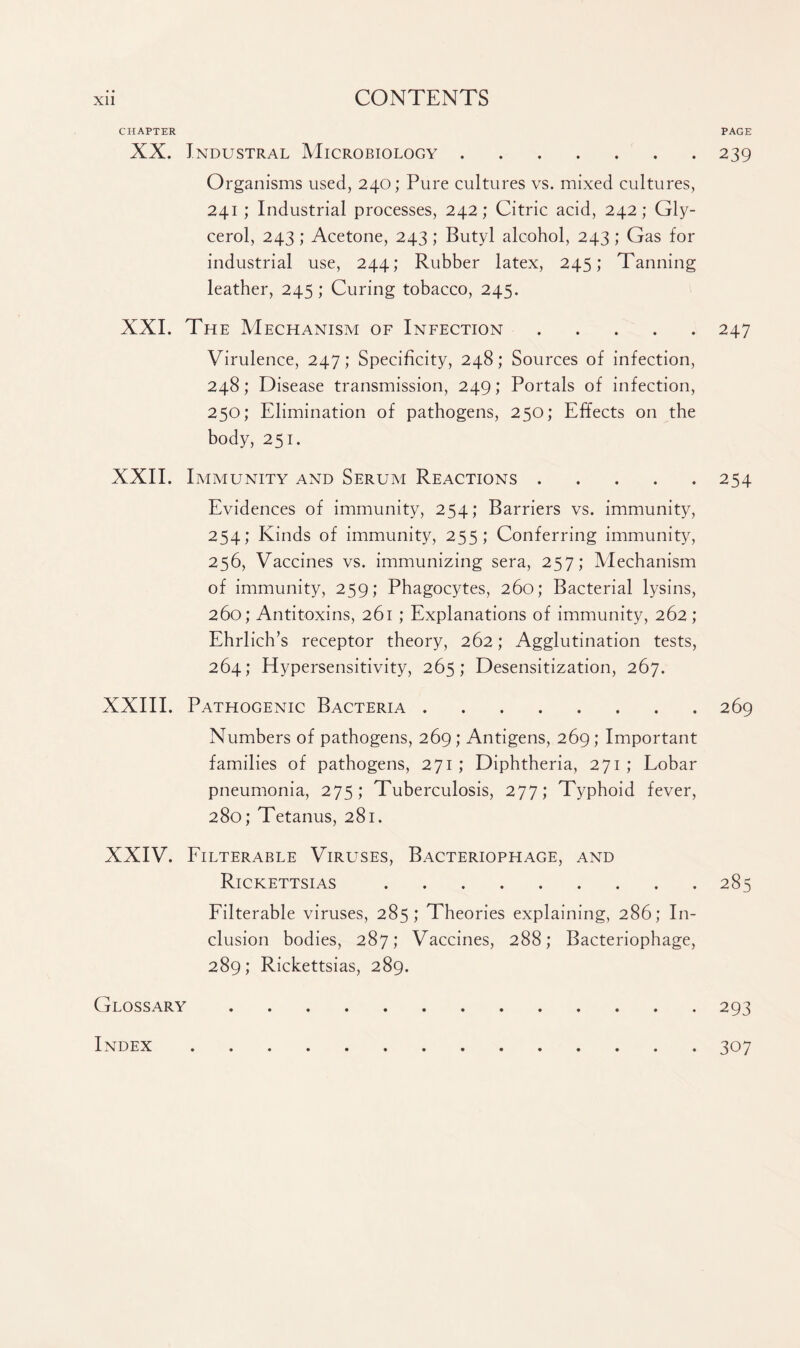 CHAPTER PAGE XX. Tndustral Microbiology.239 Organisms used, 240; Pure cultures vs. mixed cultures, 241 ; Industrial processes, 242; Citric acid, 242; Gly¬ cerol, 243; Acetone, 243 ; Butyl alcohol, 243 ; Gas for industrial use, 244; Rubber latex, 245; Tanning leather, 245; Curing tobacco, 245. XXI. The Mechanism of Infection.247 Virulence, 247; Specificity, 248; Sources of infection, 248; Disease transmission, 249; Portals of infection, 250; Elimination of pathogens, 250; Effects on the body, 251. XXII. Immunity and Serum Reactions.254 Evidences of immunity, 254; Barriers vs. immunity, 254; Kinds of immunity, 255; Conferring immunity, 256, Vaccines vs. immunizing sera, 257; Mechanism of immunity, 259; Phagocytes, 260; Bacterial lysins, 260; Antitoxins, 261 ; Explanations of immunity, 262; Ehrlich’s receptor theory, 262; Agglutination tests, 264; Hypersensitivity, 265; Desensitization, 267. XXIII. Pathogenic Bacteria.269 Numbers of pathogens, 269; Antigens, 269; Important families of pathogens, 271 ; Diphtheria, 271 ; Lobar pneumonia, 275; Tuberculosis, 277; Typhoid fever, 280; Tetanus, 281. XXIV. Filterable Viruses, Bacteriophage, and Rickettsias.285 Filterable viruses, 285; Theories explaining, 286; In¬ clusion bodies, 287; Vaccines, 288; Bacteriophage, 289; Rickettsias, 289. Glossary.293 Index.307