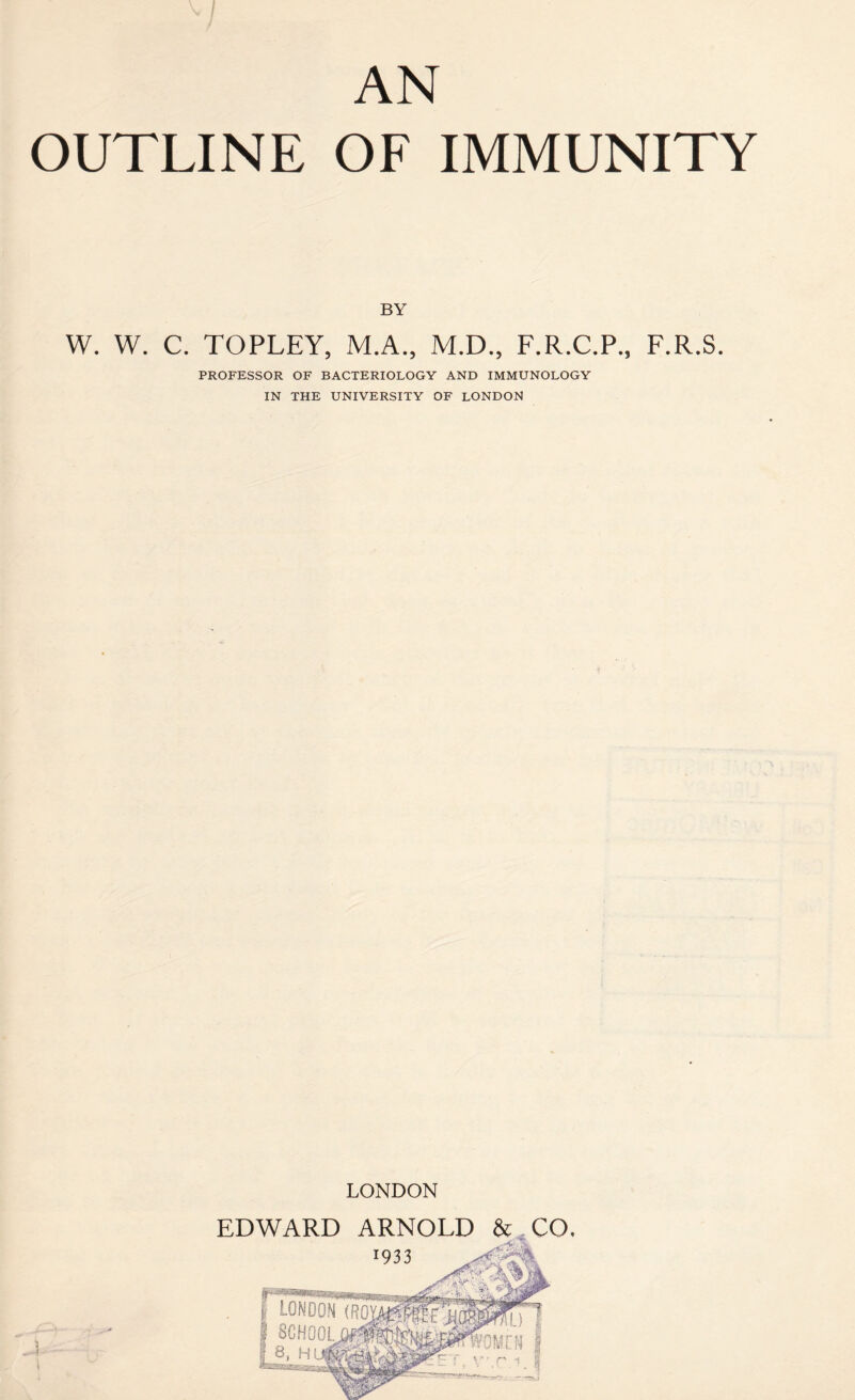 AN OUTLINE OF IMMUNITY BY W. W. C. TOPLEY, M.A., M.D., F.R.C.P., F.R.S. PROFESSOR OF BACTERIOLOGY AND IMMUNOLOGY IN THE UNIVERSITY OF LONDON LONDON EDWARD ARNOLD &,CO, 1933 nMCN