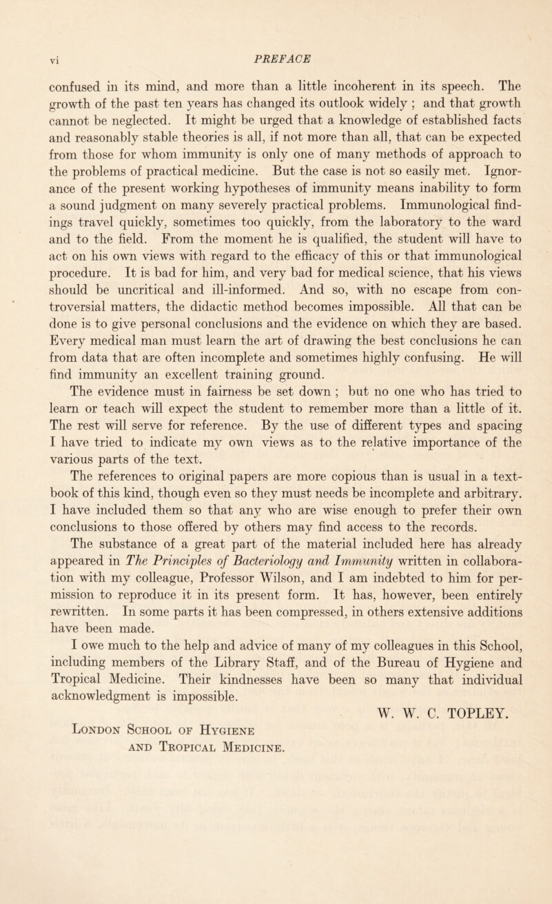 VI confused in its mind, and more than a little incoherent in its speech. The growth of the past ten years has changed its outlook widely ; and that growth cannot be neglected. It might be urged that a knowledge of established facts and reasonably stable theories is all, if not more than all, that can be expected from those for whom immunity is only one of many methods of approach to the problems of practical medicine. But the case is not so easily met. Ignor¬ ance of the present working hypotheses of immunity means inability to form a sound judgment on many severely practical problems. Immunological find¬ ings travel quickly, sometimes too quickly, from the laboratory to the ward and to the field. From the moment he is qualified, the student will have to act on his own views with regard to the efficacy of this or that immunological procedure. It is bad for him, and very bad for medical science, that his views should be uncritical and ill-informed. And so, with no escape from con¬ troversial matters, the didactic method becomes impossible. All that can be done is to give personal conclusions and the evidence on which they are based. Every medical man must learn the art of drawing the best conclusions he can from data that are often incomplete and sometimes highly confusing. He will find immunity an excellent training ground. The evidence must in fairness be set down ; but no one who has tried to learn or teach will expect the student to remember more than a little of it. The rest will serve for reference. By the use of different types and spacing I have tried to indicate my own views as to the relative importance of the various parts of the text. The references to original papers are more copious than is usual in a text¬ book of this kind, though even so they must needs be incomplete and arbitrary. I have included them so that any who are wise enough to prefer their own conclusions to those offered by others may find access to the records. The substance of a great part of the material included here has already appeared in The Principles of Bacteriology and Immunity written in collabora¬ tion with my colleague, Professor Wilson, and I am indebted to him for per¬ mission to reproduce it in its present form. It has, however, been entirely rewritten. In some parts it has been compressed, in others extensive additions have been made. I owe much to the help and advice of many of my colleagues in this School, including members of the Library Staff, and of the Bureau of Hygiene and Tropical Medicine. Their kindnesses have been so many that individual acknowledgment is impossible. W. W. C. TOPLEY. London School of Hygiene and Tropical Medicine.