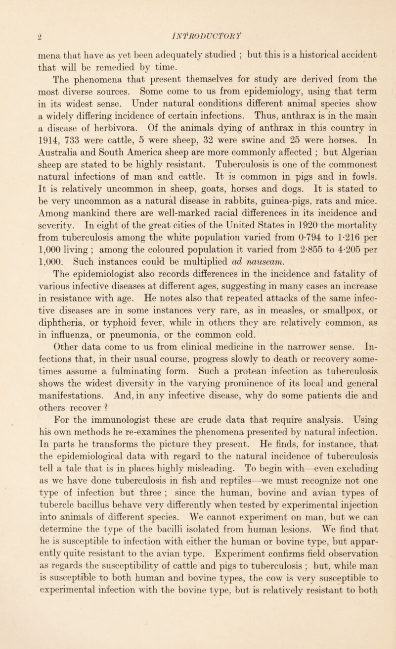 Introductory mena that have as yet been adequately studied ; but this is a historical accident that will be remedied by time. The phenomena that present themselves for study are derived from the most diverse sources. Some come to us from epidemiology, using that term in its widest sense. Under natural conditions different animal species show a widely differing incidence of certain infections. Thus, anthrax is in the main a disease of herbivora. Of the animals dying of anthrax in this country in 1914, 733 were cattle, 5 were sheep, 32 were swine and 25 were horses. In Australia and South America sheep are more commonly affected ; but Algerian sheep are stated to be highly resistant. Tuberculosis is one of the commonest natural infections of man and cattle. It is common in pigs and in fowls. It is relatively uncommon in sheep, goats, horses and dogs. It is stated to be very uncommon as a natural disease in rabbits, guinea-pigs, rats and mice. Among mankind there are well-marked racial differences in its incidence and severity. In eight of the great cities of the United States in 1920 the mortality from tuberculosis among the white population varied from 0*794 to 1*216 per 1,000 living ; among the coloured population it varied from 2*855 to 4*205 per 1,000. Such instances could be multiplied ad nauseam. The epidemiologist also records differences in the incidence and fatality of various infective diseases at different ages, suggesting in many cases an increase in resistance with age. He notes also that repeated attacks of the same infec¬ tive diseases are in some instances very rare, as in measles, or smallpox, or diphtheria, or typhoid fever, while in others they are relatively common, as in influenza, or pneumonia, or the common cold. Other data come to us from clinical medicine in the narrower sense. In¬ fections that, in their usual course, progress slowly to death or recovery some¬ times assume a fulminating form. Such a protean infection as tuberculosis shows the widest diversity in the varying prominence of its local and general manifestations. And, in any infective disease, why do some patients die and others recover ? For the immunologist these are crude data that require analysis. Using his own methods he re-examines the phenomena presented by natural infection. In parts he transforms the picture they present. He finds, for instance, that the epidemiological data with regard to the natural incidence of tuberculosis tell a tale that is in places highly misleading. To begin with—even excluding as we have done tuberculosis in fish and reptiles—we must recognize not one type of infection but three ; since the human, bovine and avian types of tubercle bacillus behave very differently when tested by experimental injection into animals of different species. We cannot experiment on man, but we can determine the type of the bacilli isolated from human lesions. We find that he is susceptible to infection with either the human or bovine type, but appar¬ ently quite resistant to the avian type. Experiment confirms field observation as regards the susceptibility of cattle and pigs to tuberculosis ; but, while man is susceptible to both human and bovine types, the cow is very susceptible to experimental infection with the bovine type, but is relatively resistant to both