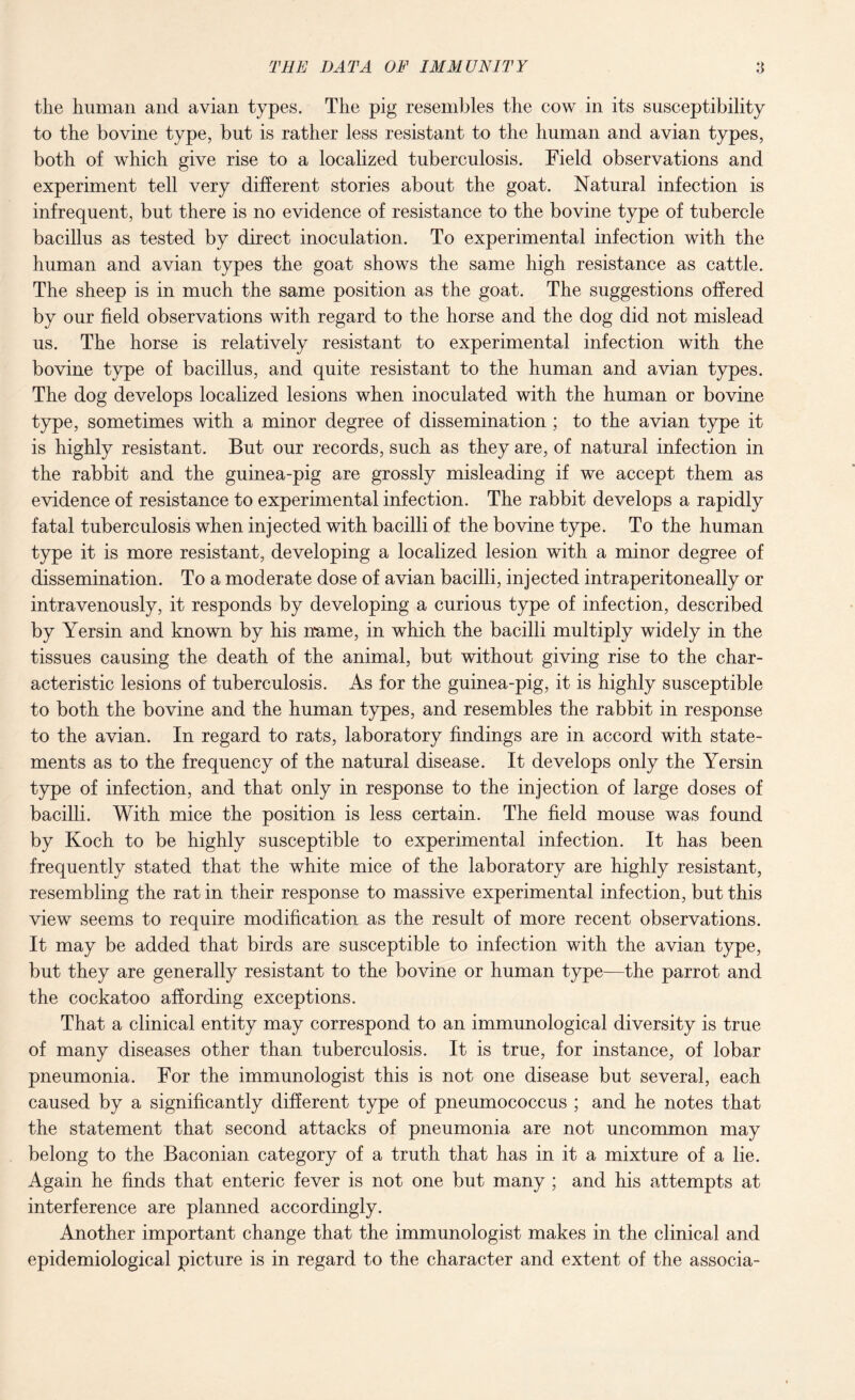 the human and avian types. The pig resembles the cow in its susceptibility to the bovine type, but is rather less resistant to the human and avian types, both of which give rise to a localized tuberculosis. Field observations and experiment tell very different stories about the goat. Natural infection is infrequent, but there is no evidence of resistance to the bovine type of tubercle bacillus as tested by direct inoculation. To experimental infection with the human and avian types the goat shows the same high resistance as cattle. The sheep is in much the same position as the goat. The suggestions offered by our field observations with regard to the horse and the dog did not mislead us. The horse is relatively resistant to experimental infection with the bovine type of bacillus, and quite resistant to the human and avian types. The dog develops localized lesions when inoculated with the human or bovine type, sometimes with a minor degree of dissemination; to the avian type it is highly resistant. But our records, such as they are, of natural infection in the rabbit and the guinea-pig are grossly misleading if we accept them as evidence of resistance to experimental infection. The rabbit develops a rapidly fatal tuberculosis when injected with bacilli of the bovine type. To the human type it is more resistant, developing a localized lesion with a minor degree of dissemination. To a moderate dose of avian bacilli, injected intraperitoneally or intravenously, it responds by developing a curious type of infection, described by Yersin and known by his name, in which the bacilli multiply widely in the tissues causing the death of the animal, but without giving rise to the char¬ acteristic lesions of tuberculosis. As for the guinea-pig, it is highly susceptible to both the bovine and the human types, and resembles the rabbit in response to the avian. In regard to rats, laboratory findings are in accord with state¬ ments as to the frequency of the natural disease. It develops only the Yersin type of infection, and that only in response to the injection of large doses of bacilli. With mice the position is less certain. The field mouse was found by Koch to be highly susceptible to experimental infection. It has been frequently stated that the white mice of the laboratory are highly resistant, resembling the rat in their response to massive experimental infection, but this view seems to require modification as the result of more recent observations. It may be added that birds are susceptible to infection with the avian type, but they are generally resistant to the bovine or human type—the parrot and the cockatoo affording exceptions. That a clinical entity may correspond to an immunological diversity is true of many diseases other than tuberculosis. It is true, for instance, of lobar pneumonia. For the immunologist this is not one disease but several, each caused by a significantly different type of pneumococcus ; and he notes that the statement that second attacks of pneumonia are not uncommon may belong to the Baconian category of a truth that has in it a mixture of a lie. Again he finds that enteric fever is not one but many ; and his attempts at interference are planned accordingly. Another important change that the immunologist makes in the clinical and epidemiological picture is in regard to the character and extent of the associa-