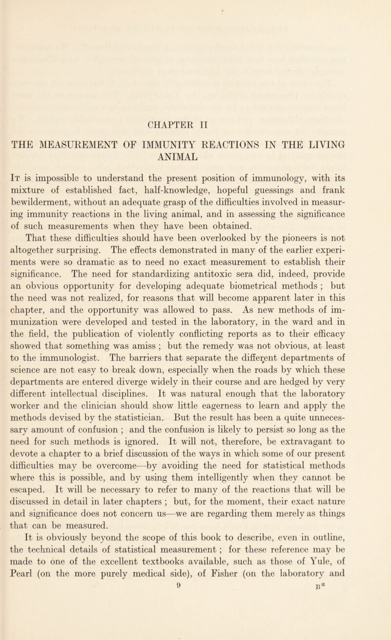 CHAPTER II THE MEASUREMENT OF IMMUNITY REACTIONS IN THE LIVING ANIMAL It is impossible to understand the present position of immunology, with its mixture of established fact, half-knowledge, hopeful guessings and frank bewilderment, without an adequate grasp of the difficulties involved in measur¬ ing immunity reactions in the living animal, and in assessing the significance of such measurements when they have been obtained. That these difficulties should have been overlooked by the pioneers is not altogether surprising. The effects demonstrated in many of the earlier experi¬ ments were so dramatic as to need no exact measurement to establish their significance. The need for standardizing antitoxic sera did, indeed, provide an obvious opportunity for developing adequate biometrical methods ; but the need was not realized, for reasons that will become apparent later in this chapter, and the opportunity was allowed to pass. As new methods of im¬ munization were developed and tested in the laboratory, in the ward and in the field, the publication of violently conflicting reports as to their efficacy showed that something was amiss ; but the remedy was not obvious, at least to the immunologist. The barriers that separate the different departments of science are not easy to break down, especially when the roads by which these departments are entered diverge widely in their course and are hedged by very different intellectual disciplines. It was natural enough that the laboratory worker and the clinician should show little eagerness to learn and apply the methods devised by the statistician. But the result has been a quite unneces¬ sary amount of confusion ; and the confusion is likely to persist so long as the need for such methods is ignored. It will not, therefore, be extravagant to devote a chapter to a brief discussion of the ways in which some of our present difficulties may be overcome—by avoiding the need for statistical methods where this is possible, and by using them intelligently when they cannot be escaped. It will be necessary to refer to many of the reactions that will be discussed in detail in later chapters ; but, for the moment, their exact nature and significance does not concern us—we are regarding them merely as things that can be measured. It is obviously beyond the scope of this book to describe, even in outline, the technical details of statistical measurement ; for these reference may be made to one of the excellent textbooks available, such as those of Yule, of Pearl (on the more purely medical side), of Fisher (on the laboratory and