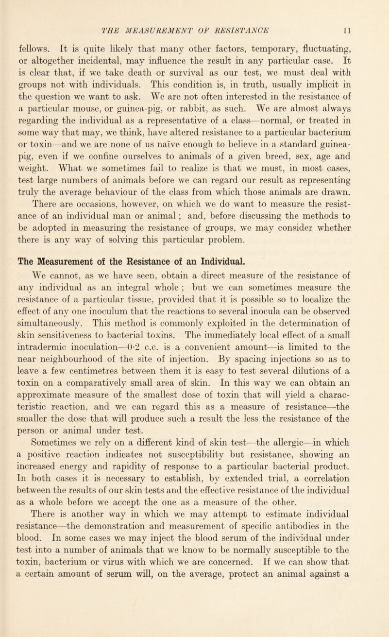 fellows. It is quite likely that many other factors, temporary, fluctuating, or altogether incidental, may influence the result in any particular case. It is clear that, if we take death or survival as our test, we must deal with groups not with individuals. This condition is, in truth, usually implicit in the question we want to ask. We are not often interested in the resistance of a particular mouse, or guinea-pig, or rabbit, as such. We are almost always regarding the individual as a representative of a class—normal, or treated in some way that may, we think, have altered resistance to a particular bacterium or toxin—and we are none of us naive enough to believe in a standard guinea- pig, even if we confine ourselves to animals of a given breed, sex, age and weight. What we sometimes fail to realize is that we must, in most cases, test large numbers of animals before we can regard our result as representing truly the average behaviour of the class from which those animals are drawn. There are occasions, however, on which we do want to measure the resist¬ ance of an individual man or animal; and, before discussing the methods to be adopted in measuring the resistance of groups, we may consider whether there is any way of solving this particular problem. The Measurement of the Resistance of an Individual. We cannot, as we have seen, obtain a direct measure of the resistance of any individual as an integral whole ; but we can sometimes measure the resistance of a particular tissue, provided that it is possible so to localize the effect of any one inoculum that the reactions to several inocula can be observed simultaneously. This method is commonly exploited in the determination of skin sensitiveness to bacterial toxins. The immediately local effect of a small intradermic inoculation—0-2 c.c. is a convenient amount—is limited to the near neighbourhood of the site of injection. By spacing injections so as to leave a few centimetres between them it is easy to test several dilutions of a toxin on a comparatively small area of skin. In this way we can obtain an approximate measure of the smallest dose of toxin that will yield a charac¬ teristic reaction, and we can regard this as a measure of resistance—the smaller the dose that will produce such a result the less the resistance of the person or animal under test. Sometimes we rely on a different kind of skin test—the allergic—in which a positive reaction indicates not susceptibility but resistance, showing an increased energy and rapidity of response to a particular bacterial product. In both cases it is necessary to establish, by extended trial, a correlation between the results of our skin tests and the effective resistance of the individual as a whole before we accept the one as a measure of the other. There is another way in which we may attempt to estimate individual resistance—the demonstration and measurement of specific antibodies in the blood. In some cases we may inject the blood serum of the individual under test into a number of animals that we know to be normally susceptible to the toxin, bacterium or virus with which we are concerned. If we can show that a certain amount of serum will, on the average, protect an animal against a