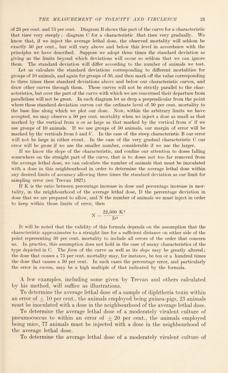 of 25 per cent, and 75 per cent. Diagram B shows this part of the curve for a characteristic that rises very steeply; diagram C for a characteristic that rises very gradually. We know that, if we inject the average lethal dose, the observed mortality will seldom be exactly 50 per cent., but will vary above and below this level in accordance with the principles we have described. Suppose we adopt three times the standard deviation as giving us the limits beyond which deviations will occur so seldom that we can ignore them. The standard deviation will differ according to the number of animals we test. Let us calculate the standard deviations corresponding to different mortalities for groups of 10 animals, and again for groups of 50, and then mark off the value corresponding to three times these standard deviations above and below our characteristic curves, and draw other curves through them. These curves will not be strictly parallel to the char¬ acteristics, but over the part of the curve with which we are concerned their departure from parallelism will not be great. In each diagram let us drop a perpendicular from the point where these standard-deviation curves cut the ordinate level of 50 per cent, mortality to the base line along which we plot our dose. Now, within the arbitrary limits we have accepted, we may observe a 50 per cent, mortality when we inject a dose as small as that marked by the vertical from a or as large as that marked by the vertical from a' if we use groups of 10 animals. If we use groups of 50 animals, our margin of error will be marked by the verticals from b and b'. In the case of the steep characteristic B our error will not be large in either event. In the case of the very gradual characteristic C our error will be gross if we use the smaller number, considerable if we use the larger. If we know the slope of the characteristic, and confine our attention to doses falling somewhere on the straight part of the curve, that is to doses not too far removed from the average lethal dose, we can calculate the number of animals that must be inoculated with a dose in this neighbourhood in order to determine the average lethal dose within any desired limits of accuracy allowing three times the standard deviation as our limit for sampling error (see Trevan 1927). If K is the ratio between percentage increase in dose and percentage increase in mor¬ tality, in the neighbourhood of the average lethal dose, D the percentage deviation in dose that we are prepared to allow, and N the number of animals we must inject in order to keep within those limits of error, then 22,500 K2 N = —- D2 It will be noted that the validity of this formula depends on the assumption that the characteristic approximates to a straight line for a sufficient distance on either side of the point representing 50 per cent, mortality to include all errors of the order that concern us. In practice, this assumption does not hold in the case of many characteristics of the type depicted in C. The form of the curve as well as its slope may be greatly altered; the dose that causes a 75 per cent, mortality may, for instance, be ten or a hundred times the dose that causes a 50 per cent. In such cases the percentage error, and particularly the error in excess, may be a high multiple of that indicated by the formula. A few examples, including some given by Trevan and others calculated by his method, will suffice as illustrations. To determine the average lethal dose of a sample of diphtheria toxin within an error of 10 per cent., the animals employed being guinea-pigs, 23 animals must be inoculated with a dose in the neighbourhood of the average lethal dose. To determine the average lethal dose of a moderately virulent culture of pneumococcus to within an error of 20 per cent., the animals employed being mice, 77 animals must be injected with a dose in the neighbourhood of the average lethal dose. To determine the average lethal dose of a moderately virulent culture of
