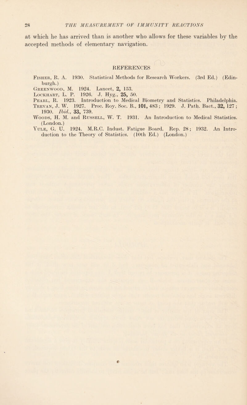 at which he has arrived than is another who allows for these variables by the accepted methods of elementary navigation. REFERENCES Fisher, R. A. 1930. Statistical Methods for Research Workers. (3rd Ed.) (Edin¬ burgh. ) Greenwood, M. 1924. Lancet, 2, 153. Lockhart, L. P. 1926. J. Hyg., 25, 50. Pearl, R. 1923. Introduction to Medical Biometry and Statistics. Philadelphia. Erevan, J. W. 1927. Proc. Roy. Soc. B., 101, 483 ; 1929. J. Path. Bact., 32, 127 ; 1930. Ibid., 33, 739. Woods, H. M. and Russell, W. T. 1931. An Introduction to Medical Statistics. (London.) Yule, G. U. 1924. M.R.C. Indust. Fatigue Board. Rep. 28; 1932. An Intro¬ duction to the Theory of Statistics. (10th Ed.) (London.) o