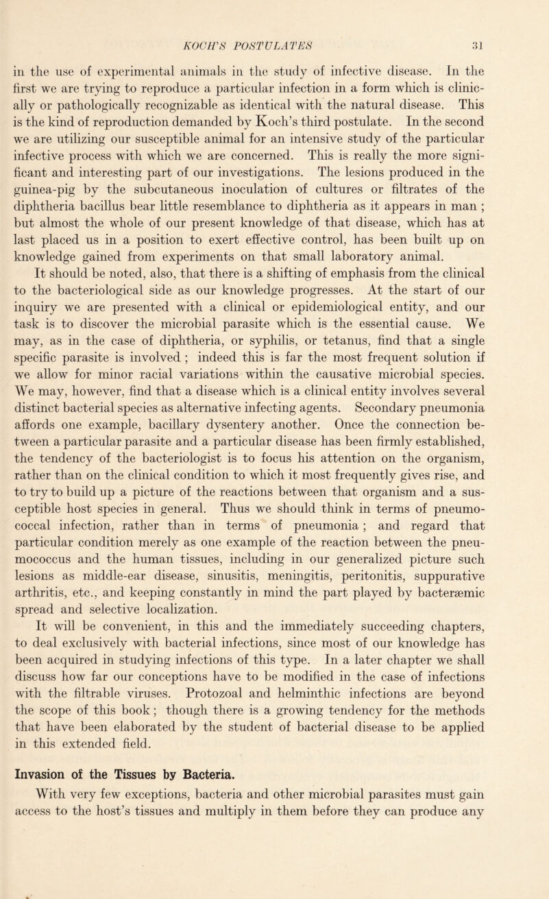 in the use of experimental animals in the study of infective disease. In the first we are trying to reproduce a particular infection in a form which is clinic¬ ally or pathologically recognizable as identical with the natural disease. This is the kind of reproduction demanded by Koch’s third postulate. In the second we are utilizing our susceptible animal for an intensive study of the particular infective process with which we are concerned. This is really the more signi¬ ficant and interesting part of our investigations. The lesions produced in the guinea-pig by the subcutaneous inoculation of cultures or filtrates of the diphtheria bacillus bear little resemblance to diphtheria as it appears in man ; but almost the whole of our present knowledge of that disease, which has at last placed us in a position to exert effective control, has been built up on knowledge gained from experiments on that small laboratory animal. It should be noted, also, that there is a shifting of emphasis from the clinical to the bacteriological side as our knowledge progresses. At the start of our inquiry we are presented with a clinical or epidemiological entity, and our task is to discover the microbial parasite which is the essential cause. We may, as in the case of diphtheria, or syphilis, or tetanus, find that a single specific parasite is involved ; indeed this is far the most frequent solution if we allow for minor racial variations within the causative microbial species. We may, however, find that a disease which is a clinical entity involves several distinct bacterial species as alternative infecting agents. Secondary pneumonia affords one example, bacillary dysentery another. Once the connection be¬ tween a particular parasite and a particular disease has been firmly established, the tendency of the bacteriologist is to focus his attention on the organism, rather than on the clinical condition to which it most frequently gives rise, and to try to build up a picture of the reactions between that organism and a sus¬ ceptible host species in general. Thus we should think in terms of pneumo¬ coccal infection, rather than in terms of pneumonia ; and regard that particular condition merely as one example of the reaction between the pneu¬ mococcus and the human tissues, including in our generalized picture such lesions as middle-ear disease, sinusitis, meningitis, peritonitis, suppurative arthritis, etc., and keeping constantly in mind the part played by bactersemic spread and selective localization. It will be convenient, in this and the immediately succeeding chapters, to deal exclusively with bacterial infections, since most of our knowledge has been acquired in studying infections of this type. In a later chapter we shall discuss how far our conceptions have to be modified in the case of infections with the filtrable viruses. Protozoal and helminthic infections are beyond the scope of this book; though there is a growing tendency for the methods that have been elaborated by the student of bacterial disease to be applied in this extended field. Invasion of the Tissues by Bacteria. With very few exceptions, bacteria and other microbial parasites must gain access to the host’s tissues and multiply in them before they can produce any