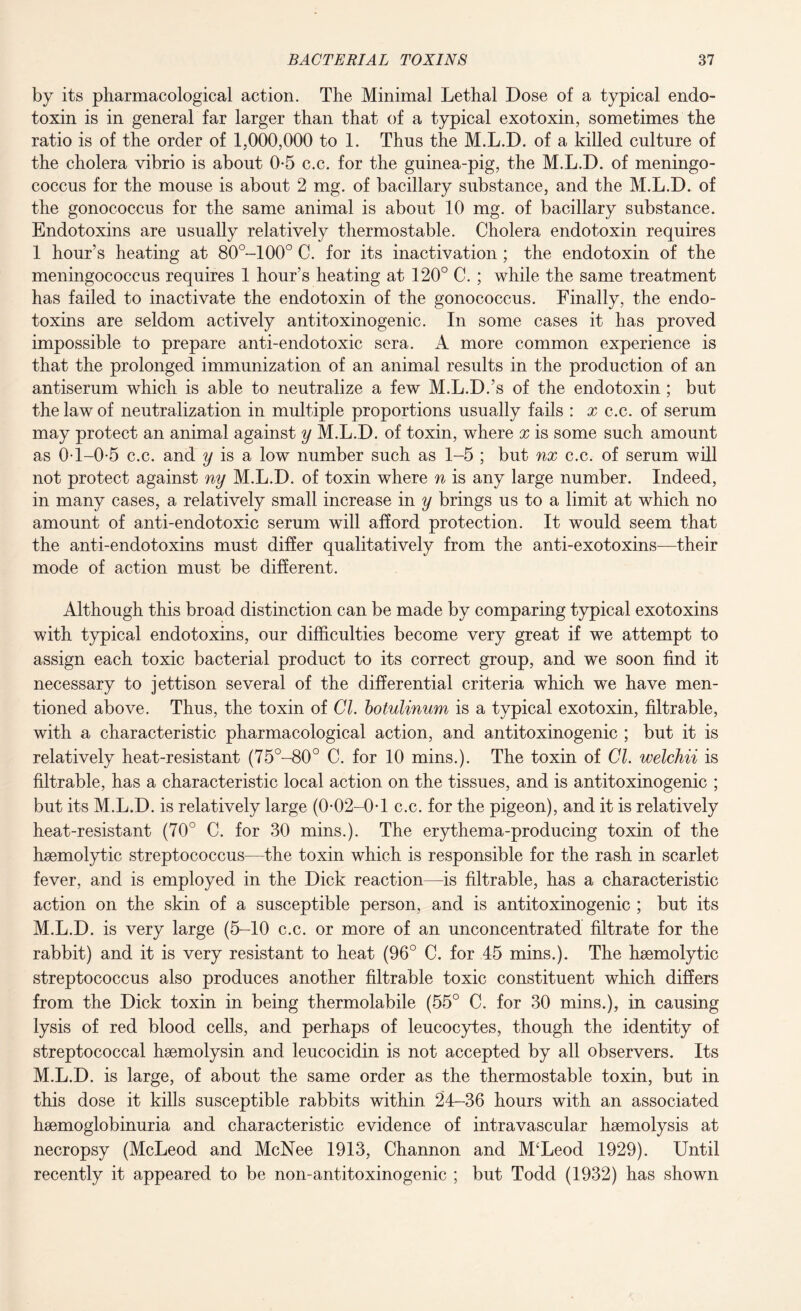 by its pharmacological action. The Minimal Lethal Dose of a typical endo¬ toxin is in general far larger than that of a typical exotoxin, sometimes the ratio is of the order of 1,000,000 to 1. Thus the M.L.D. of a killed culture of the cholera vibrio is about 0-5 c.c. for the guinea-pig, the M.L.D. of meningo¬ coccus for the mouse is about 2 mg. of bacillary substance, and the M.L.D. of the gonococcus for the same animal is about 10 mg. of bacillary substance. Endotoxins are usually relatively thermostable. Cholera endotoxin requires 1 hour’s heating at 80°-100° C. for its inactivation; the endotoxin of the meningococcus requires 1 hour’s heating at 120° C. ; while the same treatment has failed to inactivate the endotoxin of the gonococcus. Finally, the endo¬ toxins are seldom actively antitoxinogenic. In some cases it has proved impossible to prepare anti-endotoxic sera. A more common experience is that the prolonged immunization of an animal results in the production of an antiserum which is able to neutralize a few M.L.D.’s of the endotoxin; but the law of neutralization in multiple proportions usually fails : a? c.c. of serum may protect an animal against y M.L.D. of toxin, where x is some such amount as 0T-0-5 c.c. and y is a low number such as 1-5 ; but nx c.c. of serum will not protect against ny M.L.D. of toxin where n is any large number. Indeed, in many cases, a relatively small increase in y brings us to a limit at which no amount of anti-endotoxic serum will afford protection. It would seem that the anti-endotoxins must differ qualitatively from the anti-exotoxins—their mode of action must be different. Although this broad distinction can be made by comparing typical exotoxins with typical endotoxins, our difficulties become very great if we attempt to assign each toxic bacterial product to its correct group, and we soon find it necessary to jettison several of the differential criteria which we have men¬ tioned above. Thus, the toxin of Cl. botulinum is a typical exotoxin, filtrable, with a characteristic pharmacological action, and antitoxinogenic ; but it is relatively heat-resistant (75°-80° C. for 10 mins.). The toxin of Cl. welchii is filtrable, has a characteristic local action on the tissues, and is antitoxinogenic ; but its M.L.D. is relatively large (0*02-0-1 c.c. for the pigeon), and it is relatively heat-resistant (70° C. for 30 mins.). The erythema-producing toxin of the haemolytic streptococcus—the toxin which is responsible for the rash in scarlet fever, and is employed in the Dick reaction—is filtrable, has a characteristic action on the skin of a susceptible person, and is antitoxinogenic ; but its M.L.D. is very large (5-10 c.c. or more of an unconcentrated filtrate for the rabbit) and it is very resistant to heat (96° C. for 45 mins.). The haemolytic streptococcus also produces another filtrable toxic constituent which differs from the Dick toxin in being thermolabile (55° C. for 30 mins.), in causing lysis of red blood cells, and perhaps of leucocytes, though the identity of streptococcal haemolysin and leucocidin is not accepted by all observers. Its M.L.D. is large, of about the same order as the thermostable toxin, but in this dose it kills susceptible rabbits within 24-36 hours with an associated haemoglobinuria and characteristic evidence of intravascular haemolysis at necropsy (McLeod and McNee 1913, Channon and M‘Leod 1929). Until recently it appeared to be non-antitoxinogenic ; but Todd (1932) has shown