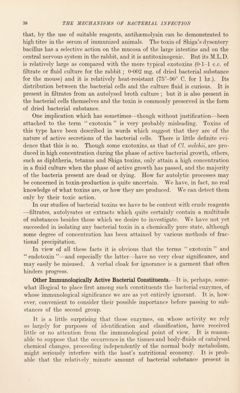 that, by the use of suitable reagents, antihsemolysin can be demonstrated to high titre in the serum of immunized animals. The toxin of Shiga’s dysentery bacillus has a selective action on the mucosa of the large intestine and on the central nervous system in the rabbit, and it is antitoxinogenic. But its M.L.D. is relatively large as compared with the more typical exotoxins (OT-1 c.c. of filtrate or fluid culture for the rabbit; 0-002 mg. of dried bacterial substance for the mouse) and it is relatively heat-resistant (75°-90° C. for 1 hr.). Its distribution between the bacterial cells and the culture fluid is curious. It is present in filtrates from an autolysed broth culture ; but it is also present in the bacterial cells themselves and the toxin is commonly preserved in the form of dried bacterial substance. One implication which has sometimes—though without justification—been attached to the term cc exotoxin ” is very probably misleading. Toxins of this type have been described in words which suggest that they are of the nature of active secretions of the bacterial cells. There is little definite evi¬ dence that this is so. Though some exotoxins, as that of Cl. welchii, are pro¬ duced in high concentration during the phase of active bacterial growth, others, such as diphtheria, tetanus and Shiga toxins, only attain a high concentration in a fluid culture when the phase of active growth has passed, and the majority of the bacteria present are dead or dying. How far autolytic processes may be concerned in toxin-production is quite uncertain. We have, in fact, no real knowledge of what toxins are, or how they are produced. We can detect them only by their toxic action. In our studies of bacterial toxins we have to be content with crude reagents —filtrates, autolysates or extracts which quite certainly contain a multitude of substances besides those which we desire to investigate. We have not yet succeeded in isolating any bacterial toxin in a chemically pure state, although some degree of concentration has been attained by various methods of frac¬ tional precipitation. In view of all these facts it is obvious that the terms “ exotoxin ” and “ endotoxin ”—and especially the latter—have no very clear significance, and may easily be misused. A verbal cloak for ignorance is a garment that often hinders progress. Other Immunologically Active Bacterial Constituents.—It is, perhaps, some¬ what illogical to place first among such constituents the bacterial enzymes, of whose immunological significance we are as yet entirely ignorant. It is, how¬ ever, convenient to consider their possible importance before passing to sub¬ stances of the second group. It is a little surprising that these enzymes, on whose activity we rely so largely for purposes of identification and classification, have received little or no attention from the immunological point of view. It is reason¬ able to suppose that the occurrence in the tissues and body-fluids of catalysed chemical changes, proceeding independently of the normal body metabolism, might seriously interfere with the host’s nutritional economy. It is prob¬ able that the relatively minute amount of bacterial substance present in