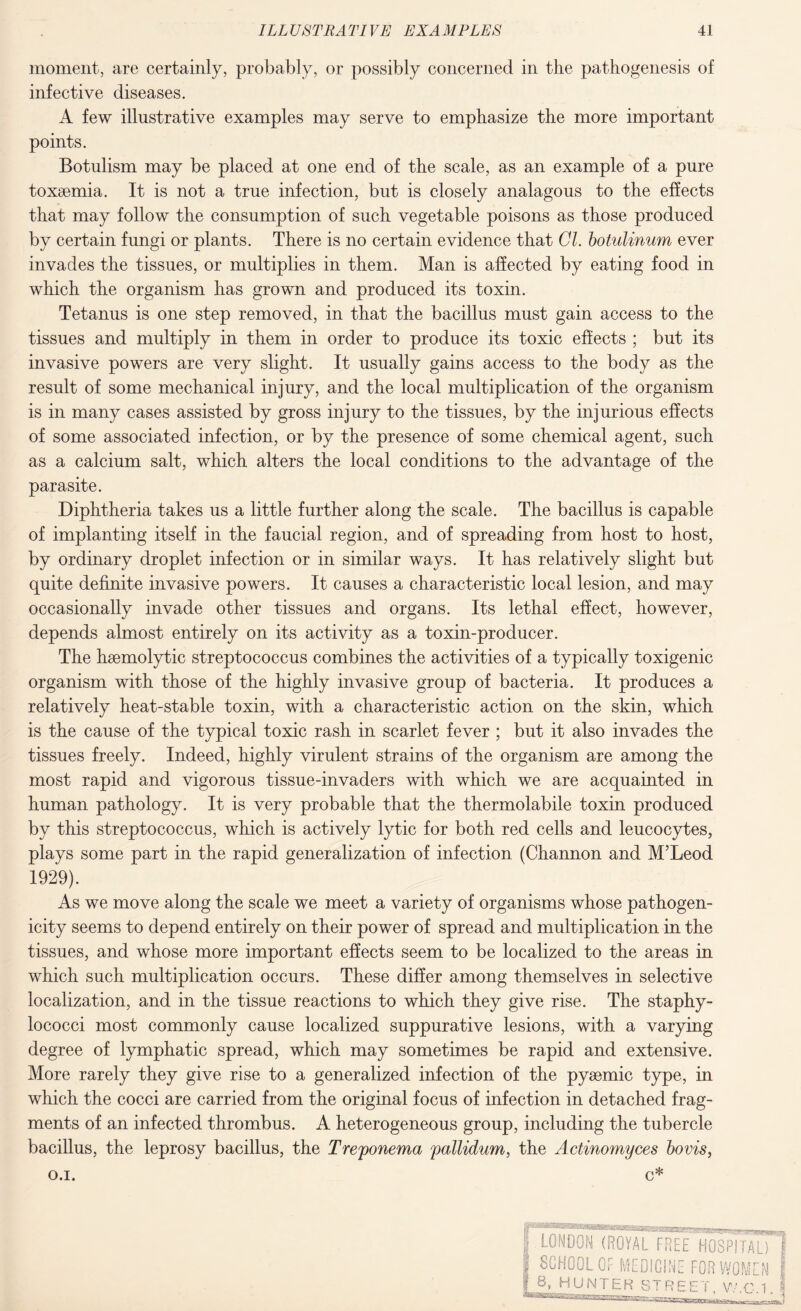 moment, are certainly, probably, or possibly concerned in the pathogenesis of infective diseases. A few illustrative examples may serve to emphasize the more important points. Botulism may be placed at one end of the scale, as an example of a pure toxaemia. It is not a true infection, but is closely analagous to the effects that may follow the consumption of such vegetable poisons as those produced by certain fungi or plants. There is no certain evidence that Cl. botulinum ever invades the tissues, or multiplies in them. Man is affected by eating food in which the organism has grown and produced its toxin. Tetanus is one step removed, in that the bacillus must gain access to the tissues and multiply in them in order to produce its toxic effects ; but its invasive powers are very slight. It usually gains access to the body as the result of some mechanical injury, and the local multiplication of the organism is in many cases assisted by gross injury to the tissues, by the injurious effects of some associated infection, or by the presence of some chemical agent, such as a calcium salt, which alters the local conditions to the advantage of the parasite. Diphtheria takes us a little further along the scale. The bacillus is capable of implanting itself in the faucial region, and of spreading from host to host, by ordinary droplet infection or in similar ways. It has relatively slight but quite definite invasive powers. It causes a characteristic local lesion, and may occasionally invade other tissues and organs. Its lethal effect, however, depends almost entirely on its activity as a toxin-producer. The hsemolytic streptococcus combines the activities of a typically toxigenic organism with those of the highly invasive group of bacteria. It produces a relatively heat-stable toxin, with a characteristic action on the skin, which is the cause of the typical toxic rash in scarlet fever ; but it also invades the tissues freely. Indeed, highly virulent strains of the organism are among the most rapid and vigorous tissue-invaders with which we are acquainted in human pathology. It is very probable that the thermolabile toxin produced by this streptococcus, which is actively lytic for both red cells and leucocytes, plays some part in the rapid generalization of infection (Channon and M’Leod 1929). As we move along the scale we meet a variety of organisms whose pathogen¬ icity seems to depend entirely on their power of spread and multiplication in the tissues, and whose more important effects seem to be localized to the areas in which such multiplication occurs. These differ among themselves in selective localization, and in the tissue reactions to which they give rise. The staphy¬ lococci most commonly cause localized suppurative lesions, with a varying degree of lymphatic spread, which may sometimes be rapid and extensive. More rarely they give rise to a generalized infection of the pysemic type, in which the cocci are carried from the original focus of infection in detached frag¬ ments of an infected thrombus. A heterogeneous group, including the tubercle bacillus, the leprosy bacillus, the Treponema pallidum, the Actinomyces bovis, o.i. c* LONDON (ROYAL FREE HOSPITAL) SCHOOL OF MEDICINE FOR WOMEN 8. HUNTER STREET yy.C.1