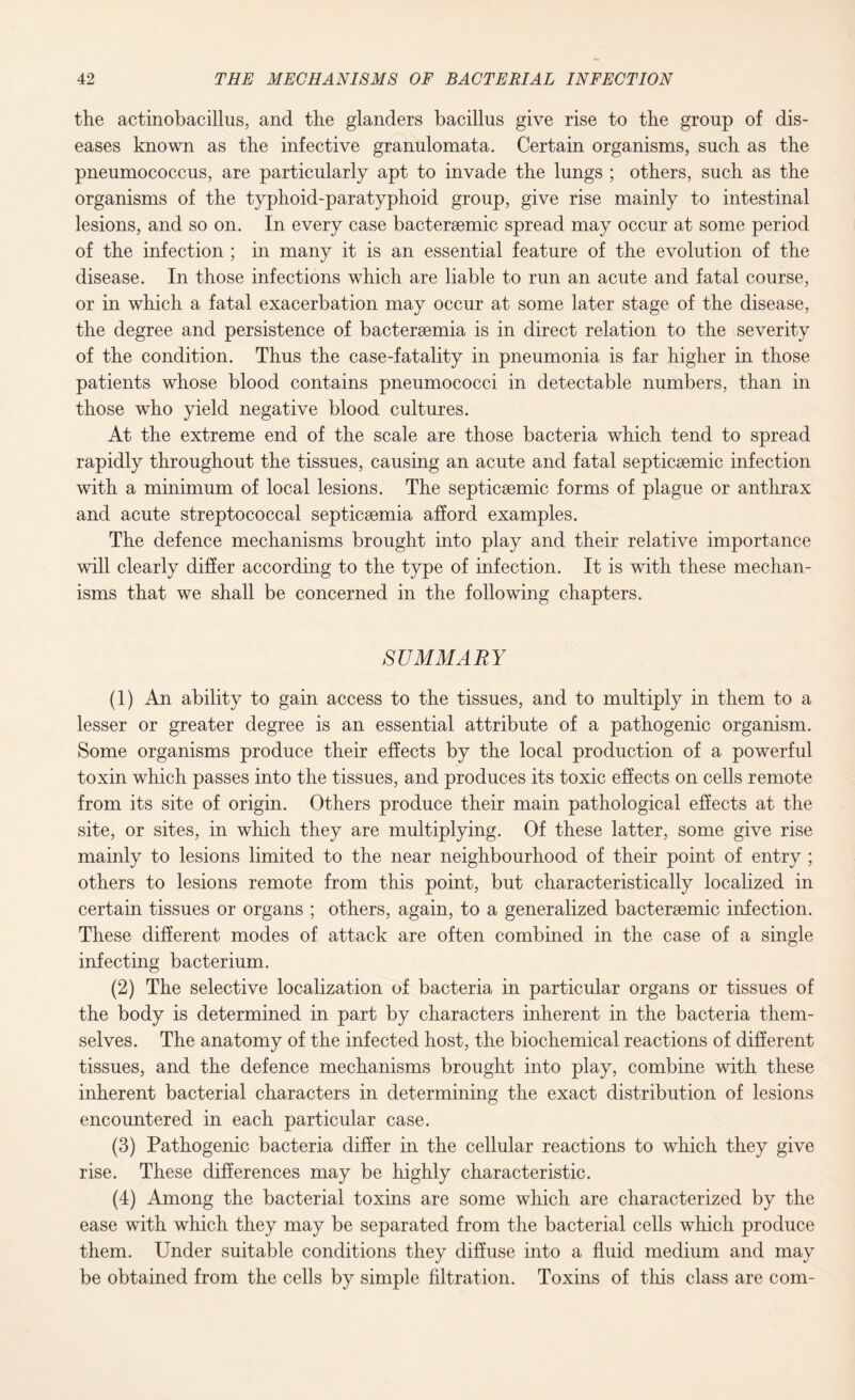 the actinobacillus, and the glanders bacillus give rise to the group of dis¬ eases known as the infective granulomata. Certain organisms, such as the pneumococcus, are particularly apt to invade the lungs ; others, such as the organisms of the typhoid-paratyphoid group, give rise mainly to intestinal lesions, and so on. In every case bacteraemic spread may occur at some period of the infection ; in many it is an essential feature of the evolution of the disease. In those infections which are liable to run an acute and fatal course, or in which a fatal exacerbation may occur at some later stage of the disease, the degree and persistence of bactersemia is in direct relation to the severity of the condition. Thus the case-fatality in pneumonia is far higher in those patients whose blood contains pneumococci in detectable numbers, than in those who yield negative blood cultures. At the extreme end of the scale are those bacteria which tend to spread rapidly throughout the tissues, causing an acute and fatal septicsemic infection with a minimum of local lesions. The septicsemic forms of plague or anthrax and acute streptococcal septicaemia afford examples. The defence mechanisms brought into play and their relative importance will clearly differ according to the type of infection. It is with these mechan¬ isms that we shall be concerned in the following chapters. SUMMARY (1) An ability to gain access to the tissues, and to multiply in them to a lesser or greater degree is an essential attribute of a pathogenic organism. Some organisms produce their effects by the local production of a powerful toxin which passes into the tissues, and produces its toxic effects on cells remote from its site of origin. Others produce their main pathological effects at the site, or sites, in which they are multiplying. Of these latter, some give rise mainly to lesions limited to the near neighbourhood of their point of entry ; others to lesions remote from this point, but characteristically localized in certain tissues or organs ; others, again, to a generalized bactersemic infection. These different modes of attack are often combined in the case of a single infecting bacterium. (2) The selective localization of bacteria in particular organs or tissues of the body is determined in part by characters inherent in the bacteria them¬ selves. The anatomy of the infected host, the biochemical reactions of different tissues, and the defence mechanisms brought into play, combine with these inherent bacterial characters in determining the exact distribution of lesions encountered in each particular case. (3) Pathogenic bacteria differ in the cellular reactions to which they give rise. These differences may be highly characteristic. (4) Among the bacterial toxins are some which are characterized by the ease with which they may be separated from the bacterial cells which produce them. Under suitable conditions they diffuse into a fluid medium and may be obtained from the cells by simple filtration. Toxins of this class are com-