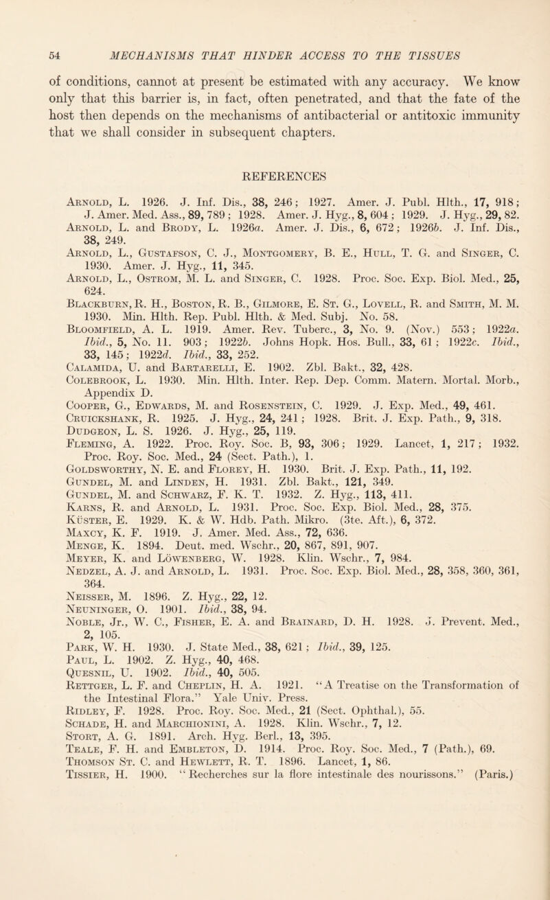 of conditions, cannot at present be estimated with any accuracy. We know only that this barrier is, in fact, often penetrated, and that the fate of the host then depends on the mechanisms of antibacterial or antitoxic immunity that we shall consider in subsequent chapters. REFERENCES Arnold, L. 1926. J. Inf. Dis., 38, 246; 1927. Amer. J. Publ. Hlth., 17, 918; J. Amer. Med. Ass., 89, 789 ; 1928. Amer. J. Hyg., 8, 604 ; 1929. J. Hyg., 29, 82. Arnold, L. and Brody, L. 1926a. Amer. J. Dis., 6, 672; 19265. J. Inf. Dis., 38, 249. Arnold, L., Gustafson, C. J., Montgomery, B. E., Hull, T. G. and Singer, C. 1930. Amer. J. Hyg., 11, 345. Arnold, L., Ostrom, M. L. and Singer, C. 1928. Proc. Soc. Exp. Biol. Med., 25, 624. Blackburn, R. H., Boston, R. B., Gilmore, E. St. G., Lovell, R. and Smith, M. M. 1930. Min. Hlth. Rep. Publ. Hlth. & Med. Subj. No. 58. Bloomfield, A. L. 1919. Amer. Rev. Tuberc., 3, No. 9. (Nov.) 553; 1922a. Ibid., 5, No. 11. 903; 19225. Johns Hopk. Hos. Bull., 33, 61; 1922c. Ibid., 33, 145; 1922J. Ibid., 33, 252. Calamida, U. and Bartarelli, E. 1902. Zbl. Bakt., 32, 428. Colebrook, L. 1930. Min. Hlth. Inter. Rep. Dep. Comm. Matern. Mortal. Morb., Appendix D. Cooper, G., Edwards, M. and Rosenstein, C. 1929. J. Exp. Med., 49, 461. Cruickshank, R. 1925. J. Hyg., 24, 241; 1928. Brit. J. Exp. Path., 9, 318. Dudgeon, L. S. 1926. J. Hyg., 25, 119. Fleming, A. 1922. Proc. Roy. Soc. B, 93, 306; 1929. Lancet, 1, 217 ; 1932. Proc. Roy. Soc. Med., 24 (Sect. Path.), 1. Goldsworthy, N. E. and Florey, H. 1930. Brit. J. Exp. Path., 11, 192. Gundel, M. and Linden, H. 1931. Zbl. Bakt., 121, 349. Gundel, M. and Schwarz, F. K. T. 1932. Z. Hyg., 113, 411. Karns, R. and Arnold, L. 1931. Proc. Soc. Exp. Biol. Med., 28, 375. Kuster, E. 1929. K. & W. Hdb. Path. Mikro. (3te. Aft.), 6, 372. Maxcy, K. F. 1919. J. Amer. Med. Ass., 72, 636. Menge, K. 1894. Deut. med. Wschr., 20, 867, 891, 907. Meyer, K. and Lowenberg, W. 1928. Klin. Wschr., 7, 984. Nedzel, A. J. and Arnold, L. 1931. Proc. Soc. Exp. Biol. Med., 28, 358, 360, 361, 364. Neisser, M. 1896. Z. Hyg., 22, 12. Neuninger, O. 1901. Ibid., 38, 94. Noble, Jr., W. C., Fisher, E. A. and Brainard, D. H. 1928. J. Prevent. Med., 2, 105. Park, W. H. 1930. J. State Med., 38, 621; Ibid., 39, 125. Paul, L. 1902. Z. Hyg., 40, 468. Quesnil, U. 1902. Ibid., 40, 505. Rettger, L. F. and Cheplin, H. A. 1921. “A Treatise on the Transformation of the Intestinal Flora.” Yale Univ. Press. Ridley, F. 1928. Proc. Roy. Soc. Med., 21 (Sect. Ophthal.), 55. Schade, H. and Marchionini, A. 1928. Klin. Wschr., 7, 12. Stort, A. G. 1891. Arch. Hyg. Berl., 13, 395. Teale, F. H. and Embleton, D. 1914. Proc. Roy. Soc. Med., 7 (Path.), 69. Thomson St. C. and Hewlett, R. T. 1896. Lancet, 1, 86. Tissier, H. 1900. “ Recherches sur la flore intestinale des nourissons.” (Paris.)