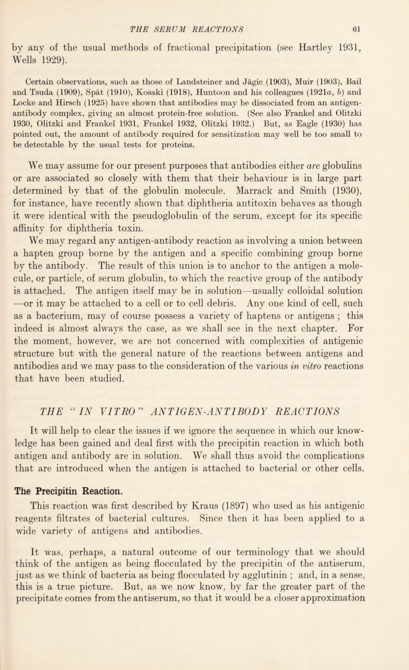 by any of the usual methods of fractional precipitation (see Hartley 1931, Wells 1929). Certain observations, such as those of Landsteiner and Jagic (1903), Muir (1903), Bail and Tsuda (1909), Spat (1910), Kosaki (1918), Huntoon and his colleagues (1921a, b) and Locke and Hirsch (1925) have shown that antibodies may be dissociated from an antigen- antibody complex, giving an almost protein-free solution. (See also Frankel and Olitzki 1930, Olitzki and Frankel 1931, Frankel 1932, Olitzki 1932.) But, as Eagle (1930) has pointed out, the amount of antibody required for sensitization may well be too small to be detectable by the usual tests for proteins. We may assume for our present purposes that antibodies either are globulins or are associated so closely with them that their behaviour is in large part determined by that of the globulin molecule. Marrack and Smith (1930), for instance, have recently shown that diphtheria antitoxin behaves as though it were identical with the pseudoglobulin of the serum, except for its specific affinity for diphtheria toxin. We may regard any antigen-antibody reaction as involving a union between a hapten group borne by the antigen and a specific combining group borne by the antibody. The result of this union is to anchor to the antigen a mole¬ cule, or particle, of serum globulin, to which the reactive group of the antibody is attached. The antigen itself may be in solution—usually colloidal solution —or it may be attached to a cell or to cell debris. Any one kind of cell, such as a bacterium, may of course possess a variety of haptens or antigens ; this indeed is almost always the case, as we shall see in the next chapter. For the moment, however, we are not concerned with complexities of antigenic structure but with the general nature of the reactions between antigens and antibodies and we may pass to the consideration of the various in vitro reactions that have been studied. THE “IN VITRO” ANTIGEN-ANT I BODY REACTIONS It will help to clear the issues if we ignore the sequence in which our know¬ ledge has been gained and deal first with the precipitin reaction in which both antigen and antibody are in solution. We shall thus avoid the complications that are introduced when the antigen is attached to bacterial or other cells. The Precipitin Reaction. This reaction was first described by Kraus (1897) who used as his antigenic reagents filtrates of bacterial cultures. Since then it has been applied to a wide variety of antigens and antibodies. It was, perhaps, a natural outcome of our terminology that we should think of the antigen as being flocculated by the precipitin of the antiserum, just as we think of bacteria as being flocculated by agglutinin ; and, in a sense, this is a true picture. But, as we now know, by far the greater part of the precipitate comes from the antiserum, so that it would be a closer approximation