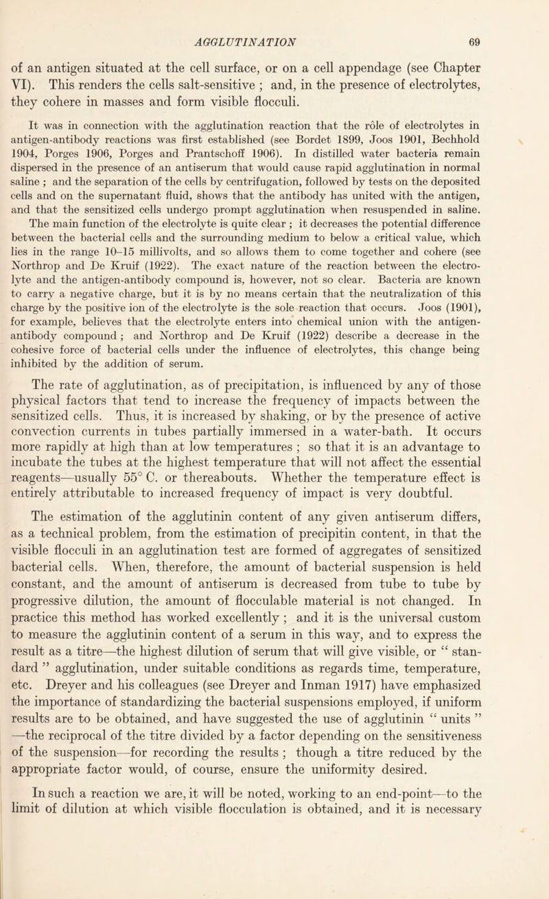 of an antigen situated at the cell surface, or on a cell appendage (see Chapter VI). This renders the cells salt-sensitive ; and, in the presence of electrolytes, they cohere in masses and form visible flocculi. It was in connection with the agglutination reaction that the role of electrolytes in antigen-antibody reactions was first established (see Bordet 1899, Joos 1901, Bechhold 1904, Porges 1906, Porges and Prantschoff 1906). In distilled water bacteria remain dispersed in the presence of an antiserum that would cause rapid agglutination in normal saline ; and the separation of the cells by centrifugation, followed by tests on the deposited cells and on the supernatant fluid, shows that the antibody has united with the antigen, and that the sensitized cells undergo prompt agglutination when resuspended in saline. The main function of the electrolyte is quite clear ; it decreases the potential difference between the bacterial cells and the surrounding medium to below a critical value, which lies in the range 10-15 millivolts, and so allows them to come together and cohere (see Northrop and De Kruif (1922). The exact nature of the reaction between the electro¬ lyte and the antigen-antibody compound is, however, not so clear. Bacteria are known to carry a negative charge, but it is by no means certain that the neutralization of this charge by the positive ion of the electrolyte is the sole reaction that occurs. Joos (1901), for example, believes that the electrolyte enters into chemical union with the antigen- antibody compound; and Northrop and De Kruif (1922) describe a decrease in the cohesive force of bacterial cells under the influence of electrolytes, this change being inhibited by the addition of serum. The rate of agglutination, as of precipitation, is influenced by any of those physical factors that tend to increase the frequency of impacts between the sensitized cells. Thus, it is increased by shaking, or by the presence of active convection currents in tubes partially immersed in a water-bath. It occurs more rapidly at high than at low temperatures ; so that it is an advantage to incubate the tubes at the highest temperature that will not affect the essential reagents—usually 55° C. or thereabouts. Whether the temperature effect is entirely attributable to increased frequency of impact is very doubtful. The estimation of the agglutinin content of any given antiserum differs, as a technical problem, from the estimation of precipitin content, in that the visible flocculi in an agglutination test are formed of aggregates of sensitized bacterial cells. When, therefore, the amount of bacterial suspension is held constant, and the amount of antiserum is decreased from tube to tube by progressive dilution, the amount of flocculable material is not changed. In practice this method has worked excellently; and it is the universal custom to measure the agglutinin content of a serum in this way, and to express the result as a titre—the highest dilution of serum that will give visible, or “ stan¬ dard ” agglutination, under suitable conditions as regards time, temperature, etc. Dreyer and his colleagues (see Dreyer and Inman 1917) have emphasized the importance of standardizing the bacterial suspensions employed, if uniform results are to be obtained, and have suggested the use of agglutinin “ units ” —the reciprocal of the titre divided by a factor depending on the sensitiveness of the suspension—for recording the results ; though a titre reduced by the appropriate factor would, of course, ensure the uniformity desired. In such a reaction we are, it will be noted, working to an end-point—to the limit of dilution at which visible flocculation is obtained, and it is necessary