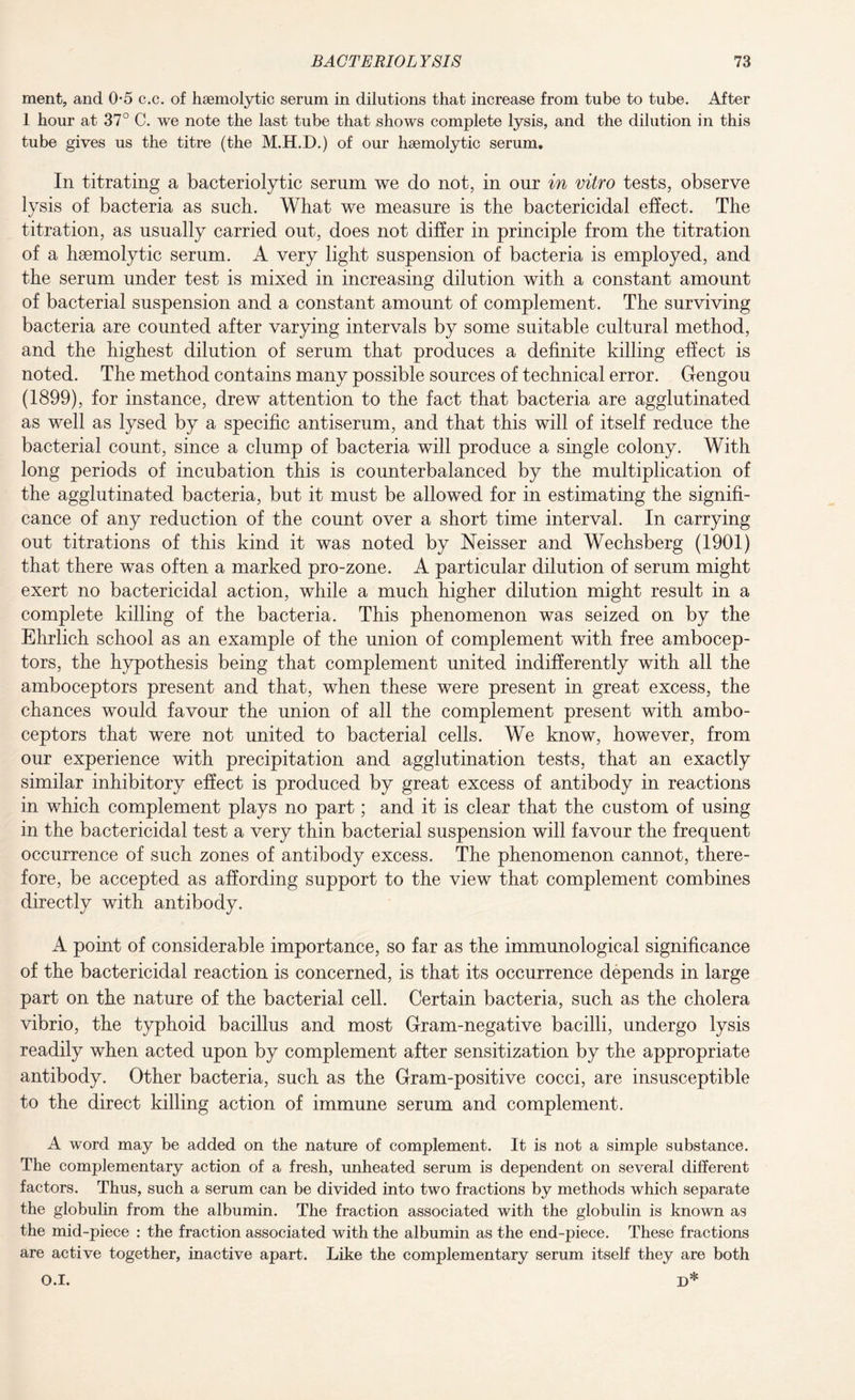 ment, and 0-5 c.c. of haemolytic serum in dilutions that increase from tube to tube. After 1 hour at 37° C. we note the last tube that shows complete lysis, and the dilution in this tube gives us the titre (the M.H.D.) of our haemolytic serum. In titrating a bacteriolytic serum we do not, in our in vitro tests, observe lysis of bacteria as such. What we measure is the bactericidal effect. The titration, as usually carried out, does not differ in principle from the titration of a haemolytic serum. A very light suspension of bacteria is employed, and the serum under test is mixed in increasing dilution with a constant amount of bacterial suspension and a constant amount of complement. The surviving bacteria are counted after varying intervals by some suitable cultural method, and the highest dilution of serum that produces a definite killing effect is noted. The method contains many possible sources of technical error. Gengou (1899), for instance, drew attention to the fact that bacteria are agglutinated as well as lysed by a specific antiserum, and that this will of itself reduce the bacterial count, since a clump of bacteria will produce a single colony. With long periods of incubation this is counterbalanced by the multiplication of the agglutinated bacteria, but it must be allowed for in estimating the signifi¬ cance of any reduction of the count over a short time interval. In carrying out titrations of this kind it was noted by Neisser and Wechsberg (1901) that there was often a marked pro-zone. A particular dilution of serum might exert no bactericidal action, while a much higher dilution might result in a complete killing of the bacteria. This phenomenon was seized on by the Ehrlich school as an example of the union of complement with free ambocep¬ tors, the hypothesis being that complement united indifferently with all the amboceptors present and that, when these were present in great excess, the chances would favour the union of all the complement present with ambo¬ ceptors that were not united to bacterial cells. We know, however, from our experience with precipitation and agglutination tests, that an exactly similar inhibitory effect is produced by great excess of antibody in reactions in which complement plays no part; and it is clear that the custom of using in the bactericidal test a very thin bacterial suspension will favour the frequent occurrence of such zones of antibody excess. The phenomenon cannot, there¬ fore, be accepted as affording support to the view that complement combines directly with antibody. A point of considerable importance, so far as the immunological significance of the bactericidal reaction is concerned, is that its occurrence depends in large part on the nature of the bacterial cell. Certain bacteria, such as the cholera vibrio, the typhoid bacillus and most Gram-negative bacilli, undergo lysis readily when acted upon by complement after sensitization by the appropriate antibody. Other bacteria, such as the Gram-positive cocci, are insusceptible to the direct killing action of immune serum and complement. A word may be added on the nature of complement. It is not a simple substance. The complementary action of a fresh, unheated serum is dependent on several different factors. Thus, such a serum can be divided into two fractions by methods which separate the globulin from the albumin. The fraction associated with the globulin is known as the mid-piece : the fraction associated with the albumin as the end-piece. These fractions are active together, inactive apart. Like the complementary serum itself they are both O.I. D*