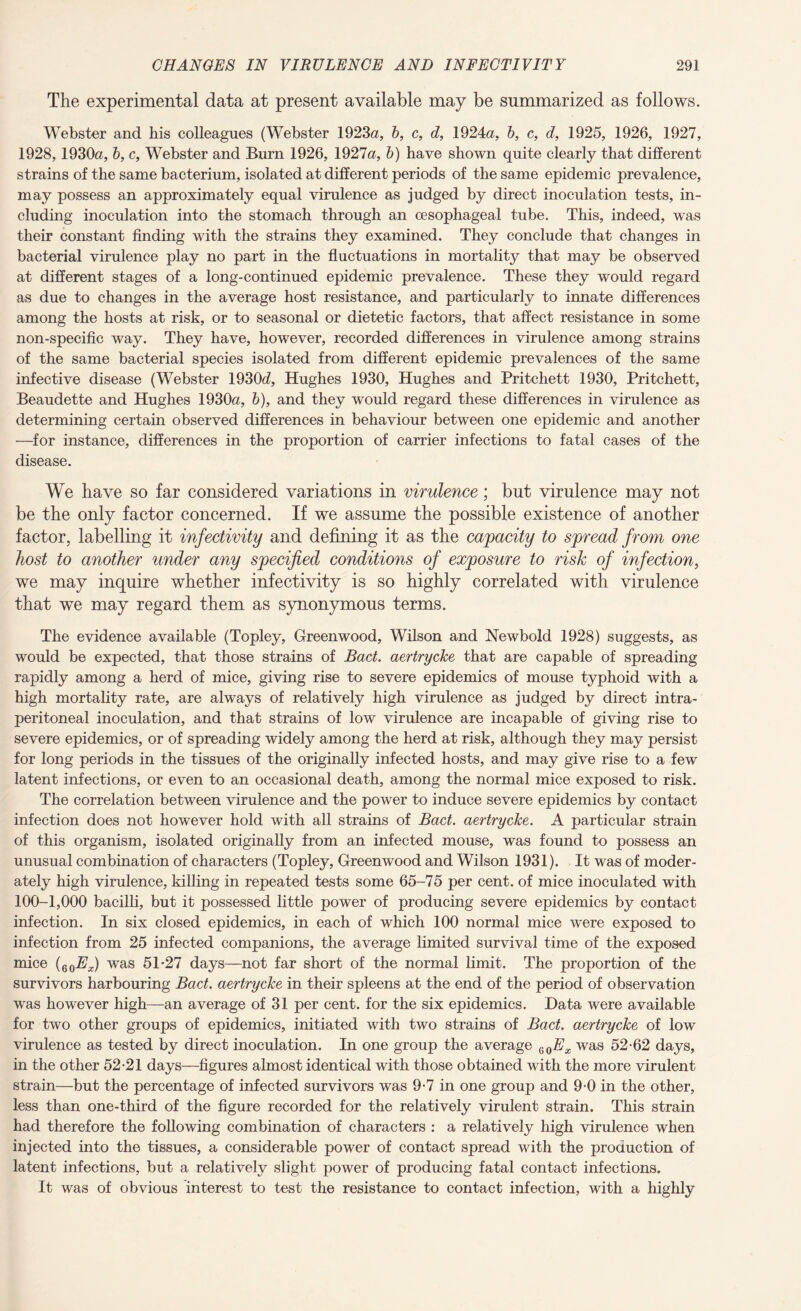 The experimental data at present available may be summarized as follows. Webster and bis colleagues (Webster 1923a, b, c, d, 1924a, b, c, d, 1925, 1926, 1927, 1928,1930a, b, c, Webster and Burn 1926, 1927a, b) have shown quite clearly that different strains of the same bacterium, isolated at different periods of the same epidemic prevalence, may possess an approximately equal virulence as judged by direct inoculation tests, in¬ cluding inoculation into the stomach through an oesophageal tube. This, indeed, was their constant finding with the strains they examined. They conclude that changes in bacterial virulence play no part in the fluctuations in mortality that may be observed at different stages of a long-continued epidemic prevalence. These they would regard as due to changes in the average host resistance, and particularly to innate differences among the hosts at risk, or to seasonal or dietetic factors, that affect resistance in some non-specific way. They have, however, recorded differences in virulence among strains of the same bacterial species isolated from different epidemic prevalences of the same infective disease (Webster 1930d, Hughes 1930, Hughes and Pritchett 1930, Pritchett, Beaudette and Hughes 1930a, b), and they would regard these differences in virulence as determining certain observed differences in behaviour between one epidemic and another —for instance, differences in the proportion of carrier infections to fatal cases of the disease. We have so far considered variations in virulence; but virulence may not be the only factor concerned. If we assume the possible existence of another factor, labelling it injectivity and defining it as the capacity to spread from one host to another under any specified conditions of exposure to risk of infection, we may inquire whether infectivity is so highly correlated with virulence that we may regard them as synonymous terms. The evidence available (Topley, Greenwood, Wilson and Newbold 1928) suggests, as would be expected, that those strains of Bad. aertrycke that are capable of spreading rapidly among a herd of mice, giving rise to severe epidemics of mouse typhoid with a high mortality rate, are always of relatively high virulence as judged by direct intra- peritoneal inoculation, and that strains of low virulence are incapable of giving rise to severe epidemics, or of spreading widely among the herd at risk, although they may persist for long periods in the tissues of the originally infected hosts, and may give rise to a few latent infections, or even to an occasional death, among the normal mice exposed to risk. The correlation between virulence and the power to induce severe epidemics by contact infection does not however hold with all strains of Bad. aertrycke. A particular strain of this organism, isolated originally from an infected mouse, was found to possess an unusual combination of characters (Topley, Greenwood and Wilson 1931). It was of moder¬ ately high virulence, killing in repeated tests some 65-75 per cent, of mice inoculated with 100-1,000 bacilli, but it possessed little power of producing severe epidemics by contact infection. In six closed epidemics, in each of which 100 normal mice were exposed to infection from 25 infected companions, the average limited survival time of the exposed mice (60Ex) was 5T27 days—not far short of the normal limit. The proportion of the survivors harbouring Bad. aertrycke in their spleens at the end of the period of observation was however high—an average of 31 per cent, for the six epidemics. Data were available for two other groups of epidemics, initiated with two strains of Bad. aertrycke of low virulence as tested by direct inoculation. In one group the average eoEx was 52-62 days, in the other 52-21 days—figures almost identical with those obtained with the more virulent strain—but the percentage of infected survivors was 9-7 in one group and 9-0 in the other, less than one-third of the figure recorded for the relatively virulent strain. This strain had therefore the following combination of characters : a relatively high virulence when injected into the tissues, a considerable power of contact spread with the production of latent infections, but a relatively slight power of producing fatal contact infections. It was of obvious interest to test the resistance to contact infection, with a highly