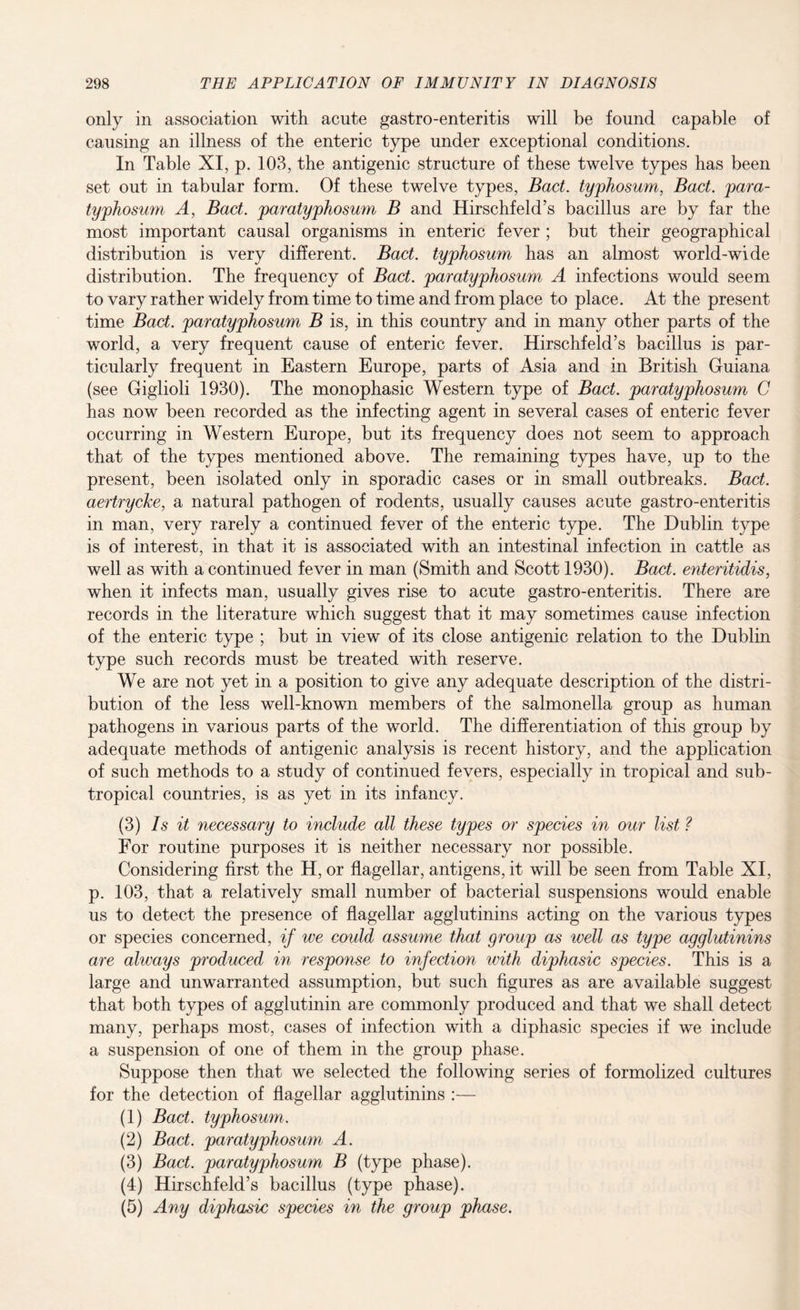 only in association with acute gastro-enteritis will be found capable of causing an illness of the enteric type under exceptional conditions. In Table XI, p. 103, the antigenic structure of these twelve types has been set out in tabular form. Of these twelve types, Bad. typhosum, Bad. para- typhosum A, Bad. paratyphosum B and Hirschfeld’s bacillus are by far the most important causal organisms in enteric fever ; but their geographical distribution is very different. Bad. typhosum has an almost world-wide distribution. The frequency of Bad. paratyphosum A infections would seem to vary rather widely from time to time and from place to place. At the present time Bad. paratyphosum B is, in this country and in many other parts of the world, a very frequent cause of enteric fever. Hirschfeld’s bacillus is par¬ ticularly frequent in Eastern Europe, parts of Asia and in British Guiana (see Giglioli 1930). The monophasic Western type of Bad. paratyphosum C has now been recorded as the infecting agent in several cases of enteric fever occurring in Western Europe, but its frequency does not seem to approach that of the types mentioned above. The remaining types have, up to the present, been isolated only in sporadic cases or in small outbreaks. Bad. aertrycke, a natural pathogen of rodents, usually causes acute gastro-enteritis in man, very rarely a continued fever of the enteric type. The Dublin type is of interest, in that it is associated with an intestinal infection in cattle as well as with a continued fever in man (Smith and Scott 1930). Bad. enteritidis, when it infects man, usually gives rise to acute gastro-enteritis. There are records in the literature which suggest that it may sometimes cause infection of the enteric type ; but in view of its close antigenic relation to the Dublin type such records must be treated with reserve. We are not yet in a position to give any adequate description of the distri¬ bution of the less well-known members of the salmonella group as human pathogens in various parts of the world. The differentiation of this group by adequate methods of antigenic analysis is recent history, and the application of such methods to a study of continued fevers, especially in tropical and sub¬ tropical countries, is as yet in its infancy. (3) Is it necessary to include all these types or species in our list ? For routine purposes it is neither necessary nor possible. Considering first the H, or flagellar, antigens, it will be seen from Table XI, p. 103, that a relatively small number of bacterial suspensions would enable us to detect the presence of flagellar agglutinins acting on the various types or species concerned, if we could assume that group as well as type agglutinins are always produced in response to infection with diphasic species. This is a large and unwarranted assumption, but such figures as are available suggest that both types of agglutinin are commonly produced and that we shall detect many, perhaps most, cases of infection with a diphasic species if we include a suspension of one of them in the group phase. Suppose then that we selected the following series of formolized cultures for the detection of flagellar agglutinins :— (1) Bad. typhosum. (2) Bad. paratyphosum A. (3) Bact. paratyphosum B (type phase). (4) Hirschfeld’s bacillus (type phase). (5) Any diphasic species in the group phase.