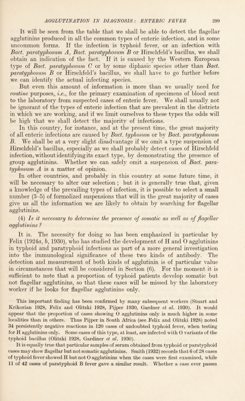 It will be seen from the table that we shall be able to detect the flagellar agglutinins produced in all the common types of enteric infection, and in some uncommon forms. If the infection is typhoid fever, or an infection with Bad. paratyphosum A, Bad. paratyphosum B or Hirschfeld’s bacillus, we shall obtain an indication of the fact. If it is caused by the Western European type of Bad. paratyphosum C or by some diphasic species other than Bad. paratyphosum B or Hirschfeld’s bacillus, we shall have to go further before we can identify the actual infecting species. But even this amount of information is more than we usually need for routine purposes,, i.e., for the primary examination of specimens of blood sent to the laboratory from suspected cases of enteric fever. We shall usually not be ignorant of the types of enteric infection that are prevalent in the districts in which we are working, and if we limit ourselves to these types the odds will be high that we shall detect the majority of infections. In this country, for instance, and at the present time, the great majority of all enteric infections are caused by Bad. typhosum or by Bact. paratyphosum B. We shall be at a very slight disadvantage if we omit a type suspension of Hirschfeld’s bacillus, especially as we shall probably detect cases of Hirschfeld infection, without identifying its exact type, by demonstrating the presence of group agglutinins. Whether we can safely omit a suspension of Bad. para¬ typhosum A is a matter of opinion. In other countries, and probably in this country at some future time, it will be necessary to alter our selection ; but it is generally true that, given a knowledge of the prevailing types of infection, it is possible to select a small number (3-5) of formolized suspensions that will in the great majority of cases give us all the information we are likely to obtain by searching for flagellar agglutinins. (4) Is it necessary to determine the presence of somatic as well as of flagellar agglutinins ? It is. The necessity for doing so has been emphasized in particular by Felix (1924a, h, 1930), who has studied the development of H and 0 agglutinins in typhoid and paratyphoid infections as part of a more general investigation into the immunological significance of these two kinds of antibody. The detection and measurement of both kinds of agglutinin is of particular value in circumstances that will be considered in Section (6). For the moment it is sufficient to note that a proportion of typhoid patients develop somatic but not flagellar agglutinins, so that these cases will be missed by the laboratory worker if he looks for flagellar agglutinins only. This important finding has been confirmed by many subsequent workers (Stuart and Krikorian 1928, Felix and Olitzki 1928, Pijper 1930, Gardner et at. 1930). It would appear that the proportion of cases showing O agglutinins only is much higher in some localities than in others. Thus Pi j per in South Africa (see Felix and Olitzki 1928) noted 34 persistently negative reactions in 120 cases of undoubted typhoid fever, when testing for H agglutinins only. Some cases of this type, at least, are infected with O variants of the typhoid bacillus (Olitzki 1928, Gardiner et at. 1930). It is equally true that particular samples of serum obtained from typhoid or paratyphoid cases may show flagellar but not somatic agglutinins. Smith (1932) records that 6 of 28 cases of typhoid fever showed H but not O agglutinins when the cases were first examined, while 11 of 42 cases of paratyphoid B fever gave a similar result. Whether a case ever passes