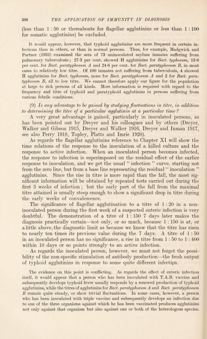 (less than 1 : 50 or thereabouts for flagellar agglutinins or less than 1 : 100 for somatic agglutinins) be excluded. It would appear, however, that typhoid agglutinins are more frequent in certain in¬ fections than in others, or than in normal persons. Thus, for example, Madgwick and Partner (1932) examined the sera of 73 uninoculated asylum inmates suffering from pulmonary tuberculosis ; 27*3 per cent, showed H agglutinins for Bad. typhosum, 13-6 per cent, for Bad. paratyphosum A and 24-6 per cent, for Bad. paratyphosum B, in most cases to relatively low titre. Of 100 inmates not suffering from tuberculosis, 4 showed H agglutinins for Bad. typhosum, none for Bad. paratyphosum A and 2 for Bad. para¬ typhosum B, all to low titre. We cannot therefore apply our figure for the population at large to sick persons of all kinds. More information is required with regard to the frequency and titre of typhoid and paratyphoid agglutinins in persons suffering from various febrile conditions. (9) Is any advantage to be gained by studying fluctuations in titre, in addition to determining the titre of a particular agglutinin at a particular time ? A very great advantage is gained, particularly in inoculated persons, as has been pointed out by Dreyer and his colleagues and by others (Dreyer, Walker and Gibson 1915, Dreyer and Walker 1916, Dreyer and Inman 1917, see also Perry 1918, Topley, Platts and Imrie 1920). As regards the flagellar agglutinins reference to Chapter XI will show the time relations of the response to the inoculation of a killed culture and the response to active infection. When an inoculated person becomes infected, the response to infection is superimposed on the residual effect of the earlier response to inoculation, and we get the usual “ infection ” curve, starting not from the zero line, but from a base line representing the residual “ inoculation ” agglutinins. Since the rise in titre is more rapid than the fall, the most sig¬ nificant information will be obtained by repeated tests carried out during the first 3 weeks of infection; but the early part of the fall from the maximal titre attained is usually steep enough to show a significant drop in titre during the early weeks of convalescence. The significance of flagellar agglutination to a titre of 1 : 20 in a non- inoculated person during the first week of a suspected enteric infection is very doubtful. The demonstration of a titre of 1 : 150 7 days later makes the diagnosis practically certain—not only, or so much, because 1 : 150 is at, or a little above, the diagnostic limit as because we know that the titre has risen to nearly ten times its previous value during the 7 days. A titre of 1 : 50 in an inoculated person has no significance, a rise in titre from 1 : 50 to 1 : 400 within 10 days or so points strongly to an active infection. As regards the inoculated person, however, we must not forget the possi¬ bility of the non-specific stimulation of antibody production—the fresh output of typhoid agglutinins in response to some quite different infectipn. The evidence on this point is conflicting. As regards the effect of enteric infection itself, it would appear that a person who has been inoculated with T.A.B. vaccine and subsequently develops typhoid fever usually responds by a renewed production of typhoid agglutinins, while the titres of agglutinins for Bad. paratyphosum A and Bad. paratyphosum B remain quite steady, or show trivial fluctuations. In some cases, however, a person who has been inoculated with triple vaccine and subsequently develops an infection due to one of the three organisms against which he has been vaccinated produces agglutinins not only against that organism but also against one or both of the heterologous species.