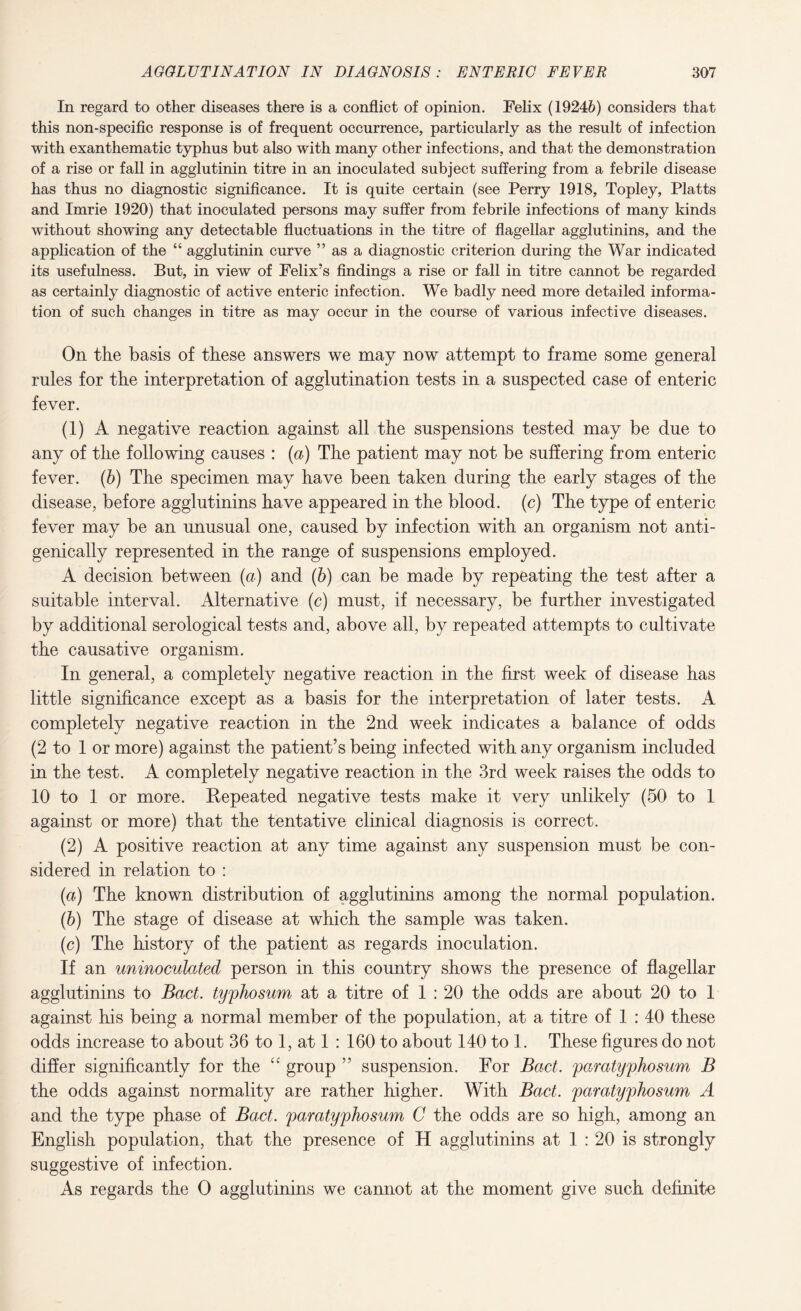 In regard to other diseases there is a conflict of opinion. Felix (19246) considers that this non-specific response is of frequent occurrence, particularly as the result of infection with exanthematic typhus but also with many other infections, and that the demonstration of a rise or fall in agglutinin titre in an inoculated subject suffering from a febrile disease has thus no diagnostic significance. It is quite certain (see Perry 1918, Topley, Platts and Imrie 1920) that inoculated persons may suffer from febrile infections of many kinds without showing any detectable fluctuations in the titre of flagellar agglutinins, and the application of the “ agglutinin curve ” as a diagnostic criterion during the War indicated its usefulness. But, in view of Felix’s findings a rise or fall in titre cannot be regarded as certainly diagnostic of active enteric infection. We badly need more detailed informa¬ tion of such changes in titre as may occur in the course of various infective diseases. On the basis of these answers we may now attempt to frame some general rules for the interpretation of agglutination tests in a suspected case of enteric fever. (1) A negative reaction against all the suspensions tested may be due to any of the following causes : (a) The patient may not be suffering from enteric fever. (b) The specimen may have been taken during the early stages of the disease, before agglutinins have appeared in the blood. (c) The type of enteric fever may be an unusual one, caused by infection with an organism not anti- genically represented in the range of suspensions employed. A decision between (a) and (b) can be made by repeating the test after a suitable interval. Alternative (c) must, if necessary, be further investigated by additional serological tests and, above all, by repeated attempts to cultivate the causative organism. In general, a completely negative reaction in the first week of disease has little significance except as a basis for the interpretation of later tests. A completely negative reaction in the 2nd week indicates a balance of odds (2 to 1 or more) against the patient’s being infected with any organism included in the test. A completely negative reaction in the 3rd week raises the odds to 10 to 1 or more. Repeated negative tests make it very unlikely (50 to 1 against or more) that the tentative clinical diagnosis is correct. (2) A positive reaction at any time against any suspension must be con¬ sidered in relation to : (a) The known distribution of agglutinins among the normal population. (b) The stage of disease at which the sample was taken. (c) The history of the patient as regards inoculation. If an uninoculated person in this country shows the presence of flagellar agglutinins to Bad. typhosum at a titre of 1 : 20 the odds are about 20 to 1 against his being a normal member of the population, at a titre of 1 : 40 these odds increase to about 36 to 1, at 1 : 160 to about 140 to 1. These figures do not differ significantly for the ££ group ” suspension. For Bad. paratyphosum B the odds against normality are rather higher. With Bad. paratyphosum A and the type phase of Bad. paratyphosum C the odds are so high, among an English population, that the presence of H agglutinins at 1 : 20 is strongly suggestive of infection. As regards the O agglutinins we cannot at the moment give such definite