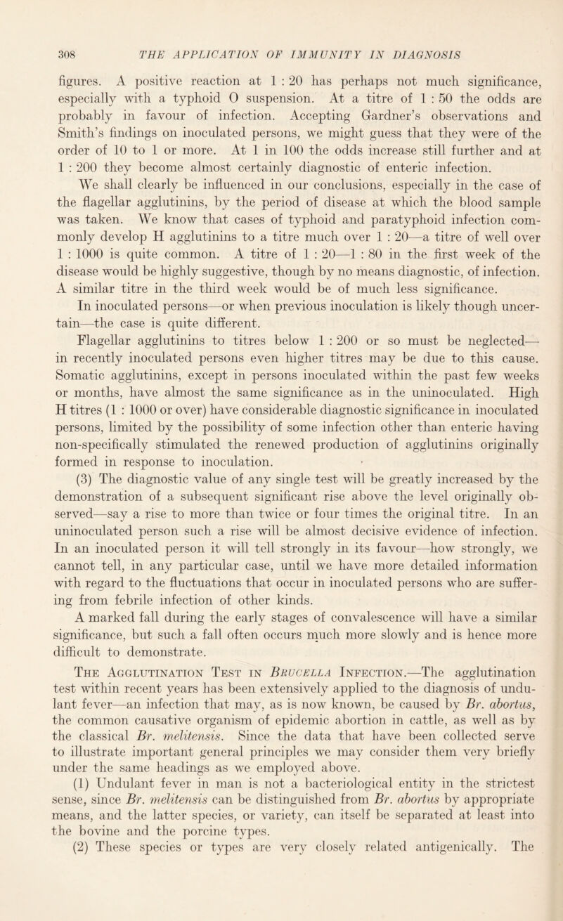 figures. A positive reaction at 1 : 20 has perhaps not much significance, especially with a typhoid 0 suspension. At a titre of 1 : 50 the odds are probably in favour of infection. Accepting Gardner’s observations and Smith’s findings on inoculated persons, we might guess that they were of the order of 10 to 1 or more. At 1 in 100 the odds increase still further and at 1 : 200 they become almost certainly diagnostic of enteric infection. We shall clearly be influenced in our conclusions, especially in the case of the flagellar agglutinins, by the period of disease at which the blood sample was taken. We know that cases of typhoid and paratyphoid infection com¬ monly develop H agglutinins to a titre much over 1 : 20—a titre of well over 1 : 1000 is quite common. A titre of 1 : 20—1 : 80 in the first week of the disease would be highly suggestive, though by no means diagnostic, of infection. A similar titre in the third week would be of much less significance. In inoculated persons—or when previous inoculation is likely though uncer¬ tain—the case is quite different. Flagellar agglutinins to titres below 1 : 200 or so must be neglected-—- in recently inoculated persons even higher titres may be due to this cause. Somatic agglutinins, except in persons inoculated within the past few weeks or months, have almost the same significance as in the uninoculated. High H titres (1 : 1000 or over) have considerable diagnostic significance in inoculated persons, limited by the possibility of some infection other than enteric having non-specifically stimulated the renewed production of agglutinins originally formed in response to inoculation. (3) The diagnostic value of any single test will be greatly increased by the demonstration of a subsequent significant rise above the level originally ob¬ served—say a rise to more than twice or four times the original titre. In an uninoculated person such a rise will be almost decisive evidence of infection. In an inoculated person it will tell strongly in its favour—how strongly, we cannot tell, in any particular case, until we have more detailed information with regard to the fluctuations that occur in inoculated persons who are suffer¬ ing from febrile infection of other kinds. A marked fall during the early stages of convalescence will have a similar significance, but such a fall often occurs much more slowly and is hence more difficult to demonstrate. The Agglutination Test in Brucella Infection.—The agglutination test within recent years has been extensively applied to the diagnosis of undu- lant fever—an infection that may, as is now known, be caused by Br. abortus, the common causative organism of epidemic abortion in cattle, as well as by the classical Br. melitensis. Since the data that have been collected serve to illustrate important general principles we may consider them very briefly under the same headings as we employed above. (1) Undulant fever in man is not a bacteriological entity in the strictest sense, since Br. melitensis can be distinguished from Br. abortus by appropriate means, and the latter species, or variety, can itself be separated at least into the bovine and the porcine types. (2) These species or types are very closely related antigenically. The